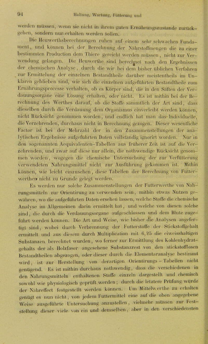 werden müssen, wenn sie niclil in iln^eiu guten Ei'nahmngszustande zurück- golien, sondern nur erliallen weixlon Sollen. Die IiouwerUisl)ereclnunigon riilicn auf einem sciir sc liw adicn l- unda- inenl, und können Ijei ilv.r Bereclinung der N;ihrsto(l'niengen die zu einei- bestimmlen IVoduclion dem Tiiiere gereicht werden müssen , nieiit zur Ver- wendung gelangen. Die lleuwerUie sind bereclyiel nach den Ei-gebnissen der chemischen Analyse, dmch die wir hei dem bisher üblichen Verfahren _ zur Ermittelung der einzelnen Beslandtheile dai übei' meislenlheils im Un- klaren geblieben sind, wie sich die einzelnen aufgeführten ßestandtheile zum Ernährungspi-ocesse verhallen, ob es Körper sind, die in den Säften der Ver- dauungsorgane eine Lösung erhalten, odei- nicht. Es ist mitliin bei der Be- rechnung des Werthes darauf, ob die Stoffe sänuntlich der Art sind, dass dieselben durch die Verdauung dem Organismus einverleibt werden können, nicht Rücksicht genommen worden, und endlich hat man das- Individuelle, die Verzehrenden, durchaus nicht in Berechnung gezogen. Dieser wesentliche Factor ist bei der Mehrzahl der in den Zusanunenstellungen der ana- lytischen Ergebnisse aufgeführten Daten vollständig ignorirt worden. Nur in den sogenannten Aequivalenten-Tabellen aus früherer Zeit ist auf die Vdr-^ zehrenden, und zwar auf diese nur allein, die nothwendige Rücksicht genoiYv- men worden, wogegen die chemische Untersuchung der zur Verfüllerung verwendeten Nahrungsmittel nicht zur Ausführung gekommen ist. Mithin können, wie leicht einzusehen, diese Tabellen der Berechnung von Futter- werthei» nicht zu Grunde gelegt werden. Es werden nur solche Zusammenstellungen der Futterwerthe von Nah- rungsmitteln zur Orientirung zu verwenden sein, mithhi etwas Nutzen ge- wahren, wo die aufgeführten Daten ersehen lassen, welche Stoffe die chemische Analyse im Allgemeinen darin ermittelt hat, und welche von diesen solche sind, die durch die Verdauungsorgane aufgeschlossen und dem Blute zuge- führt werden können. Die Art und Weise, wie bisher die Analysen ligt sind, wobei durch Verbrennung der Futterstoffe der Stickstoffgehalt ermittelt und aus diesem durch Multiplication mit 6,25 die Substanzen berechnet wurden, wo ferner zur Ermittlung des Kohlenhydiat- gehalts der als Holzfaser angesehene Substanzrest von den slickstofflosen Bestandtheilen abgezogen, oder dieser durch die Elementaranalyse bestimmt wird, ist zur Herstellung von derartigen Orientirungs - Tabellen nicht genügend. Bs ist mithin durchaus nothwendig, dass die verschiedenen in den Nahrungsmitteln enthaltenen Stoffe einzeln dargestellt und chemisch sowohl wie physiologisch geprüft werden; durch die letztere Prüfung würde der Nähreffect festgestellt werden können. Um Mittelwerihe zu erhallen genügt es nun nicht^, von jedem Futtermittel eine auf die oben angegebene Weise ausgeführte Untersuchung anzustellen, vielmehr müssen zur Fest- steHung dieser viele von ein und demselben, aber in den verschiedensten