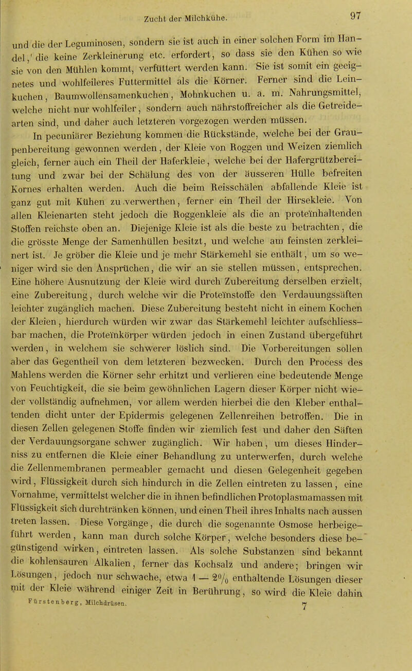 und die der Leguminosen, sondern sie ist auch in einer solchen Form im Han- del,'die keine Zerkleinerung etc. erfordert, so dass sie den Kühen so wie sie von den Mühlen kommt, verfüttert werden kann. Sie ist somit ein geeig- netes und wohlfeileres Futtermittel als die Körner. Ferner sind die Lein- kuchen, Baumwollensamenkuchen, Mohnkuchen u. a. m. Nahrungsmittel, welche nicht nur wohlfeiler, sondern auch nährstoffreicher als die Getreide- arten sind, und daher auch letzteren vorgezogen werden müssen. In pecuniiirer Beziehung kommen die Rückstände, welche bei der Grau- penbereitung gewonnen werden, der Kleie von Roggen und Weizen ziemlich gleich, ferner auch ein Theil der Haferkleie, welche bei der Hafergrützbei-ei- tung und zwar bei der Schälung des von der äusseren Hülle befreiten Kornes erhalten wei'den. Auch die beim Reisschälen abfallende Kleie ist ganz gut mit Kühen zu .verwerthen, ferner ein Theil der Hirsekleie. Von allen Kleienarten steht jedoch die Roggenkleie als die an prote'inhaltenden Stoffen reichste oben an. Diejenige Kleie ist als die beste zu betrachten, die die grösste Menge der Samenhüllen besitzt, und welche am feinsten zerklei- nert ist. Je gröber die Kleie und je mehr Stärkemehl sie enthält, um so we- niger wird sie den Ansprüchen, die wir an sie stellen müssen, entsprechen. Eine höhere Ausnutzung der Kleie wird durch Zubereitung derselben erzielt, eine Zubereitung, dmxh welche wir die Prote'instoffe den Verdauungssäften leichter zugänglich machen. Diese Zubereitung besteht nicht in einem Kochen der Kleien, hierdurch würden wir zwar das Stärkemehl leichter aufschliess- bar machen, die Proteinkörper würden jedoch in einen Zustand übergeführt werden, in welchem sie schwerer löslich sind. Die Vorbereitungen sollen aber das Gegentheil von dem letzteren bezwecken. Durch den Process des Mahlens werden die Körner sehr erhitzt und verlieren eine bedeutende Menge von Feuchtigkeit, die sie beim gewöhnUchen Lagern dieser Körper nicht wie- der vollständig aufnehmen, vor allem werden hierbei die den Kleber enthal- tenden dicht unter der Epidermis gelegenen Zellenreihen betroffen. Die in diesen Zellen gelegenen Stoffe finden wir ziemlich fest und daher den Säften der Verdauungsorgane schwer zugängHch. Wir haben, um dieses Hinder- niss zu entfernen die Kleie einer Behandlung zu unterwerfen, durch welche die Zellenmembranen permeabler gemacht und diesen Gelegenheit gegeben wird, Flüssigkeit durch sich hindurch in die Zellen eintreten zu lassen, eine Vornahme, vermittelst welcher die in ihnen befindlichen Protoplasmamassen mit Flüssigkeit sich durchtränken können, und einen Theil ihres Inhalts nach aussen treten lassen. Diese Vorgänge, die durch die sogenannte Osmose herbeige- führt werden, kann man durch solche Körper, welche besonders diese be- günsligend wirken, eintreten lassen. Als solche Substanzen sind bekannt die kohlensauren AlkaHen, femer das Kochsalz und andere; bringen wir Lösungen, jedoch nur schwache, etwa 1 — 20/o enthaltende Lösungen dieser mit der Kleie während einiger Zeit in Berührung, so wird die Kleie dahin Fürstenbarg, Milchdrüsen. w