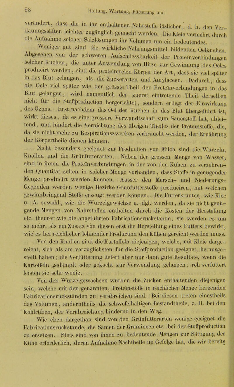 verändert, dass die in ihr enthaltenen Nahrsloife löslicher, d. h den Ver- dauungssäften leichler zugänglich geuiacht werden. Die Kleie vermehrt durch die Aufnahrae solcher Sahlösungen Uir Volumen um ein bedeutendes. Weniger gut sind die wirkliche Nahrungsmittel bildenden Oelkuchen Abgesehen von der schweren Aufschliessbarkeit der Protemverbindungcn •solcher Kuchen, die unter Anwendung von Hitze zur Gewinnung des Oeles producirt werden, sind die proteinfreien Körper der Art, dass sie viel später m das Blut gelangen, als die Zuckerarten und Amylaceen. Dadurch, dass die Oele viel später wie der grösste Theil der Proteinverbindungen in das Blut gelangen, wird namentlich der zuerst eintretende Theil derselben nicht füi- die Stoffproduction hergerichtet, sondern erliegt der Einwirkung , des Ozons. Erst nachdem das Oel der Kuchen in das Blut übergeführt ist, wirkt dieses, da es eine grössere Verwandtschaft zum Saucrstolf hat, ablei- tend, imd hindert die Vernichtung des übrigen Theiles der Proteinstoüe, die, da sie nicht mehr zu Respirationszwecken verbraucht werden, der Ernährung der Körpertheile dienen können. Nicht besonders geeignet zur Production von Milch sind die Wurzeln, Knollen und die Grünfutterarten. Neben der grossen Menge von Wasser, sind in ihnen die Proteinverbindungen in der von den Kühen zu verzehren- den Quantität selten in solcher Menge vorhanden, dass Stolfe in genügender Menge producirt werden können. Ausser den Marsch- und Niederungs- Gegenden werden wenige Bezirke Grünfutterstoffe produciren, mit ^^elchen gewinnbringend Stoffe erzeugt werden können. . Die Futterki-äuter, wie KJee u. A. sowohl, wie die Wurzelgewächse u. dgl. werden, da sie nicht genü- gende Mengen von Nährstoffen enthalten durch die Kosten der Herstellung etc. theiu'er wie die angeführten Fabricationsrückstände, sie werden es um so mehr, als ein Zusatz von diesen erst die Herstellung eines Futters bewirkt, wie es bei reichlicher lohnender Production den Kühen gereicht werden muss. Von den Knollen sind die Kartoffeln diejenigen, welche, mit Kleie darge-^ reicht, sich als am vorzüglichsten für die Stoffproduction geeignet, herausge- stellt haben; die Verfütterung liefert aber nur dann gute Resultate, wenn die Kartoffeln gedämpft oder gekocht zur Verwendung gelangen; roh verfüttert leisten sie sehr wenig. Von den Wurzelgewächsen würden die Zucker enthaltenden diejenigen sein, welche mit den genannten, Proteinstöffe in reiclüicher Menge bergenden Fabricationsrückständen zu verabreichen sind. Bei diesen treten einestheils das Volumen, anderntheils die schwefelhaltigen Bestandtheile, z. B. bei den ' Kohlrüben, der Verabreichung hindernd in den Weg. Wie eben dargelhan sind von den Grünfutterarten wenige geeignet die Fabricationsrückstände, die Samen der Gramineen etc. bei der Stoffproduction zu ersetzen. Stets sind von ihnen.zu bedeutende Mengen zur Sättigung der Kühe erforderlich, deren Aufnahme Nachtheile im Gefolge hat, die wir bereits