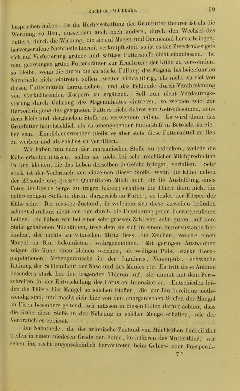 besprochen haben. Da die Herbeischaflung der Grünfutler Iheurer ist als die Werbung zu Heu, ausserdem auch noch andere, durch den Wechsel des Futters, durch die Wirkung, die sie auf Magen und Darracanal hervorbringen, hervorgerufene Nachtheile hiermit verknüpft sind, so ist es das Zvveckmässigste sich aiif Verfütlerung grüner und saftiger Futterstolfe nicht einzulassen. Ist man gezwungen grüne Futterkräuter zur Ernährung der Kühe zu verwenden, so bleibt, wenn die durch die zu starke Füllung des Magens herbeigeführten Nachtheile nicht eintreten sollen, weiter nichts übrig, als nicht zuviel von diesen Futtermitteln darzureichen, und das Fehlende durch Verabreichung von starknährenden Körpern zu ergänzen. Soll nun nicht Verdauungs- störung durch Gährung des Mageninhaltes eintreten, so werden wir zur Hervorbi'ingmig des geeigneten Futters nicht Schrot von Getreidesamen, son- dern Kleie und dergleichen Stoffe zu verwenden haben. Es wird dann das Grünfutter hauptsächhch als volumengebender Futterstoff in Betracht zu zie- hen sein. Empfehlenswerther bleibt es aber stets diese Futtermittel zu Heu zu werben und als solches zu verfüttern. Wir haben nun noch der anorganischen Stoffe zu gedenken, welche die Kühe erhalten müssen, sollen sie nicht bei sehr reichlicher Milchproduction in Krn kheiten, die das Leben derselben in Gefahr bringen, verfallen. Sehr stark ist der Verbrauch von einzelnen dieser Stoffe, wenn die Kühe neben der Absonderung grosser Quantitäten Milch auch für die Ausbildung eines Fötus im Utei'us Sorge zu tragen haben; erhalten die Thiere dann nicht die nothwendigen Stoffe in ihrem dargereichten Futter, so leidet der Körper der Kühe sehr. Der mastige Zustand, in welchem sich diese zuweilen befinden schützt durchaus nicht vor den durch die Entziehung jener hervorgerufenen Leiden. So haben wir bei einer sehr grossen Zahl von sehr guten, auf dem Stalle gehaltenen Milchkühen, trotz dem sie sich in einem Fulterzustande be- fanden, der nichts zu wünschen übrig liess, die Zeichen, welche einen Mangel an Blut bekundeten, wahrgenommen. Mit geringen Ausnahmen zeigten die Kühe einen kleinen weichen, oft welligen Puls, starke Herz- palpitationen, Venengeräusche in der Jugularis, Venenpuls, schwache Röthung der Schleimhaut der Nase und des Maules etc. Es tritt diese Anämie besonders stark bei den tragenden Thieren auf, sie nimmt mit dem Fort- schreiten in der Entwickelung des Fötus an Intensität zu. Entschieden lei- den die Thiere hier Mangel an solchen Stoffen, die zur Blutbereitung noth- wendig sind, und macht sich hier von den anorganischen Stoffen der Mangel an Eisen besonders geltend; wir müssen in diesen Fällen darauf achten, dass die Kühe diese Stoffe in der Nahrung in solcher Menge erhalten, wie der Verbrauch es gebietet. Die Nachtheile, die der anämische Zustand von Milchkühen herbeifülirt treffen in einem niederen Grade den Fötus, im höheren das Mutterthier; wir sehen ihn recht augenscheinlich hervortreten beim Gebär- oder Puerperal-