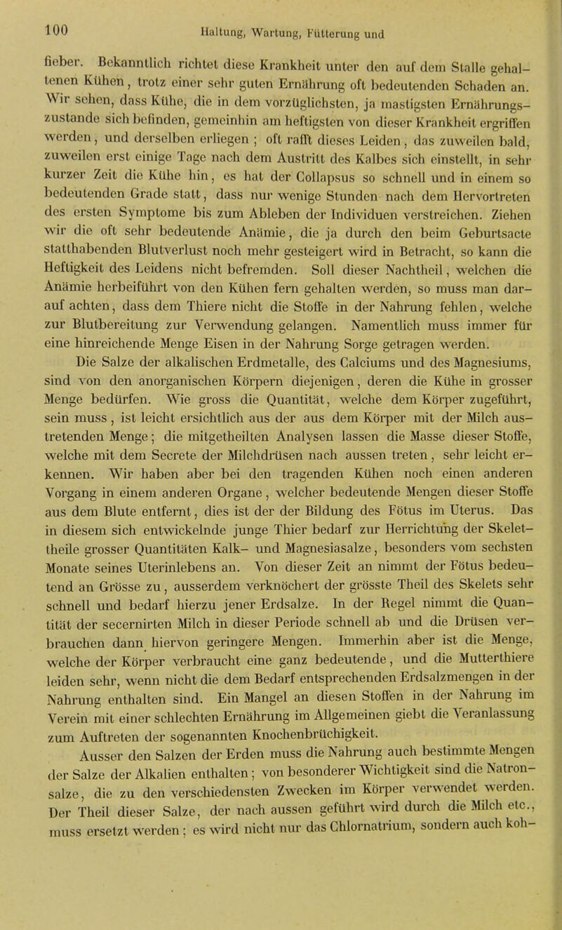 fieber. Bekanntlich richtet diese Krankheit unter den auf dem Stalle gehal- tenen Kühen, trotz einer sehr guten Ernährung oft bedeutenden Schaden an. Wir sehen, dass Kühe, die in dem vorzüghchslen, ja masligslen Ernährungs- zustände sich befmden, gemeinhin am heftigsten von dieser Krankheit ergriffen werden, und derselben erliegen ; oft rafft dieses Leiden, das zuweilen bald, zuweilen erst einige Tage nach dem Austritt des Kalbes sich einstellt, in sehr kurzer Zeit die Kühe hin, es hat der CoUapsus so schnell und in einem so bedeutenden Grade statt, dass nui- wenige Stunden nach dem Hervortreten des ersten Symptome bis zum Ableben der Individuen verstreichen. Ziehen wir die oft sehr bedeutende Anämie, die ja durch den beim Geburtsacte statthabenden Blutverlust noch mehr gesteigert wird in Betracht, so kann die Heftigkeit des Leidens nicht befremden. Soll dieser Nachtheil, welchen die Anämie herbeiführt von den Kühen fern gehalten werden, so muss man dar- auf achten, dass dem Thiere nicht die Stoffe in der Nahrung fehlen, welche zur Blulbereilung zur Verwendung gelangen. Namenthch muss immer für eine hinreichende Menge Eisen in der Nahrvmg Sorge getragen werden. Die Salze der alkalischen Erdmetalle, des Calciums und des Magnesiums, sind von den anorganischen Körpern diejenigen, deren die Kühe in grosser Menge bedürfen. Wie gross die Quantität, welche dem Körper zugeführt, sein muss , ist leicht ersichtlich aus der aus dem Köi'per mit der Milch aus- tretenden Menge; die milgetheilten Analysen lassen die Masse dieser Stoffe, welche mit dem Secrete der Milchdrüsen nach aussen treten, sehr leicht er- kennen. Wir haben aber bei den tragenden Kühen noch einen anderen Vorgang in einem anderen Organe, welcher bedeutende Mengen dieser Stoffe aus dem Blute entfernt, dies ist der der Bildung des Fötus im Uterus. Das in diesem sich entwickelnde junge Thier bedarf zur Herrichtuhg der Skelet- theile grosser Quantitäten Kalk- und Magnesiasalze, besonders vom sechsten Monate seines Uterinlebens an. Von dieser Zeit an nimmt der Fötus bedeu- tend an Grösse zu, ausserdem verknöchert der grösste Theil des Skelets sehr schnell und bedarf hierzu jener Erdsalze. In der Regel nimmt die Quan- tität der secernirten Milch in dieser Periode schnell ab und die Drüsen ver- brauchen dann hiervon geringere Mengen. Immerhin aber ist die Menge, welche der Körper verbraucht eine ganz bedeutende, und die Mutterthiere leiden sehr, wenn nicht die dem Bedarf entsprechenden Erdsalzmengen in der Nahrung enthalten sind. Ein Mangel an diesen Stoffen in der Nahrung im Verein mit einer schlechten Ernährung im Allgemeinen giebt die Veranlassung zum Auftreten der sogenannten Knochenbrüchigkeit. Ausser den Salzen der Erden muss die Nahrung auch bestimmte Mengen der Salze der Alkalien enthalten ; von besonderer Wichtigkeit sind die Natron- salze, die zu den verschiedensten Zwecken im Körper verwendet werden. Der Theil dieser Salze, der nach aussen geführt wird durch die Milch etc., muss ersetzt werden; es ^vird nicht nur das Chlornatnum, sondern auch koh-