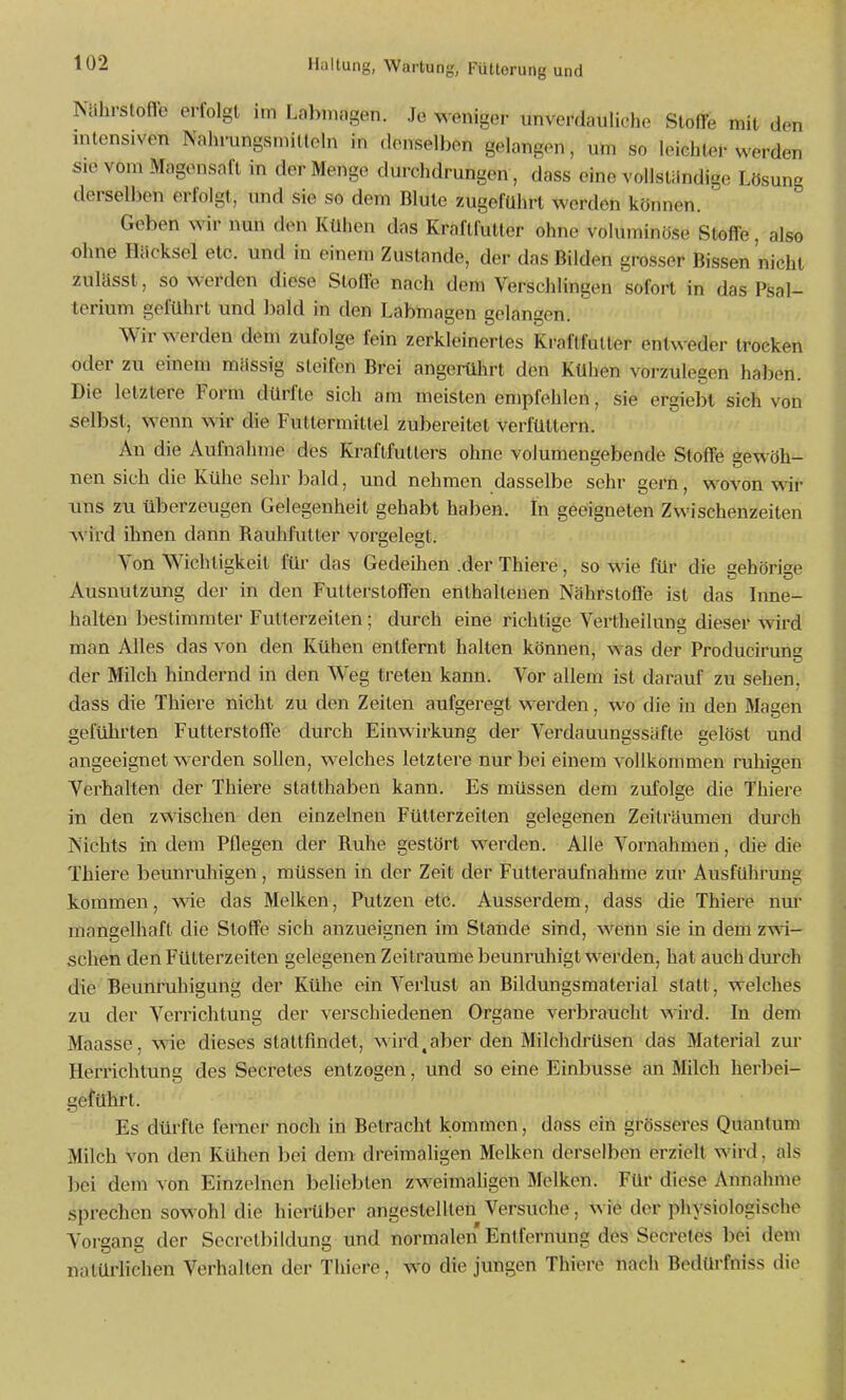 Nährstoffe erfolgt im Labmogen. Je weniger unverdauliche Stoffe mit den uilensiven Nahrungsmitteln in denselben gelangen, um so leichlel-werden s.e vom Magensaft in der Menge durchdrungen, dass eine vollstilndige Lösung derselben erfolgt, und sie so dem Blute zugeführt werden können. Geben wir nun den Kühen das Kraftfutter ohne voknninöse Stoffe, also ohne Häcksel etc. und in einem Zustande, der das Bilden grosser Bissen 'nicht zulasst, so werden diese Stoffe nach dem Verschlingen sofort in das Psal- terium geführt und bald in den Labmagen gelangen. Wir werden dem zufolge fein zerkleinertes Kraftfutter entweder trocken oder zu einem massig steifen Brei angerührt den Kühen vorzulegen haben. Die letztere Form dürfte sich am meisten empfehlen, sie ergiebt sich von selbst^ wenn wir die Futtermittel zubereitet verfüttern. An die Aufnahme des Kraftfutters ohne volumengebende Stoffe gewöh- nen sich die Kühe sehr bald, und nehmen dasselbe sehr gern, wovon wir uns zu überzeugen Gelegenheit gehabt haben. In geeigneten Zwischenzeiten wird ihnen dann Bauhfutler vorgelegt. Von Wichtigkeit für das Gedeihen .der Thiere, so wie für die sehörige Ausnutzung der in den Futterstoffen enthaltenen Nährstoffe ist das Inne- halten bestimmter Futterzeiten; durch eine richtige Vertheilung dieser wird man Alles das von den Kühen entfernt halten können, was der Producirurig der Milch hindernd in den W^eg treten kann. Vor allem ist darauf zu sehen, dass die Thiere nicht zu den Zeiten aufgeregt werden, wo die in den Magen geführten Futterstoffe durch Einwirkung der Verdauungssäfte gelöst und angeeignet werden sollen, welches letztere nur bei einem vollkommen ruhigen Verhalten der Thiere statthaben kann. Es müssen dem zufolge die Thiere in den zwischen den einzelnen Fütterzeiten gelegenen Zeiträumen durch Nichts in dem Pflegen der Ruhe gestört werden. Alle Vornahmen, die die Thiere beunruhigen, müssen in der Zeit der Futteraufnahme zur Ausführung kommen, wie das Melken, Putzen etc. Ausserdem, dass die Thiere nur mangelhaft die Stoffe sich anzueignen im Stande sind, wenn sie in dem zwi- schen den Fütterzeiten gelegenen Zeiträume beunruhigt werden, hat auch durch die Beunruhigung der Kühe ein Verlust an Bildungsmaterial statt, welches zu der Verrichtung der verschiedenen Organe verbraucht wird. In dem Maasse, vsde dieses stattfindet, wird,aber den Milchdrüsen das Material zur Herrichtung des Secretes entzogen, und so eine Einbusse an Milch herbei- geführt. Es dürfte ferner noch in Betracht kommen, dass ein grösseres Quantum Milch von den Kühen bei dem dreimaligen Melken derselben erzielt wird, als bei dem von Einzelnen beliebten zweimaligen Melken. Für diese Annahme sprechen sowohl die hierüber angestellten Versuche, wie der physiologische Vorgang der Secretbildung und normalen Entfernung des Secretes bei dem natürlichen Verhalten der Thiere, wo die jungen Thiere nach BedUrfniss die