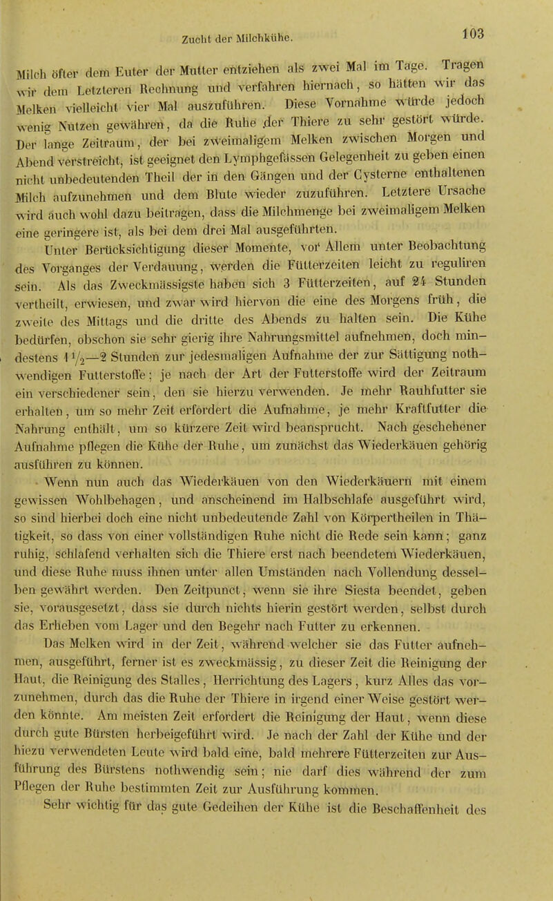 Milch öfter dem Euler der Mutler entziehen als zwei Mal im Tage. Tragen wir dem Letzleren Rechnung und verfahren hiernach, so hätten wir das Melken vielleicht vier Mal auszuführen. Diese Vornahme würde jedoch wenig Nutzen gewähren, da die Ruhe .der Thiere zu sehr gestört würde. Der lange Zeilraum, der bei ZNVeimaligem Melken zwischen Morgen und Abend verstreicht, ist geeignet den Lymphgefässen Gelegenheit zu geben einen nicht unbedeutenden Theil der in den Gängen und der Cysterne enthaltenen Milch aufzunehmen und dem Blute wieder zuzuführen. Letztere Ursache wird auch wohl dazu beitragen, dass die Milchmenge bei zweimahgem Melken eine geringere ist, als bei dem drei Mal ausgeführten. Unter Berücksichtigung dieser Momente, voi' Allem unter Beobachtung des Vorganges der Verdauung, werden die Fülterzeiten leicht zu reguliren sein. Als das Zweckmässigste haben sich 3 Fütterzeiten, auf 24 Stunden vertheilt, erwiesen, und zwar wird hiervon die eine des Morgens früh, die zweite des Mittags und die dritte des Abends zu halten sein. Die Kühe bedürfen, obschon sie sehr gierig ihre Nahrungsmittel aufnehmen, doch min- i destens 1 Va—^ Stunden zur jedesmaligen Aufnahme der zur Sättigung noth- wendigen Futterstoffe; je nach der Art der Futterstoffe wird der Zeitraum ein verschiedener sein, den sie hierzu verwenden. Je mehr Rauhfutter sie erhallen, um so mehr Zeit erfördert die Aufnahme, je mehr Kraftfutter die Nahrung enthält, um so kürzere Zeit wird beansprucht. Nach geschehener Aufnahme pflegen die Kühe der Ruhe, um zunächst das Wiederkäuen gehörig ausführen zu können. Wenn nun auch das Wiederkäuen von den Wiederkäuern mit einem gewissen Wohlbehagen, und anscheinend im Halbschlafe ausgeführt wird, so sind hierbei doch eine nicht unbedeutende Zahl von Köipertheilen in Thä- tigkeit, so dass von einer vollständigen Ruhe nicht die Rede sein kann; ganz ruhig, schlafend veriialten sich die Thiere erst nach beendetem Wiederkäuen, und diese Ruhe muss ihnen unter allen Umständen nach Vollendung dessel- ben gewährt werden. Den Zeitpunct, wenn sie ihre Siesta beendet, geben sie, vorausgesetzt, dass sie durch nichts hierin gestört werden, selbst durch das Erheben vom Lager und den Regehr nach Futter zu erkennen. Das Melken wird in der Zeit, während welcher sie das Futter aufneh- men, ausgeführt, ferner ist es zweckmässig, zu dieser Zeit die Reinigung der Haut, die Reinigung des Stalles , Herrichtung des Lagers , kurz Alles das vor- zunehmen, durch das die Ruhe der Thiere in irgend einer Weise gestört wer- den könnte. Am meisten Zeit erfordert die Reinigung der Haut, wenn diese durch gute Rürsten herbeigeführt wird. Je nach der Zahl der Kühe und der hiezu verwendeten Leute wird l)ald eine, bald mehrere Fütterzeiten zur Aus- führung des Bürstens nothwendig sein; nie darf dies während der zurn Pflegen der Ruhe bestimmten Zeit zur Ausführung kommen. Sehr wichtig für das gute Gedeihen der Kühe ist die Reschaffenheit des