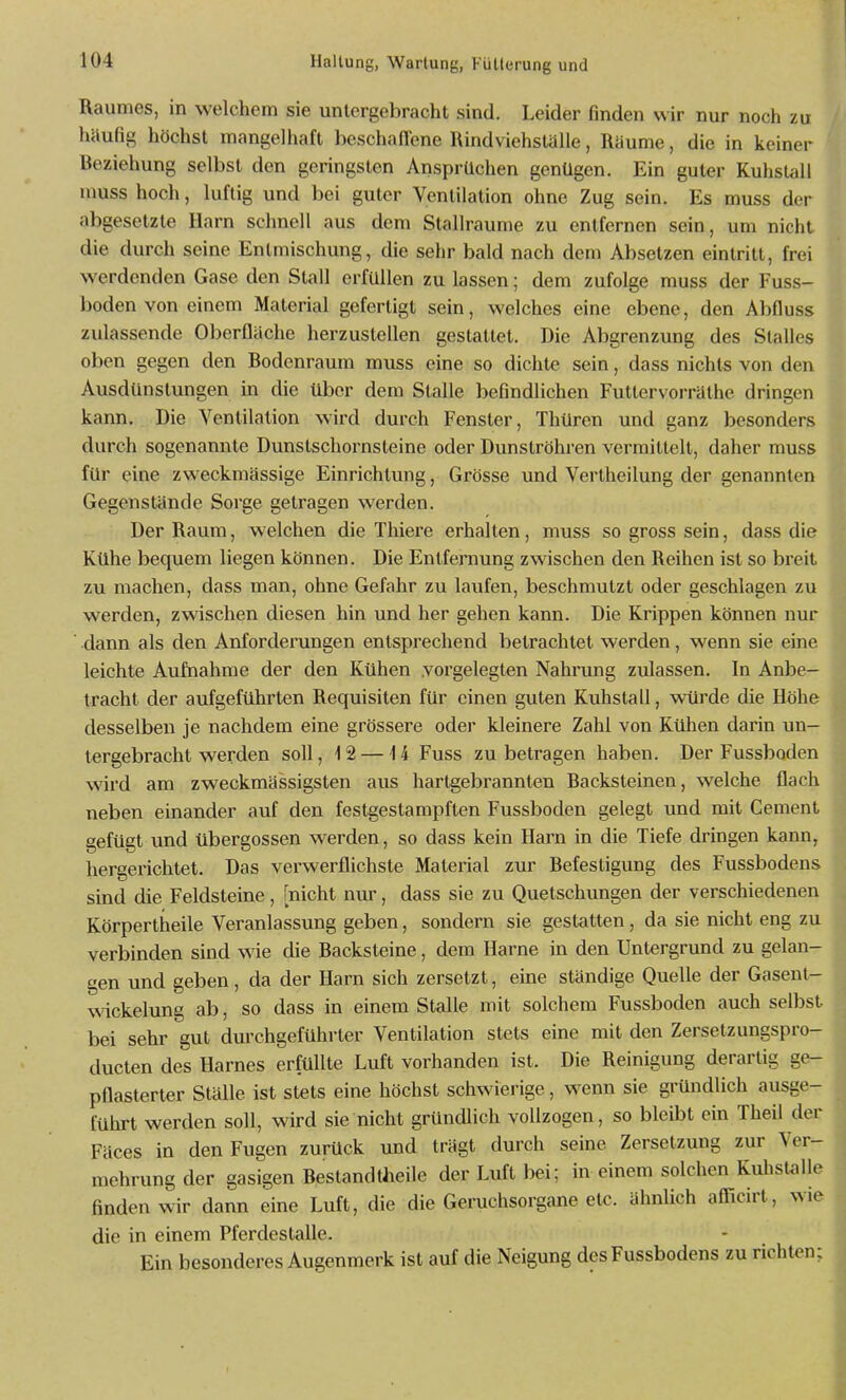 Raumes, in welchem sie untergebracht sind. Leider finden wir nur noch zu häufig höchst mangelhaft beschaffene Rindviehstalle, Räume, die in keiner Reziehung selbst den geringsten Ansprüchen genügen. Ein guter Kuhstall nmss hoch, luftig und bei guter Ventilation ohne Zug sein. Es muss der abgesetzte Harn schnell aus dem Stallraume zu entfernen sein, um nicht die durch seine Entmischung, die sehr bald nach dem Absetzen eintritt, frei werdenden Gase den Stall erfüllen zu lassen; dem zufolge muss der Fuss- boden von einem Material gefertigt sein, welches eine ebene, den Abfluss zulassende Oberfläche herzustellen gestattet. Die Abgrenzung des Stalles oben gegen den Rodenraum muss eine so dichte sein, dass nichts von den Ausdünstungen in die über dem Stalle befindlichen Futtervorräthe dringen kann. Die Ventilation wird durch Fenster, Thüren und ganz besonders durch sogenannte Dunstschornsteine oder Dunströhren vermittelt, daher muss für eine zweckmässige Einrichtung, Grösse und Vertheilung der genannten Gegenstände Sorge getragen werden. Der Raum, welchen die Thiere erhalten, muss so gross sein, dass die Kühe bequem liegen können. Die Entfernung zwischen den Reihen ist so breit zu machen, dass man, ohne Gefahr zu laufen, beschmutzt oder geschlagen zu werden, zwischen diesen hin und her gehen kann. Die Krippen können nur dann als den Anforderungen entsprechend betrachtet werden, wenn sie eine leichte Aufnahme der den Kühen vorgelegten Nahrung zulassen. In Anbe- tracht der aufgeftihrten Requisiten für einen guten Kuhstall, wtirde die Höhe desselben je nachdem eine grössere oder kleinere Zahl von Kühen darin un- tergebracht werden soll, 12 —14 Fuss zu betragen haben. Der Fussboden wird am zweckmässigsten aus hartgebrannten Racksteinen, welche flach neben einander auf den festgestampften Fussboden gelegt und mit Cement gefügt und übergössen werden, so dass kein Harn in die Tiefe dringen kann, hergerichtet. Das verwerflichste Material zur Refestigung des Fussbodens sind die Feldsteine, [nicht nur, dass sie zu Quetschungen der verschiedenen Körpertheile Veranlassung geben, sondern sie gestatten, da sie nicht eng zu verbinden sind wie die Racksteine, dem Harne in den Untergrund zu gelan- gen und geben, da der Harn sich zersetzt, eine ständige Quelle der Gasent- wickelung ab, so dass in einem Stalle mit solchem Fussboden auch selbst bei sehr gut durchgeführter Ventilation stets eine mit den Zersetzungspro- ducten des Harnes erfüllte Luft vorhanden ist. Die Reinigung derartig ge- pflasterter Ställe ist stets eine höchst schwierige, wenn sie gründlich ausge- führt werden soll, wird sie nicht gründlich vollzogen, so bleibt ein Theil der Fäces in den Fugen zurück und trägt durch seine Zersetzung zur Ver- mehrung der gasigen Restandtheile der Luft bei; in einem solchen Kuhstallc finden wir dann eine Luft, die die Geruchsorgane etc. ähnlich afficirt, wie die in einem Pferdestalle. Ein besonderes Augenmerk ist auf die Neigung des Fussbodens zu richten: