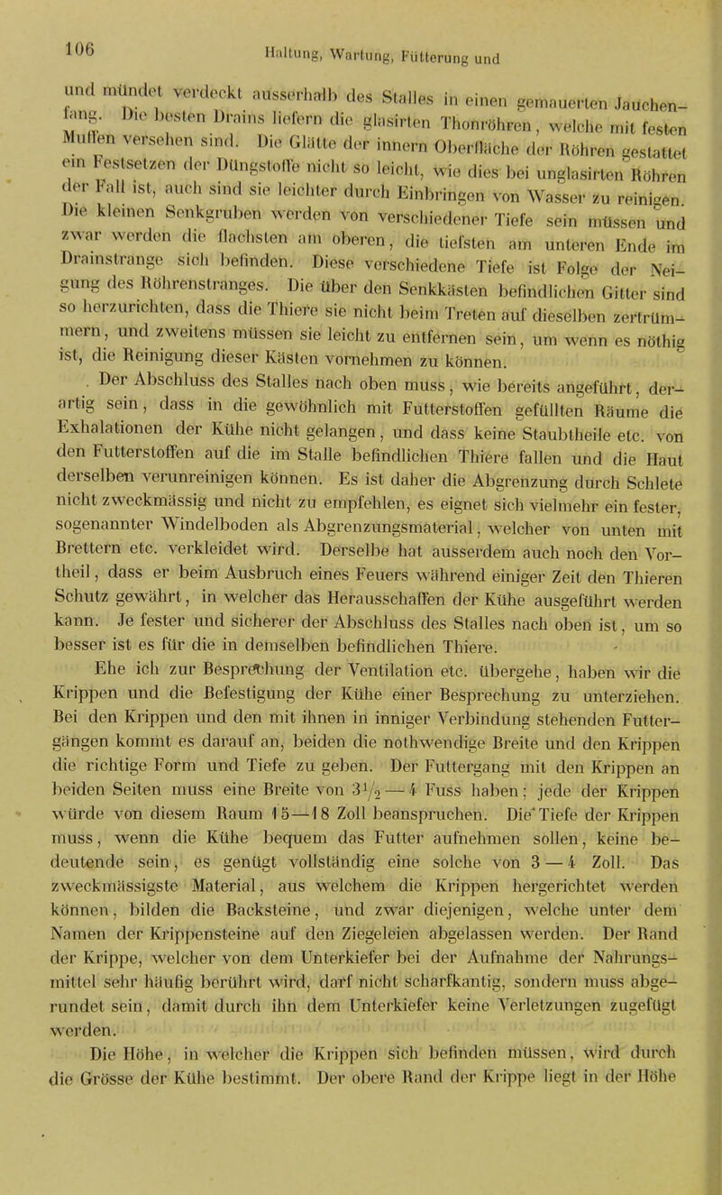 und mündet verdeckt ausserhalb des Stalles in einen gemauerten Jauchen- ^u.g. D,e besten Drains liefern die ginsirten Thonröhren, welche mit festen Müllen versehen s>n<l. Die Gliilte der innern Oberfläche der Röhren gestattet em Festsetzen der DUngsloIlb nicht so leicht, wie dies bei unglasirten Röhren der tau ist, auch sind sie leichter durch Einbringen von Wasser zu reinigen Die klemen Senkgruben werden von verschiedener Tiefe sein müssen und zwar werden die flachsten am oberen, die tiefsten am unteren Ende im Dramstrange sich befinden. Diese verschiedene Tiefe ist Folge der Nei- gung des Röhrenstranges. Die über den Senkkästen befindlichen Gitter sind so herzurichten, dass die Thiere sie nicht beim Treten auf dieselben zertrüm- mern, und zweitens müssen sie leicht zu entfernen sein, um wenn es nöthig ist, die Reinigung dieser Kästen vornehmen zu können. . Der Abschluss des Stalles nach oben müss^ wie bereits angeführt, der- artig sein, dass in die gewöhnlich mit Futterstoffen gefüllten Räume die Exhalationen der Kühe nicht gelangen, und dass keine Staubtheile etc. von den Futterstoffen auf die im Stalle befindlichen Thiere fallen und die Haut derselben verunreinigen können. Es ist daher die Abgrenzung durch Schleie nicht zweckmässig und nicht zu empfehlen, es eignet sich vielmehr ein fester- sogenannter Windelboden als Abgrenzungsmaterial, welcher von unten mit Rrettern etc. verkleidet wird. Derselbe hat ausserdem auch noch den Vor- theil , dass er beim Ausbruch eines Feuers während einiger Zeit den Thieren Schutz gewährt, in welcher das Herausschaffen der Kühe ausgeführt werden kann. Je fester und sicherer der Abschluss des Stalles nach oben ist, um so besser ist es für die in demselben befindlichen Thiere. Ehe ich zur Respröthung der Ventilation etc. übergehe, haben wir die Krippen und die Befestigung der Kühe einer Besprechung zu unterziehen. Bei den Krippen und den mit ihnen in inniger Verbindung stehenden Futter- gängen kommt es darauf an, beiden die nothwendige Breite und den Krippen die richtige Form und Tiefe zu geben. Der Futtergang mit den Krippen an beiden Seiten muss eine Breite von 31/2 — ^ Euss haben; jede der Krippen würde von diesem Raum 15—18 Zoll beanspruchen. Die'Tiefe der Krippen muss, wenn die Kühe bequem das Futter aufnehmen sollen, keine be- deutende sein, es genügt vollständig eine solche von 3 — 4 Zoll. Das zweckmässigste Material, aus w^elchem die Krippen hergerichtet werden können, bilden die Racksteine, und zwar diejenigen, welche unter dem Namen der Kiippensteine auf den Ziegeleien abgelassen werden. Der Rand der Krippe, welcher von dem Unterkiefer bei der Aufnahme der Nahrungs- mittel sehr häufig berührt wird, darf niöht scharfkantig, sondern muss abge- rundet sein, damit durch ihn dem Unterkiefer keine Verletzungen zugefügt werden. Die Höhe, in welcher die Krippen sich befinden müssen, wird durch die Grösse der Kühe bestimmt. Der obere Rand der Krippe liegt in der Höhe