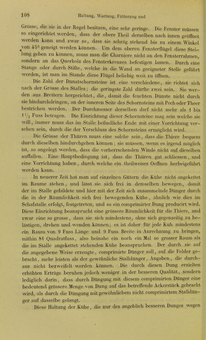 Grösse, die sie in der Regel besitzen, eine sehr geringe. Die Fenster müssen so eingerichtet werden, dass der obere Theil derselben nach innen geöffnet werden kann und zwar so, dass sie schräg stehend bis zu einem Winkel _Yon 450 geneigt werden können. Um dem oberen Fensterflügel diese Stel- lung geben zu können, muss man die Charniere nicht an den Fensterrahmen, sondern an das Querholz des Fensterkreuzes befestigen lassen. Durch eine Stange oder durch Stifte, welche in die Wand an geeigneter Stelle geführt werden, ist man im Stande diese Flügel beliebig weit zu öffnen. Die Zahl der Dunslschornsteine ist eine verschiedene, sie richtet sich nach der Grösse des Stalles; die geringste Zahl dürfte zwei sein. Sie wer- den aus Brettern hergerichtet, die, damit die feuchten Dünste nicht durch sie hindurchdringen, an der inneren Seite des Schornsteins mit Pech oder Theer bestrichen werden. Der Durchmesser derselben darf nicht mehr als \ bis I Y2 Fuss betragen. Die Einrichtung dieser Schornsteine mag sein welche sie will, immer muss das im Stalle befindliche Ende mit einer Vorrichtung ver- sehen sein, durch die der Verschluss des Schornsteins ermöglicht wird. Die Grösse der Thüren muss eine solche sein, dass die Thiere bequem durch dieselben hindurchgehen können; sie müssen, wenn es irgend möglich ist, so angelegt werden, dass die vorherrschenden Winde nicht auf dieselben auffallen. Eine Hauptbedingung ist, dass die Thüren gut schliessen, und eine Vorrichtung haben, durch welche ein theilweises Oeffnen herbeigeführt werden kann. In neuerer Zeit hat man auf einzelnen Gütern die Kühe nicht angekettet im Räume stehen, und lässt sie sich frei in demselben bewegen, damit der im Stalle gebildete und hier mit der Zeit sich ansammelnde Dünger durch die in der Räumlichkeit sich frei bewegenden Kühe, ähnlich wie dies im Schafstalle erfolgt, festgetreten, und so ein comprimirter Dung producirt wird. Diese Einrichtung beansprucht eine grössere Räumhchkeit für die Thiere, und zwar eine so grosse, dass sie sich mindestens, ohne sich gegenseitig zu be- lästigen, drehen und wenden können; es ist daher für jede Kuh mindestens ein Raum von 9 Fuss Länge und 9 Fuss Breite in Anrechnung zu bringen, mithin 81 Quadratfuss, also beinahe ein noch ein Mal so grosser Raum als die im Stalle angekettet stehenden Kühe beanspruchen. Der durch sie auf die angegebene Weise erzeugte, comprimirte Dünger soll, auf die Felder ge- bracht , mehr leisten als der gewöhnliche Stalldünger, Angaben, die durch- aus nicht bezweifelt werden können. Die durch diesen Dung erzielten erhöhten Erträge beruhen jedoch weniger in der besseren Qualität, sondern lediglich darin, dass durch Düngung mit diesem comprimirten Dünger eine bedeutend grössere Menge von Dung auf das betreffende Ackerstück gebracht wird, als durch die Düngung mit gewöhnlichem nicht comprimirtem Stalldün- ger auf dasselbe gelangt. Diese Haltung der Kühe, die nur des angeblich besseren Dunges wegen