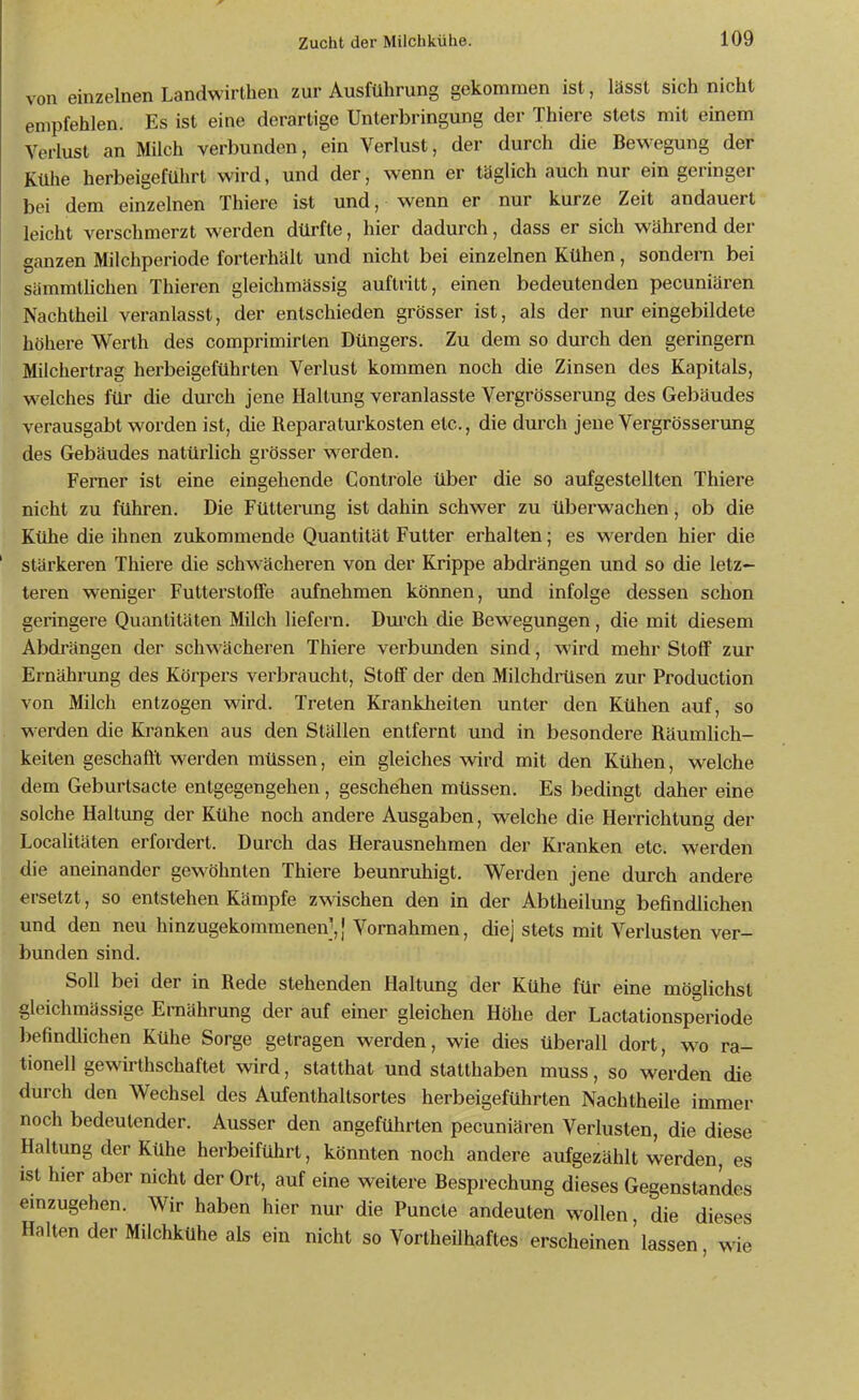von einzelnen Landwirthen zur Ausführung gekommen ist, lässt sich nicht empfehlen. Es ist eine derartige Unterbringung der Thiere stets mit einem Verlust an Milch verbunden, ein Verlust, der durch die Bewegung der Kühe herbeigeführt wird, und der, wenn er täglich auch nur ein geringer bei dem einzelnen Thiere ist und, wenn er nur kurze Zeit andauert leicht verschmerzt werden dürfte, hier dadurch, dass er sich während der ganzen Milchperiode forterhält und nicht bei einzelnen Kühen, sondern bei sämmthchen Thieren gleichmässig auftritt, einen bedeutenden pecuniären Nachtheil veranlasst, der entschieden grösser ist, als der nur eingebildete höhere Werth des comprimirten Düngers. Zu dem so durch den geringem Milchertrag herbeigeführten Verlust kommen noch die Zinsen des Kapitals, welches für die durch jene Haltung veranlasste Vergrösserung des Gebäudes verausgabt worden ist, die Reparaturkosten etc., die durch jene Vergrösserung des Gebäudes natürlich grösser werden. Ferner ist eine eingehende Controle über die so aufgestellten Thiere nicht zu führen. Die Fütterung ist dahin schwer zu überwachen, ob die Kühe die ihnen zukommende Quantität Futter erhalten; es werden hier die stärkeren Thiere die schwächeren von der Krippe abdrängen und so die letz- teren weniger Futterstoffe aufnehmen können, und infolge dessen schon geringere Quantitäten Milch liefern. Dm'ch die Bewegungen, die mit diesem Abdrängen der schwächeren Thiere verbunden sind, wird mehr Stoff zur Ernährung des Körpers verbraucht, Stoff der den Milchdiilsen zur Production von Milch entzogen wird. Treten Krankheiten unter den Kühen auf, so werden die Kranken aus den Ställen entfernt und in besondere Räumlich- keiten geschafft werden müssen, ein gleiches wird mit den Kühen, welche dem Geburtsacte entgegengehen, geschehen müssen. Es bedingt daher eine solche Haltung der Kühe noch andere Ausgaben, welche die Herrichtung der Localitäten erfordert. Durch das Herausnehmen der Kranken etc. werden die aneinander gewöhnten Thiere beunruhigt. Werden jene durch andere ersetzt, so entstehen Kämpfe z^^^schen den in der Abtheilung befindlichen und den neu hinzugekommenen],} Vornahmen, diej stets mit Verlusten ver- bunden sind. Soll bei der in Rede stehenden Haltung der Kühe für eine möglichst gleichmässige Ernährung der auf einer gleichen Höhe der Lactationsperiode befindlichen Kühe Sorge getragen werden, wie dies überall dort, w^o ra- tionell gewirthschaftet wird, statthat und statthaben muss, so werden die durch den Wechsel des Aufenthaltsortes herbeigeführten Nachtheile immer noch bedeutender. Ausser den angeführten pecuniären Verlusten, die diese Haltung der Kühe herbeiführt, könnten noch andere aufgezählt werden, es ist hier aber nicht der Ort, auf eine weitere Besprechung dieses Gegenstandes emzugehen. Wir haben hier nur die Puncte andeuten wollen, die dieses Halten der Milchkühe als ein nicht so Vortheilhaftes erscheinen'lassen wie