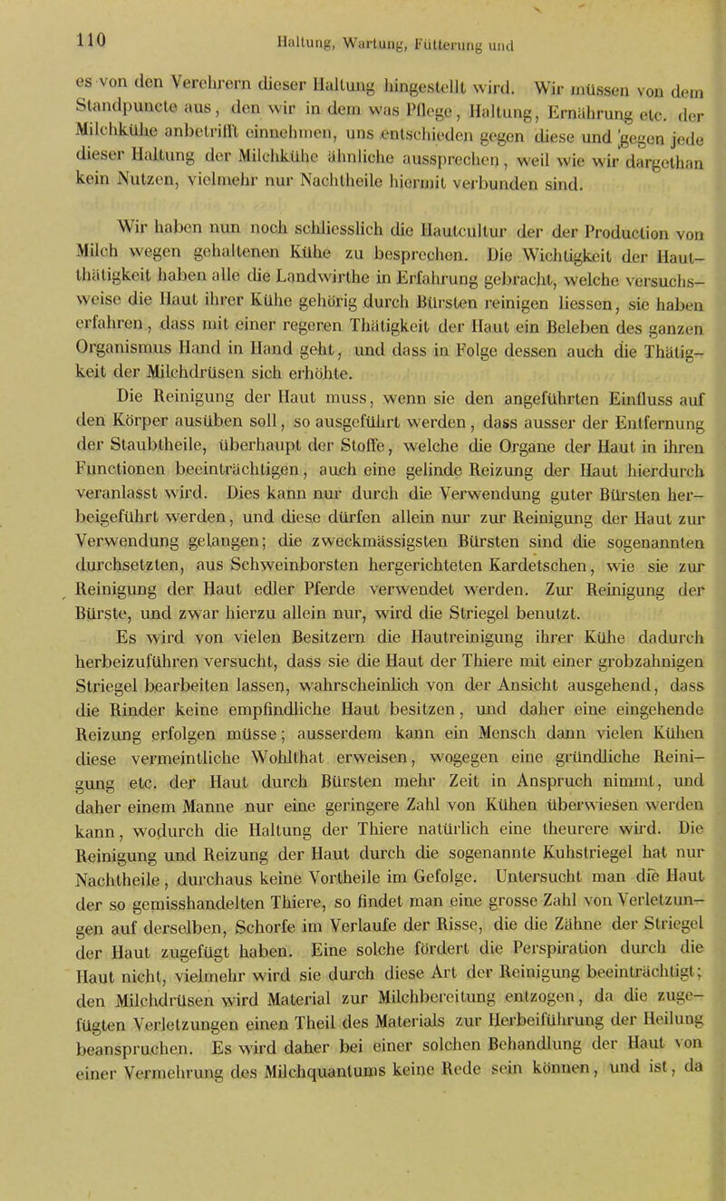 es von den Verehrern dieser Haltung liingestelll wird. Wir müssen von dem Standpuncle aus, den wir in dem was Pflege, Hallung, Ernährung etc. der Müchkühe anbetriill einnehmen, uns .entschieden gegen diese und [gegen jede dieser Haltung der Milchkühe ähnliche aussprechen, weil wie wir dargothan kein Nutzen, vielmehr nur Nachlheile hierujit verbunden sind. Wir haben nun noch schliesslich die Hautcultur der der Produclion von Milch wegen gehaltenen Kühe zu besprechen. Die Wichtigkeit der Haut- thätigkeit haben alle die Landwirthe in Erfahrung gebracht, welche versuchs- weise die Haut ihrer Kühe gehörig durch Bürsten reinigen Hessen, sie haben erfahren, dass mit einer regeren Thätigkeit der Haut ein Beleben des ganzen Organismus Hand in Hand geht, und dass in Folge dessen auch die Thätig- keit der Milchdrüsen sich erhöhte. Die Reinigung der Haut muss, wenn sie den angeführten Einfluss auf den Körper ausüben soll, so ausgeführt werden, dass ausser der Entfernung der Staubtheile, überhaupt der Stoffe, welche die Organe der Haut in ihren Functionen beeinträchtigen, auch eine gelinde Reizung der Haut hierdurch veranlasst wird. Dies kann nur durch die Verwendung guter Bürsten her- beigeführt werden, und diese dürfen allein nur zur Reinigung der Haut zur Verwendung gelangen; die zweckmässigsten Bürsten sind die sogenannten dui'chsetzten, aus Schweinborsten hergerichteten Kar de tschen, wie sie zur Reinigung der Haut edler Pferde verwendet werden. Zur Reinigung der Bürste, und zwar hierzu allein nur, wird die Striegel benutzt. Es wird von vielen Besitzern die Hautreinigung ihrer Kühe dadurch herbeizuführen versucht, dass sie die Haut der Thiere mit einer grobzahnigen Striegel bearbeiten lassen, wahrscheinlich von der Ansicht ausgehend, dass die Rinder keine empfindliche Haut besitzen, und daher eine eingehende Reizung erfolgen müsse; ausserdem kann ein Mensch dann vielen Kühen diese vermeintliche Wolüthat erweisen, wogegen eine gründliche Reini- gung etc. der Haut durch Bürsten mehr Zeit in Anspruch nimmt, und daher einem Manne nur eine geringere Zahl von Kühen überwiesen werden kann, wodurch die Haltung der Thiere natürlich eine theurere wird. Die Reinigung und Reizung der Haut durch die sogenannte Kuhstriegel hat nur Nachtheile, durchaus keine Vortheile im Gefolge. Untersucht man die Haut der so gemisshandelten Thiere, so findet man eine grosse Zahl von Verletzun- gen auf derselben, Schorfe im Verlaufe der Risse, die die Zähne der Striegel der Haut zugefügt haben. Eine solche fördert die Perspiration durch die Haut nicht, vielmehr wird sie durch diese Art der Reinigung beeinträchtigt; den Milchdrüsen wird Material zur Milchbercitung entzogen, da die zuge- fügten Verletzungen einen Theil des Materials zur Herbeiführung der Heilung beanspruchen. Es wird daher bei einer solchen Behandlung der Haut von einer Vermehrung des Milchquantums keine Rede sein können, und ist, da