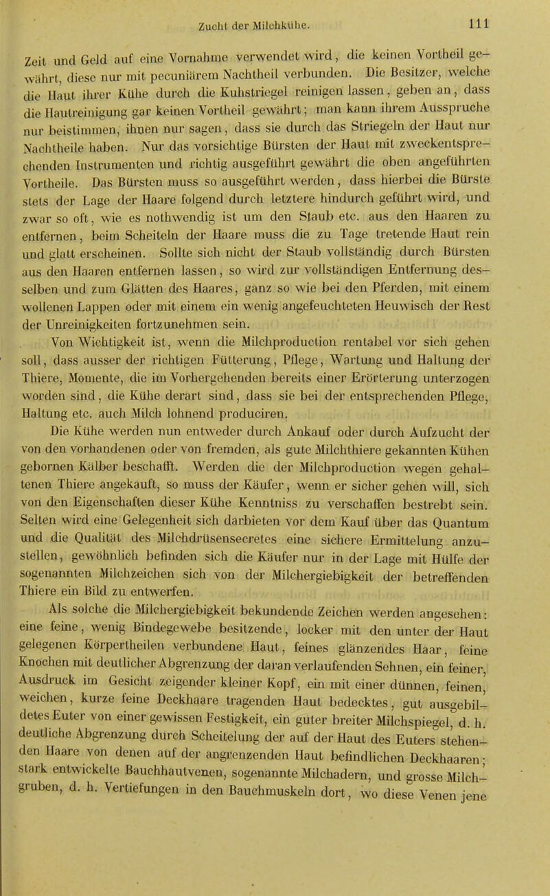 Zeit und Geld auf eine Vornahme verwendet wird, die keinen Vortheil ge- währt, diese nur mit pecuniärem Nachtheil verbunden. Die Besitzer, welche die Haut ihrer KUhe durch die Kuhstriegel reinigen lassen, geben an, dass die Ilautreinigung gar keinen Vorlheil gewährt; man kann ihrem Ausspruche nur beistimmen, ihnen nur sagen, dass sie durch das Striegeln der Haut nur iNachtheile haben. Nur das vorsichtige Bürsten der Haut mit zweckentspre- chenden Instrumenten und richtig ausgeführt gewährt die oben angeführten Vortheile. Das Bürsten muss so ausgeführt werden, dass hierbei die Bürste stets der Lage der Haare folgend durch letztere hindurch geführt wird, und zwar so oft, wie es nothwendig ist um den Staub etc. aus den Haar-en zu entfernen, beim Scheiteln der Haai^e muss die zu Tage tretende Haut rein und glatt erscheinen. Sollte sich nicht der Staub vollständig durch Bürsten aus den Haaren entfernen lassen, so wird zm' vollständigen Entfernung des- selben und zum Glätten des Haares, ganz so wie bei den Pferden, mit einem wollenen Lappen oder mit einem ein wenig angefeuchteten Heuwisch der Rest der Unreinigkeiten fortzunehmen sein. Von Wichtigkeit ist, wenn die Milchproduction rentabel vor sich gehen soll, dass ausser der richtigen Fütterung, Pflege, Wartmig und Haltung der Thiere, Momente, die im Vorhergehenden bereits einer Erörterung unterzogen worden sind, die Kühe derart sind, dass sie bei der entsprechenden Pflege, Haltung etc. auch Milch lohnend produciren. Die Kühe werden nun entweder durch Ankauf oder durch Aufzucht der von den vorhandenen oder von fremden, als gute Milchthiere gekannten Kühen gebornen Kälber beschaöl. Werden die der Milchproduction wegen gehal- tenen Thiere angekauft, so muss der Käufer, wenn er sicher gehen wiU, sich von den Eigenschaften dieser Ktihe Kenntniss zu verschaffen bestrebt sein. Selten wird eine Gelegenheit sich darbieten vor dem Kauf über das Quantum und die Qualität des Milchdj'üsensecretes eine sichere Ermittelung anzu- stellen , gewöhnlich befinden sich die Käufer nur in der Lage mit Hülfe der sogenannten Milchzeichen sich von der Milchergiebigkeit der betreffenden Thiere ein Bild zu entwerfen. Als solche die Milchergiebigkeit bekundende Zeichen werden angesehen: eine feine, wenig Bindegewebe besitzende, locker mit den unter der Haut gelegenen Körperlheilen verbundene Haut, feines glänzendes Haar, feine Knochen mit deutlicher Abgrenzung der daran verlaufenden Sehnen, ein feiner, Ausdruck im Gesicht zeigender kleiner Kopf, ein mit einer dünnen, feinen,' weichen, kurze feine Deckhaare tragenden Haut bedecktes, gut ausgebil- detes Euter von einer gewissen Festigkeit, ein guter breiter Milchspiegel^d. h deutliche Abgrenzung durch Scheitelung der auf der Haut des Euters stehen- den Haare von denen auf der angrenzenden Haut befindlichen Deckhaaren- stark entwickelte Bauchhautvenen, sogenannte Milchadern, und grosse Milch- gruben, d. h. Vertiefungen in den Bauchmuskeln dort, wo diese Venen jene
