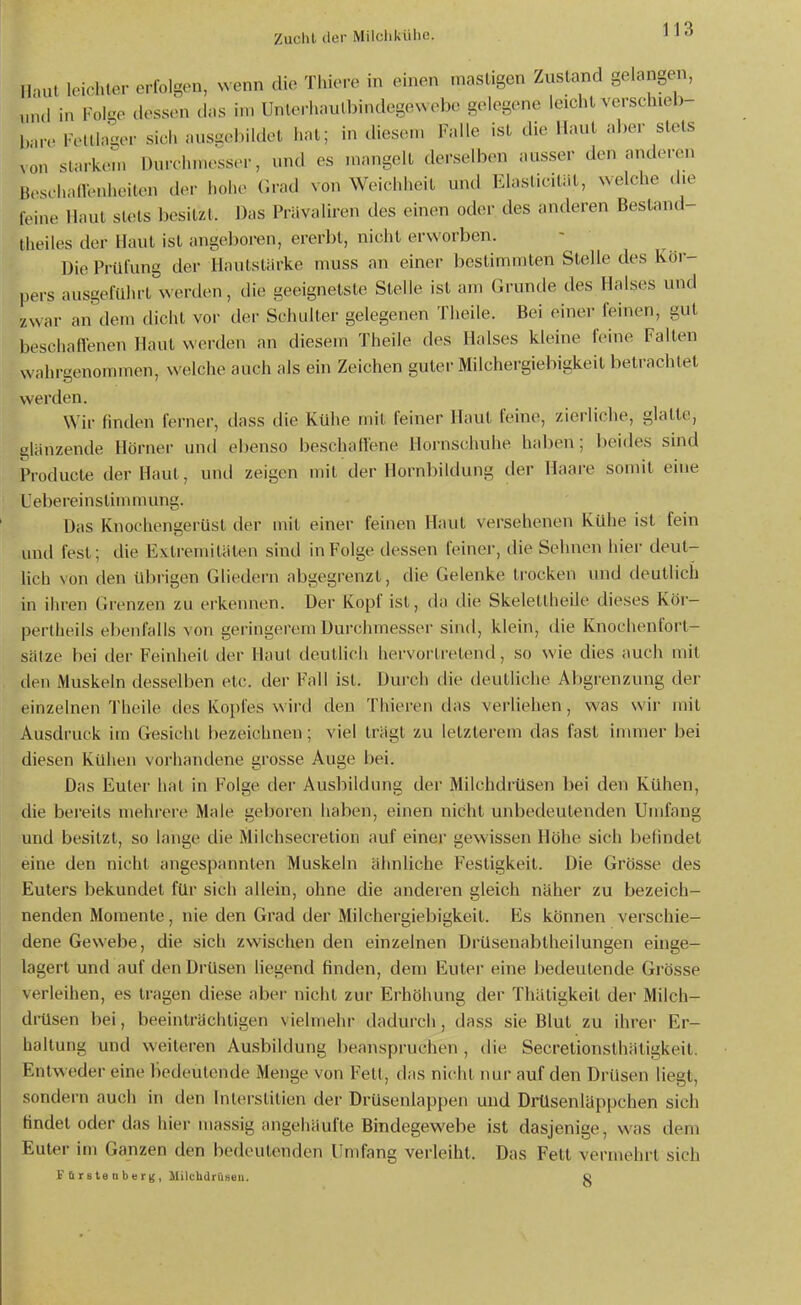 Haut leichter erfolgen, wenn die Thiere in einen masligen Zustand gelangen, „nd in Folge dessen das in, Unlerhautbindegewebe gelegene leicht verschiel)- Ivin. Foltlager sich ausgebildet hat; in diesen. Falle ist die Haut aber stets xon starken. Durchmesser, und es mangelt derselben ausser den anderen boschalVenheiten der hohe (Irad von Weichheil und Elaslicität, welche die foine Maul sUUs besitzt. Das Prävaliren des einen oder des anderen Besland- Iheiles der Haut ist angeboren, ererbt, nicht erworben. Die Prüfung der Hautstärke muss an einer bestimmten Stelle des Kör- pers ausgeführt werden, die geeignetste Stelle ist am Grunde des Halses und zwar an dem dicht vor der Schuller gelegenen Theile. Bei einer feinen, gut beschaflenen Haut werden an diesem Theile des Halses kleine feine Falten wahrgenommen, welche auch als ein Zeichen guter Milchergiebigkeit betrachtet werden. Wir finden ferner, dass die Kühe mil feiner Haut feine, zierliche, glatte, glänzende Hörner und ebenso beschalfene Hornschuhe haben; beides sind Producte der Haut, und zeigen mil der Hornbildung der Haare somit eine Uebereinstinuuung. Das Knochengerüst der mit einer feinen Haut versehenen Kühe ist fein und fest; die Extremitäten siud in Folge dessen feiner, die Sehnen hier deut- lich von den übrigen Gliedern abgegrenzt, die Gelenke trocken und deutlich in ihren Givnzen zu erkennen. Der Kopf ist, da die Skeletlheile dieses Kör- pertheils elienfalls von geringerem Durchmesser sind, klein, die Knochenforl- Sätze bei der Feinheit der Haut deutlich hervortretend, so wie dies auch mil den Muskeln desselben etc. der Fall ist. Dui'ch die deutliche Abgrenzung der einzelnen Theile des Kopfes wird den Thieren das verliehen, was wir mit Ausdruck im Gesicht bezeichnen; viel trägt zu letzterem das fast innner bei diesen Kühen vorhandene grosse Auge bei. Das Euter hat in Folge der Ausbildung der Milchdrüsen bei den Kühen, die bei'eits mehi'ere Male geboren haben, einen nicht unbedeutenden Umfang und besitzt, so lange die Milchsecretion auf einer gewissen Höhe sich befindet eine den nicht angespannten Muskeln ähnliche Festigkeit. Die Grösse des Eulers bekundet für sich allein, ohne die anderen gleich näher zu bezeich- nenden Momente, nie den Grad der Milchergiebigkeil. Es können verschie- dene Gewebe, die sich zwischen den einzelnen Drüsenablheilungen einge- lagert und auf den Drüsen liegend finden, dem Euter eine bedeutende Grösse verleihen, es tragen diese aber nicht zur Erhöhung der Thätigkeil der Milch- di-üsen bei, beeinträchtigen vielmehr dadurch, dass sie Blut zu ihrer Er- haltung und weiteren Ausbildung beanspruchen , die Secretionsthätigkeit. Entweder eine bedeutende Menge von Fett, das nicht ihm- auf den Drüsen liegt, sondern auch in den Inlerslilien der Drüsenlappen und Drüsenläppchen sich findet oder das hier massig angehäufte Bindegewebe ist dasjenige, was dem Euter im Ganzen den bedeutenden Umfang verleiht. Das Fell vermehrt sich F (1 r s te n b e r g , MilchdrCiseii. g