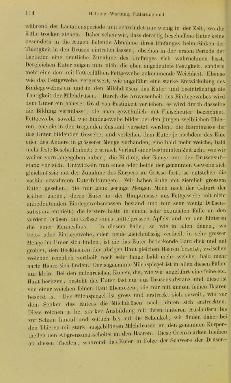 wahrend der Ladalionsperiode und .sch\\mdel nur wenig in der Zeit, wo die Kühe trocken stehen. Daher sehen wii-, dass derartig beschaffene Euter keine besonders In die Augen fallende Abnahme ilires Umfanges beim Sinken der Thätigkeit in den Di'Usen eintreten lassen, obschon in der ersten Periode dei- Lactation eine deutliche Zunahme des Umfanges sich wahrnehmen lüssl. Dergleichen Euler zeigen nun nicht die oben angedeutete Festigkeit, sondei-n mehr eine dem mit Kell erfüllten Fettgewebe zukommende Weichheit. Ebenso wie das Fettgewebe, vergrössert, wie angeführt eine starke Enlwickelung des Bindegewebes an und in den Milchdiiisen das Euter und beeintrüchtigt die Thätigkeit der Miichdi'üsen. Durch die Anwesenheit des Bindegewebes wird dem Euter ein höherer Gi-ad von Festigkeit verliehen, es wird durch dasselbe die Bildung veranlasst, die man gewöhnlich mit Fleischeuter bezeichnet. Fettgewebe sowohl wie Bindegewebe bildet bei den jungen weiblichen Thie- ren, ehe sie in den tragenden Zustand versetzt werden, die Hauptmasse der das Euter bildenden Gewebe, und verleihen dem Euter je nachdem das Eine oder das Andere in grösserer Menge vorhanden, eine bald mehr weiche, bald mehr feste Beschaöenheit; erst nach Verlauf einer bestimmten Zeit geht, wie wir weiter vorn angegeben haben, die Bildung der Gänge und der Drüsensub- stanz vor sich. Entwickeln nun eines oder beide der genannten Gewebe sich gleichmässig mit der Zunahme des Körpers an Grösse fort, so entstehen die vorhin erwähnten Euterbildungen. Wir haben Kühe mit ziemlich grossem Euter gesehen, die nur ganz geringe Mengen Milch nach der Geburt dei' Kälber gaben, deren Euter in der Hauptraasse aus Fettgewebe mit nicht unbedeutenden Bindegewebsmassen bestand und nur sehr wenig Drüsen- substanz enthielt; die letzlere halle in einem sehr exquisiten Falle an den vordem Drüsen die Grösse eines mittelgrossen Apfels und an den hinteren die einer Mannesfausl. In diesem Falle, so wie in allen denen, wo Fell- oder Bindegewebe, oder beide gleichmässig vertheill in sehr gi'osser Menge im Euter sich finden, ist die das Euler bedeckende Haut dick und mit groben, den Deckhaaren der übrigen Haut gleichen Haaren besetzt, zwischen welchen reichlich vertheilt noch sehr lange bald mehr weiche, bald mehr harte Haare sich finden. Der sogenannte Milchspiegel ist in allen diesen Fällen nur klein. Bei den milchreichen Kühen, die, wie wir angeführt eine feine etc. Haut besitzen, besteht das Euler fast nur aus Drüsensubstanz und diese ist von einer weichen feinen Haut überzogen, die nur mit kurzen feinen Haaren besetzt ist. Der Milchspiegel ist gross und erstreckt sich soweit, wie vor dem Senken des Eulers die Milchdrüsen nach hinten sich erstreckten. Diese reichen ja bei starker Ausbildung mit ihren hinteren Ausläufern bis zur Scham hinauf und seillich bis auf die Schenkel; wir finden daher bei den Thieren mit stark ausgebildeten Milchdrüsen an den genannten Körpei-- theilen den Ahgrenzungssrheitel an den Haaren. Diese Grenzmarken bleibeii an diesen Theilen, während das Euter in Folge der Schwere der Drüsen- I