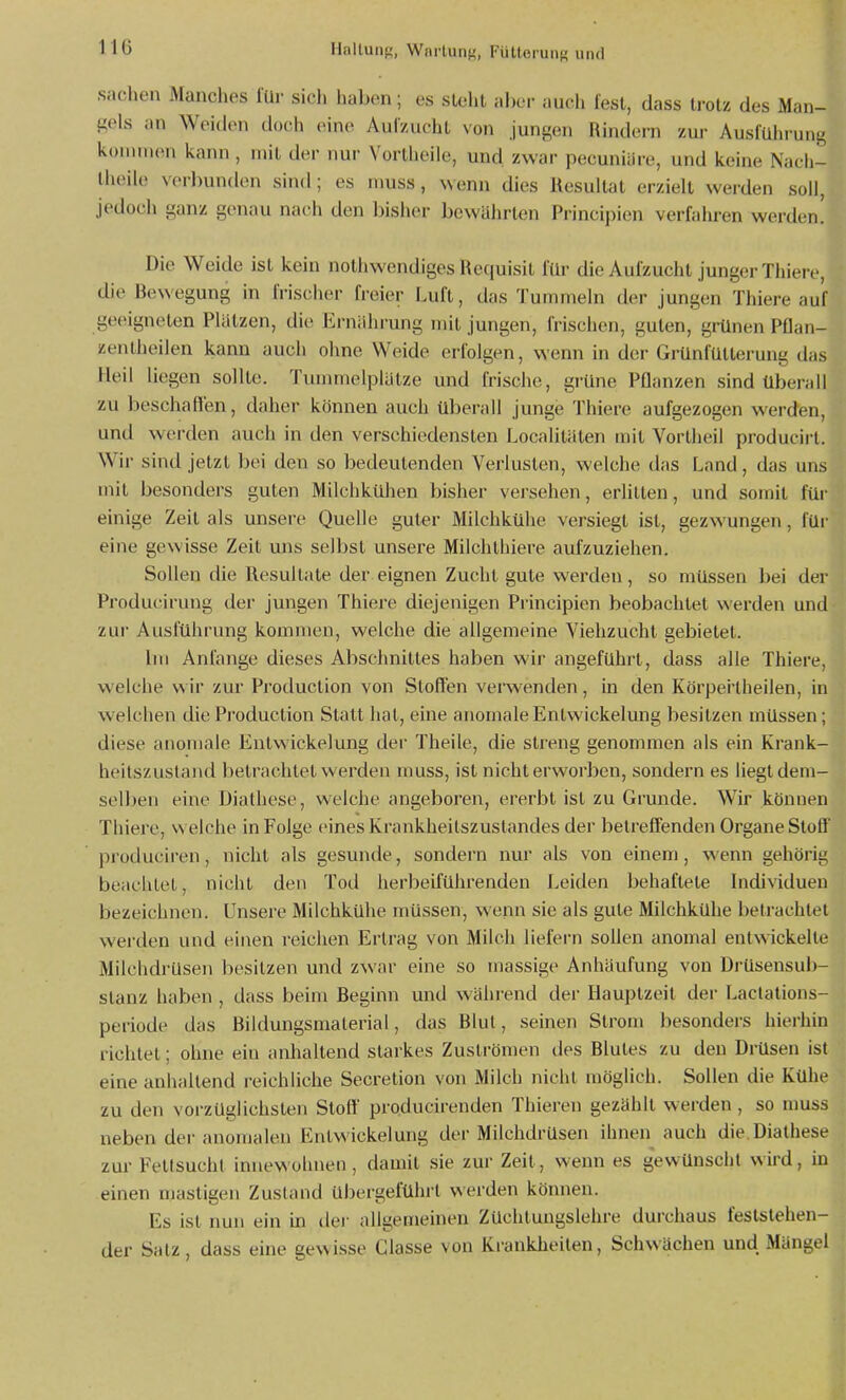 Sachen Manches lUr sich haben; es sieht aller auch fest, dass U-otz des Man- gels an Weiden doch eine Aulzuchl von jungen Rindern zur AuslUhi-ung koinnion kann, mit der nur Vorlheile, und zwar pecuniäre, und keine Nacli- Iheile verbunden sind; es muss, wenn dies llesultat erzielt werden soll, jedoch ganz genau nach den bisher bewährten Principien verfalu-en werden! Die Weide ist kein nothwendiges He(|uisit für die Aulzucht junger Thierc, die Bewegung in Irischer freier Luft, das Tuminehi der jungen Thiere auf geeigneten Platzen, die Ernährung mit jungen, frischen, guten, grünen PHan- zentheilen kann auch ohne Weide erfolgen, wenn in der Grünfütterung das Heil liegen sollte. Tummelplätze und frische, grüne Pflanzen sind Überall zu beschallen, daher können auch überall junge Thiere aufgezogen werden, und werden auch in den verschiedensten Localitäten mit Vortheil producii'l. Wir sind jetzt bei den so bedeutenden Verlusten, welche das Land, das uns mit besonders guten Milchkühen bisher versehen, erlitten, und somit für einige Zeit als unsere Quelle guter Milchkühe versiegt ist, gezwungen, füi- eine gewisse Zeit uns selbst unsere Milchthiere aufzuziehen. Sollen die Resultate der eignen Zucht gute werden, so müssen bei der Producirung der jungen Thiere diejenigen Principien beobachtet werden und zur Ausführung kommen, welche die allgemeine Viehzucht gebietet. Im Anfange dieses Abschnittes haben wir angeführt, dass alle Thiere, welche wir zur Production von Stoffen verwenden, in den Körpertheilen, in welchen die Production Statt hat, eine anomale Entwickelung besitzen müssen; diese anomale Entwickelung der Theile, die streng genommen als ein Krank- heilszustand betrachtet werden muss, ist nicht erworben, sondern es liegt dem- selben eine Diathese, welche angeboren, ererbt ist zu Grunde. Wir können Thiere, \n eiche in Folge eines Krankheilszustandes der betreffenden Organe Stoff produciren, nicht als gesunde, sondern nur als von einem, wenn gehörig beachtet, nicht den Tod herbeiführenden Leiden behaftete Individuen bezeichnen. Unsere Milchkühe müssen, wenn sie als gute Milchkühe betrachtet werden und einen reichen Erlrag von Milch liefern sollen anomal entwickelu- Milchdrüsen besitzen und zwar eine so massige Anhäufung von Drüsensub- stanz haben , dass beim Beginn und während der Hauptzeit der Laclations- periode das Bildungsniaterial, das Blut, seinen Strom besonders hierhin richtet; ohne ein anhaltend starkes Zuströmen des Blutes zu den Diilsen ist eine anhaltend reichliche Secretion von Milch nicht möglich. Sollen die Küht^ zu den vorzüglichsten Stoff producirenden Thieren gezählt werden, so nmss neben der anomalen Entwickelung der Milchdrüsen ihnen auch die Diathese zur Fettsucht innewohnen, damit sie zur Zeit, wenn es gewünscht wird, in einen mastigen Zustand übei-geführt werden können. Es ist nun ein ha dei- allgemeinen Züchtungslehre durchaus feststehen- der Salz, dass eine gewisse Classe von Krankheiten, Schwächen und Mängel