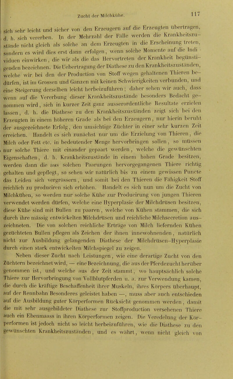 Sich sehr leicht und sicher von den Er-zeusern auf die Erzeugten tibertragen, d h sich vererben. In der Meln-znhl der Fälle werden die Knmkheitszu- stände nicht gleich als solche an den. Erzeugten in die Erscheinung treten, sondern es wird dies erst dann erfolgen, wenn solche Momente auf die Indi viduen einwirken, die wir als die das Hervortreten der Krankheil begünsti- genden bezeichnen. Die üebertragung der Diathese zu den Krankheilszustiinden, welche wir bei den der Production von Stoff wegen gehaltenen Thieren hc- dürfen, ist im Grossen und Ganzen mit keinen Schwierigkeiten verbunden, und eine Steigerung derselben leicht herbeizuführen ; daher sehen wir auch, dass wenn auf die Vererbung dieser Krankheitszustände besonders Bedacht ge- nommen wird, sich in kurzer Zeit ganz ausserordentliche Resultate erzielen lassen, d. h. die Diathese zu den Krankheitszuslanden zeigt sich liei den Erzeugten in einem höheren Grade als bei den Erzeugern, nur hierin beruht der ausgezeichnete Erfolg, den umsichtige Züchter in einer sehr kurzen Zeit erreichen. Handelt es sich zunächst nur um die Erzielung von Thieren, die Milch oder Feit etc. in bedeutender Menge hervorbringen sollen, so müssen nur solche Thiere mit einander gepaart werden , welche die gewünschten Eigenschaften, d. h. Krankheitszustände in einem hohen Grade besitzen, werden dann die aus solchen Paarungen hervorgegangenen Thiere richtig gehalten und gepflegt, so sehen wir natürlich bis zu einem gewissen Puncte das Leiden sich vergrössern, und somit bei den Thieren die Fähigkeil Stoff reichlich zu produciren sich erhöhen. Handell es sich nun um die Zucht von Milchkühen, so werden nur solche Kühe zur Producirung von jungen Thieren verwendet werden dürfen, welche eine Hyperplasie der Milchdrüsen besitzen, diese Kühe sind mit Bullen zu paaren, welche von Kühen stammen, die sich durch ihre mässig entwickelten Milchdrüsen und reichliche Milchsecrelion aus- zeichneten. Die von solchen reichliche Erträge von Milch liefernden Kühen gezüchteten Bullen pflegen als Zeichen der ihnen innewohnenden, natürlich nicht zur Ausbildung gelangenden Diathese der Milchdrüsen-Hyperplasie durch einen stark entwickelten Milchspiegel zu zeigen. Neben dieser Zucht nach Leistungen, wie eine derartige Zucht von den Züchtern bezeichnet wird, — eine Bezeichnung, die aus der Pferdezucht herüber genommen ist, und welche aus der Zeil stammt, wo hauptsächlich solche Thiere zur Hervorbringung von Vollblutpferden ii. a. zur Verwendung kamen, die durch die kräftige Beschaff'enheil ihrer Muskeln, ihi'es Körpers überhaupt, auf der Rennbahn Besonderes geleistet haben —, muss aber auch entschieden auf die Ausbildung guter Körperformen Rücksicht genommen werden , damit die mit sehr ausgebildeter Diathese zur Stoffproduction versehenen Thiere auch ein Ebenmaass in ihren Körperformen zeigen. Die Veredelang der Kör- performen ist jedoch nicht so leicht herbeizuführen, wie die Diathese zu den gewünschten Krankheitszuständen, und es währt, wenn nicht gleich von