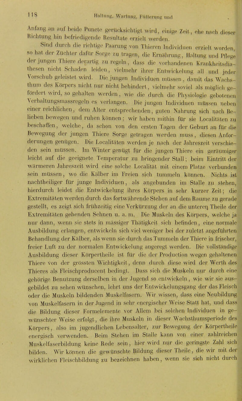 Anfang an auf heido Puncto gerücksichligt wird, oinige Zeit, ehe nach dieser Riclitung hm befriodigond(« Resultate erzielt werden. Sind durch die ricJitigc Paarung von Tiiicu-en Indivi(hien erzieh worden so hat der Züchter daftlr Sorge zu tragen, die EnUilirung, Haltung und Pflege der jungen Thiere derartig zu regeln, dass die vorhandenen Krankheitsdia- thesen nicht Schaden leiden, vielmehr ihrer Entwickelung all und jeder Vorschub geleistet wird. Die jungen Individuen müssen , damit das Wachs- Ihum des Körpers nicht nur nicht behindert, vielmehr soviel als möglich ge- fördert wird, so gehalten werden, wie die durch die Physiologie gebotenen Verhaltungsmassregcln es verlangen. Die jungen Individuen müssen neben einer reichlichen, dem Alter entsprechenden, guten Nahrung sich nach Be- lieben bewegen und ruhen können ; wir haben mithin für sie Localitäten zu beschaffen, welche, da schon von den ersten Tagen der Geburt ein für di<^ Bewegung dei- jungen Thiere Sorge getragen w^erden muss, diesen Anfor- derungen genügen. Die LocaUtäten werden je nach der Jahreszeit verschie- den sein müssen. Im Winter genügt für die jungen Thiere ein geräumiger leicht auf die geeignete Temperatur zu bringender Stall; beim Eintritt der wärmeren Jahreszeit wird eine solche Localität mit einem Platze verbunden sein müssen, wo die Kälber im Freien sich tummeln können. Nichts ist nachtheihger für junge Individuen, als angebunden im Stalle zu stehen, hierdurch leidet die Entwickelung ihres Körpers in sehr kurzer Zeil; die Extremitäten werden durch das fortwährende Stehen auf dem Räume zu gerade gestellt, es zeigt sich frühzeitig eine Verkürzung der an die untererj Theile der Extremitäten gehenden Sehnen u. a. m. Die Muskeln des Körpers, welche ja nur dann, wenn sie stets jn massiger Thätigkeit sich befinden, eine normale Ausbildung erlangen, entwickeln sich viel weniger bei der zuletzt angeführten Behandlung der Kälber, als wenn sie durch das Tummeln der Thiere in frischer, freier Luft zu der normalen Entwickelung angeregt werden. Die vollständige Ausbildung dieser Körpertheile ist für die der Production wegen gehaltenen Thiere von der grösslen Wichtigkeit, denn durch diese wird der Werth des Thieres als Fleischproducent bedingt. Dass sich die Muskeln nur durch eine gehörige Benutzung derselben in der Jugend so entwickeln, wje wir sie aus- gebildet zu sehen wünschen, lehrt uns der Entwickelungsgang der das Fleisch oder die Muskeln bildenden Muskelfasern. Wir wissen, dass eine Neubildung von Muskelfasern in der Jugend in sehr energischer Weise Statt hat, und dass die Bildung dieser Formelemente vor Allem bei solchen Individuen in ge- wünschter Weise erfolgt, die ihre Muskeln in dieser Wachsthumsperiode des Körpers, also im jugendlichen Lebensalter, zur Bewegung der Körpertheile energisch verwenden. Beim Stehen im Stalle kann von einer zahlreichen Muskelfaserbildung keine Rede sein, hier wird nur die geringste Zahl sich bilden. Wir können die gewünschte Bildung dieser Theile, die wir mit dci- w irklichen Flcischbildung zu bezeichnen haben, wenn sie sieh nicht durch