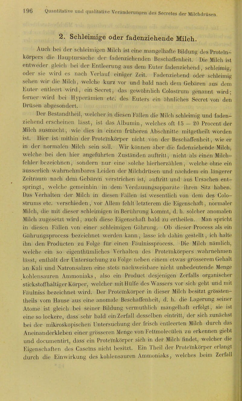 2. Schleimige oder fadenziehende Milch. Audi bei der schleimigen Milch ist eine.mangelhafte Bildung des ProteYn- körpers die Hauptursache dei- fadenziehenden Bescliairenheit. Die Mildi ist entweder gleich hei der Entleerung aus dem Euter fadenziehend, schleimig, oder sie wird es nadi Verlauf einiger Zeit. Fadenziehend oder schleimig sehen wir die Mildi, welche kurz vor und bald nach dem Gebären aus dem Euter entleert wird, ein Secret, das gewöhnlidi Colostrum genannt wird; ferner wird bei Hyperämien etc. des Eulers ein ähnliches Secret von den Drüsen abgesondert. Der Bestnndtheil, welcher in diesen Fällen die Milch schleimig und faden- ziehend ersdieinen lässt, ist das Albumin, welches oft 15 - 20 Procent der Milch ausmacht, wie dies in einem früheren Abschnitte mitgetheilt worden ist. Hier ist mithin der ProteYnkörper nicht von der Beschaffenheit, wie er in der normalen Milch sein soll. Wir können aber die fadenziehende Milch, welche bei den hier angeführten Zuständen auftritt, nicht als einen Milch- fehler bezeichnen, sondern nur eine solche hierherzählen, welche ohne ein äusserhch wahrnehmbares Leiden der Milchdrüsen und nachdem ein längerer Zeitraum nach dem Gebären verstrichen ist, auftritt und aus Ursachen ent- springt, welche gemeinhin in dem Verdauungsapparate ihren Sitz haben. Das Verhalten der Milch in diesen Fällen ist wesentlich von dem des Colo- strums etc. verschieden, vor Allem fehlt letzterem die Eigenschaft, normaler Milch, die mit dieser schleimigen in Berührung kommt, d. h. solcher anomalen Milch zugesetzt ward, auch diese Eigenschaft bald zu erlheilen. Man spricht in diesen Fällen von einer schleimigen Gährung. Ob dieser Process als ein Gährungsprocess bezeichnet werden kann, lasse ich dahin gestellt, ich halte ihn den Producten zu Folge für einen Fäulnissprocess. Die Milch nämlich, welche ein so eigenthümliches Verhalten des Proteinkörpers w^ahrnehmen lässt, enthält der Untersuchung zu Folge neben einem etwas grösserem Gehalt an Kali und Natronsalzen eine stets nachweisbare nicht unbedeutende Menge kohlensauren Ammoniaks, also ein Producl desjenigen Zerfalls organischer stickstoffhaltiger Körper, welcher mit Hülfe des Wassers vor sich geht und mit Fäulniss bezeichnet wird. Der Proteinkörper in dieser Milch besitzt grössten- theils vom Hause aus eine anomale Beschaffenheit, d. h. die Lagerung seiner Atome ist gleich bei seiner Bildung vermuthhch mangelhaft erfolgt, sie ist eine so lockere, dass sehr bald ein Zerfall desselben eintritt, der sidi zunädisl bei der mikroskopischen Untersuchung der frisch entleerlen Milch durch das Aneinanderkleben einer grösseren Menge von Fettmolecülen zu erkennen giebt und docuraentirt, dass ein ProteYnkörper sich in der Milch findet, wdcher die Eigenschaften des CaseYns nicht besitzt. Ein IMieil der ProteYnkörper erlangt durch die Einwirkung des kohlensauren Ammoniaks, welches beim Zerfall