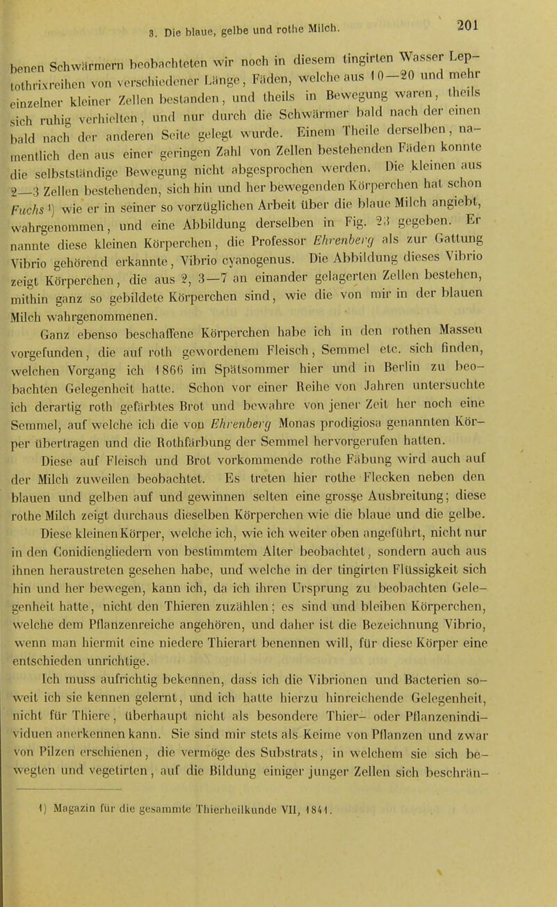 benen Schwärmern boob.rhleton wir noch in diesem tingirlen Wasser Lep- lothrixroihon von vorschiodoner Länge, Fäden, welche aus 10-20 und rnelir einzelner kleiner Zellen bestanden, und Iheils in Bewegung waren, Iheds sich ruhig verhielten, und nur durch die Schwärmer bald nach de.- emen bald nach der anderen Seite gelegt wurde. Einem Theile derselben, na- mentlich den aus einer geringen Zahl von Zellen bestehenden Fäden konnte die selbstständige Bewegung nicht abgesprochen werden. Die kleinen aus 2—3 Zellen bestehenden, sich hin und her bewegenden Körperchen hat schon Fuchs 1) wie er in seiner so vorzüglichen Arbeit über die blaue Milch angiebt, wahrgenommen, und eine Abbildung derselben in Fig. n gegeben. Er nannte diese kleinen Körperchen, die Professor Ehrenberg als zur Gattung Vibrio gehörend erkannte, Vibrio cyanogenus. Die Abbildung dieses Vibrio zeigt Körperchen, die aus 2, 3—7 an einander gelagerten Zellen bestehen, mithin ganz so gebildete Körperchen sind, wie die von mir in derblauen Milch wahrgenommenen. Ganz ebenso beschaffene Körperchen habe ich in den rothen Massen vorgefunden, die auf roth gewordenem Fleisch, Semmel etc. sich finden, welchen Vorgang ich 1866 im Spätsommer hier und in Berlin zu beo- bachten Gelegenheit hatte. Schon vor einer Reihe von Jahren untersuchte ich derartig roth gefärbtes Brot und bewahre von jener Zeit her noch eine Semmel, auf welche ich die vou Ehrenberg Monas prodigiosa genannten Kör- per übertragen und die Rothfärbung der Semmel hervorgerufen hatten. Diese auf Fleisch und Brot vorkommende rothe Fäbung wird auch auf der Milch zuweilen beobachtet. Es treten hier rothe Flecken neben den blauen und gelben auf und gewinnen selten eine grosge Ausbreitung; diese rothe Milch zeigt durchaus dieselben Körperchen wie die blaue und die gelbe. Diese kleinen Körper, welche ich, wie ich weiter oben angeführt, nicht nur in den Conidiengliedern von bestimmtem Alter beobachtet, sondern auch aus ihnen heraustreten gesehen habe, und welche in der lingirten Flüssigkeit sich hin und her bewegen, kann ich, da ich ihren Ursprung zu beobachten Gele- genheit hatte, nicht den Thieren zuzählen; es sind und bleiben Körperchen, welche dem Pflanzenreiche angehören, und daher ist die Bezeichnung Vibrio, wenn man hiermit eine niedere Thierart benennen will, für diese Körper eine entschieden unrichtige. Ich muss aufrichtig bekennen, dass ich die Vibrionen und Bacterien so- weit ich sie kennen gelernt, und ich hatte hierzu hinreichende Gelegenheit, nicht für Thierc, überhaupt nicht als besondere Thier- oder Pflanzenindi- viduen anerkennen kann. Sie sind mir stets als Keime von Pflanzen und zwar von Pilzen erschienen, die vermöge des Substrats, in welchem sie sich be- wegten und vegetirten, auf die Bildung einiger junger Zellen sich beschrän-