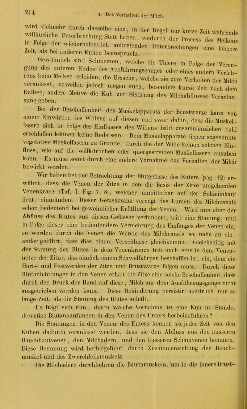 2. Das Verhalten der Milch. Wird Vielmehr durch dasselbe eine, in der Reeel nur knrr^ 7«w • i, ^ ■„ Folge der ..ederholonllich „„f.re.e„de„ ünlerbrechungen eine if Zeit, als bei anderen Kühen beansprucht. ^ Gewöhnlich sind Schmerzen, M^elche die Thiere in Folge der Veren- gung des unteren Endes des Ausführungsganges oder eines andern Verfah- rens beim Melken erleiden, die Ursache, welche sie zum Verhalten der Milch veranlasst, zuweilen jedoch mögen auch, besonders kurze Zeit nach dem Kalben, andere Motive die Kuh zur Sistirung des Milchabflusses Veranlas- sung geben. Bei der Beschaffenheit des Muskelapparats der Brustwarze kann von emem Einwirken des Willens auf diesen und zwar dahin, dass die Muskel- fasern sich in Folge des Einflusses des Willens bald zusammenziehen bald erschlaffen können keine Rede sein. Dem Muskelapparate liegen sogenannte vegetative Muskelfasern zu Grunde, durch die der Wille keinen solchen Ein- fluss, wie auf die willkürlichen oder quergestreiften Muskelfasern ausüben kann. Es muss somit durch eine andere Vornahme das Verhalten der Milch bewirkt werden. Wir haben bei der Betrachtung der Blutgefässe des Euters (pag. 12) er- wähnt, dass die Venen der Zitze in den die Basis der Zitze umgebenden Venenkranz (Taf. I, Fig. 7, 8), welcher unmittelbar auf der Schleimhaut liegt, einmünden. Dieser Gefässkranz verengt das Lumen des Milchcanals schon bedeutend bei gewöhnlicher Erfüllung der Venen. Wird nun aber der Abfluss des Blutes aus diesen Gefässen verhindert, tritt eine Stauung, und in Folge dieser eine bedeutendere Vermehrung des Umfanges der Venen ein, so werden durch die Venen die Wände des Milchcanals so nahe an ein- ander geführt, dass dies einem Verschlusse gleichkommt. Gleichzeitig mit der Stauung des Blutes in dem Venenkranze tritt auch eine in dem Venen- netze der Zitze, das ähnlich einem Schwellkörper beschaffen ist, ein, dem ein Hart- und Festwerden der Zitze und Brustwarze folgen muss. Durch diese Blutanhäufungen in den Venen erhält die Zitze eine solche Beschaffenheit, dass durch den Druck der Hand auf diese, Milch aus dem Ausführungsgange nicht ausgetrieben werden kann. Diese Behinderung persistirt natürlich nur so lange Zeit, als die Stauung des Blutes anhält. Es fragt sich nun , durch welche Vornahme ist eine Kuh im Stande, derartige Blutanhäufungeii in den Venen des Euters herbeizuführen'? Die Stauungen in den Venen des Euters können zu jeder Zeit von den Kühen dadurch veranlasst werden, dass sie den Abfluss aus den äusseren Bauchhautvenen, den Milchadern, und den äusseren Schamvenen hemmen. Diese Hemmung wird herbeigeführt durch Zusammenziehung der Bauch- muskel und des Zwerchfellsmuskels. Die Milchadern durchbohren die Bauchmuskeln,um in die innere Brust-
