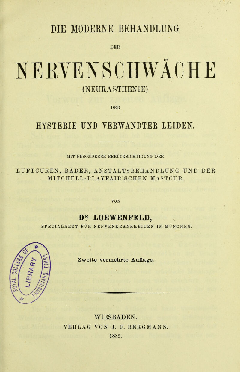 DER NERVENSCHWÄCHE (NEURASTHENIE) DER HY8TEKIE UND VERWANDTER LEIDEN. MIT BESONDERER BERÜCKSICHTIGUNG DER LUFTCUEEN, BÄDER, ANSTALTSBEHANDLUNG UND DER MITCHELL-PLAYFAIR'SCHEN MASTCUR. VON D? LOEWENPELD, SPECIALARZT FÜR NERVENKRANKHEITEN IN MÜNCHEN. Zweite vermehrte Auflage. VERLAG WIESBADEN. VON J. F. BERGMANN. 1889.