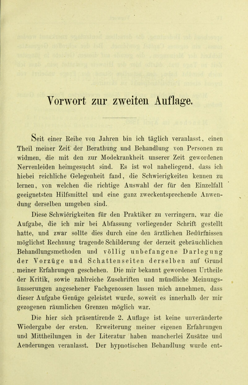 Vorwort zur zweiten Auflage. Seit einer Keihe von Jahren bin ich täglich veranlasst, einen Theil meiner Zeit der Berathung und Behandlung von Personen zu widmen, die mit den zur Modekrankheit unserer Zeit gewordenen Nervenleiden heimgesucht sind. Es ist wol naheliegend, dass ich hiebei reichliche Gelegenheit fand, die Schwierigkeiten kennen zu lernen, von welchen die richtige Auswahl der für den Einzelfall geeignetsten Hilfsmittel und eine ganz zweckentsprechende Anwen- dung derselben umgeben sind. Diese Schwierigkeiten für den Praktiker zu verringern, war die Aufgabe, die ich mir bei Abfassung vorliegender Schrift gestellt hatte, und zwar sollte dies durch eine den ärztlichen Bedürfnissen möglichst Kechnung tragende Schilderung der derzeit gebräuchlichen Behandlungsmethoden und völlig unbefangene Darlegung der Vorzüge und Schattenseiten derselben auf Grund . meiner Erfahrungen geschehen. Die mir bekannt gewordenen Urtheile der Kritik, sowie zahlreiche Zuschriften und mündliche Meinungs- äusserungen angesehener Fachgenossen lassen mich annehmen, dass dieser Aufgabe Genüge geleistet wurde, soweit es innerhalb der mir gezogenen räumlichen Grenzen möglich war. Die hier sich präsentirende 2. Auflage ist keine unveränderte Wiedergabe der ersten. Erweiterung meiner eigenen Erfahrungen und Mittheilungen in der Literatur haben mancherlei Zusätze und Aenderungen veranlasst. Der hypnotischen Behandlung wurde ent-