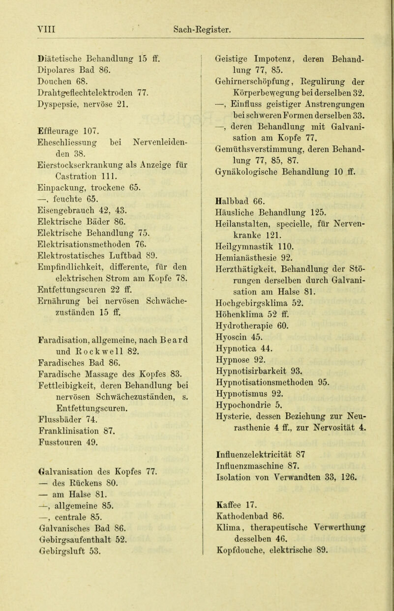 Diätetische Behandlung 15 fF. Dipolares Bad 86. Douchen 68. Drahtgeflechtelektroden 77. Dyspepsie, nervöse 21. Effleurage 107. Eheschliessung bei Nervenleiden- den 38. Eierstockserkrankung als Anzeige für Castration III. Einpackung, trockene 65. —, feuchte 65. Eisengebrauch 42, 43. Elektrische Bäder 86. Elektrische Behandlung 75. Elektrisationsmethoden 76. Elektrostatisches Luftbad 89. Empfindlichkeit, differente, für den elektrischen Strom am Kopfe 78. Entfettungscuren 22 ff. Ernährung bei nervösen Schwäche- zuständen 15 ff. Faradisation, allgemeine, nach Beard und Rockwell 82. Faradisches Bad 86. Faradische Massage des Kopfes 83. Fettleibigkeit, deren Behandlung bei nervösen Schwächezuständen, s. Entfettungscuren. Flussbäder 74. Franklinisation 87. Fusstouren 49. (xalvanisation des Kopfes 77. — des Rückens 80. — am Halse 81. —, allgemeine 85. —, centrale 85. Galvanisches Bad 86. Oebirgsaufenthalt 52. Oebirgsluft 53. Geistige Impotenz, deren Behand- lung 77, 85. Gehirnerschöpfung, Regulirung der Körperbewegung bei derselben 32. —, Einfluss geistiger Anstrengungen bei schweren Formen derselben 33. —, deren Behandlung mit Galvani- sation am Kopfe 77. Gemüthsverstimmung, deren Behand- lung 77, 85, 87. Gynäkologische Behandlung 10 &. Halbbad 66. Häusliche Behandlung 125. Heilanstalten, specielle, für Nerven- kranke 121. Heilgymnastik 110. Hemianästhesie 92. Herzthätigkeit, Behandlung der Stö- rungen derselben durch Galvani- sation am Halse 81. Hochgebirgsklima 52. Höhenklima 52 ff. Hydrotherapie 60. Hyoscin 45. Hypnotica 44. Hypnose 92. Hypnotisirbarkeit 93. Hypnotisationsmethoden 95. Hypnotismus 92. Hypochondrie 5. Hysterie, dessen Beziehung zur Neu- rasthenie 4 ff., zur Nervosität 4. Influenzelektricität 87 Influenzmaschine 87. Isolation von Verwandten 33, 126. Kaffee 17. Kathodenbad 86. Klima, therapeutische Verwerthung desselben 46. Kopfdouche, elektrische 89.