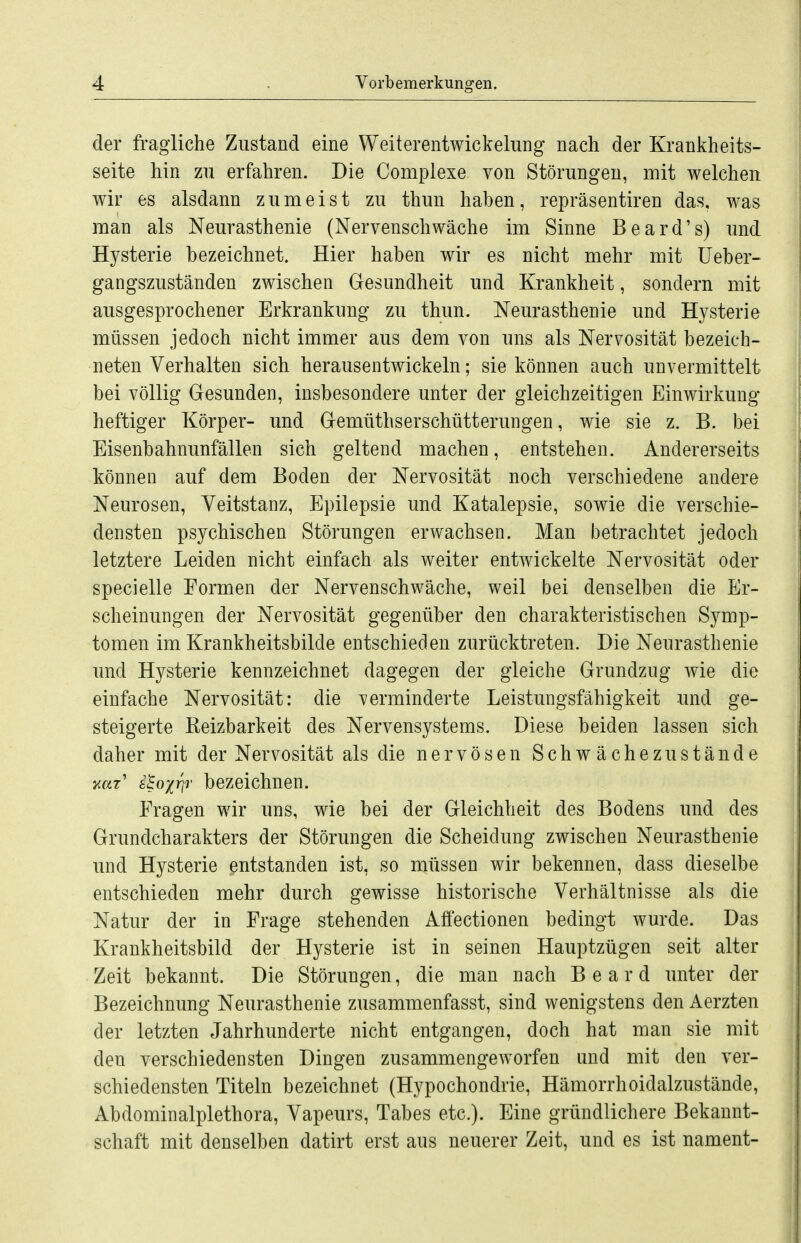 der fragliche Zustand eine Weiterentwickelung nach der Krankheits- seite hin zu erfahren. Die Complexe von Störungen, mit welchen wir es alsdann zumeist zu thun haben, repräsentiren das, was man als Neurasthenie (Nervenschwäche im Sinne Beard's) und Hysterie bezeichnet. Hier haben wir es nicht mehr mit üeber- gangszuständen zwischen Gesundheit und Krankheit, sondern mit ausgesprochener Erkrankung zu thun. Neurasthenie und Hysterie müssen jedoch nicht immer aus dem von uns als Nervosität bezeich- neten Verhalten sich herausentwickeln; sie können auch unvermittelt bei völlig Gesunden, insbesondere unter der gleichzeitigen Einwirkung- heftiger Körper- und Gemüthserschütterungen, wie sie z. B. bei Eisenbahnunfällen sich geltend machen, entstehen. Andererseits können auf dem Boden der Nervosität noch verschiedene andere Neurosen, Veitstanz, Epilepsie und Katalepsie, sowie die verschie- densten psychischen Störungen erwachsen. Man betrachtet jedoch letztere Leiden nicht einfach als weiter entwickelte Nervosität oder specielle Formen der Nervenschwäche, weil bei denselben die Er- scheinungen der Nervosität gegenüber den charakteristischen Symp- tomen im Krankheitsbilde entschieden zurücktreten. Die Neurasthenie und Hysterie kennzeichnet dagegen der gleiche Grundzug wie die einfache Nervosität: die verminderte Leistungsfähigkeit und ge- steigerte Keizbarkeit des Nervensystems. Diese beiden lassen sich daher mit der Nervosität als die nervösen Schwächezustände i^oxr^T bezeichnen. Fragen wir uns, wie bei der Gleichheit des Bodens und des Grundcharakters der Störungen die Scheidung zwischen Neurasthenie und Hysterie entstanden ist, so müssen wir bekennen, dass dieselbe entschieden mehr durch gewisse historische Verhältnisse als die Natur der in Frage stehenden Affectionen bedingt wurde. Das Krankheitsbild der Hysterie ist in seinen Hauptzügen seit alter Zeit bekannt. Die Störungen, die man nach Board unter der Bezeichnung Neurasthenie zusammenfasst, sind wenigstens den Aerzten der letzten Jahrhunderte nicht entgangen, doch hat man sie mit den verschiedensten Dingen zusammengeworfen und mit den ver- schiedensten Titeln bezeichnet (Hypochondrie, Hämorrhoidalzustände, Abdominalplethora, Vapeiirs, Tabes etc.). Eine gründlichere Bekannt- schaft mit denselben datirt erst aus neuerer Zeit, und es ist nament-