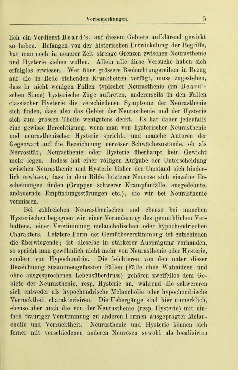 lieh ein Verdienst Beard's, auf diesem Gebiete aufklärend gewirkt zu haben. Befangen von der historischen Entwickelung der Begriffe, hat man noch in neuerer Zeit strenge Grenzen zwischen Neurasthenie und Hysterie ziehen wollen. Allein alle diese Versuche haben sich erfolglos erwiesen. Wer über grössere Beobachtungsreihen in Bezug auf die in Kede stehenden Krankheiten verfügt, muss zugestehen, dass in nicht wenigen Fällen typischer Neurasthenie (im Beard'- schen Sinne) hysterische Züge auftreten, andererseits in den Fällen olassischer Hysterie die verschiedenen Symptome der Neurasthenie sich finden, dass also das Gebiet der Neurasthenie und der Hysterie sich zum grossen Theile wenigstens deckt. Es hat daher jedenfalls eine gewisse Berechtigung, wenn man von hysterischer Neurasthenie und neurasthenischer Hysterie spricht, und manche Autoren der Gegenwart auf die Bezeichnung nervöser Schwächezustände, ob als Nervosität, Neurasthenie oder Hysterie überhaupt kein Gewicht mehr legen. Indess hat einer völligen Aufgabe der Unterscheidung zwischen Neurasthenie und Hysterie bisher der Umstand sich hinder- lich erwiesen, dass in dem Bilde letzterer Neurose sich einzelne Er- scheinungen finden (Gruppen schwerer Krampfanfälle, ausgedehnte, andauernde Empfindungsstörungen etc.), die wir bei Neurasthenie vermissen. Bei zahlreichen Neurasthenischen und ebenso bei manchen Hysterischen begegnen wir einer Veränderung des gemüthlichen Ver- haltens, einer Verstimmung melancholischen oder hypochondrischen Charakters. Letztere Form der Gemüthsverstimmung ist entschieden die überwiegende; ist dieselbe in stärkerer Ausprägung vorhanden, so spricht man gewöhnlich nicht mehr von Neurasthenie oder Hysterie, sondern von Hypochondrie. Die leichteren von den unter dieser Bezeichnung zusammengefassten Fällen (Fälle ohne Wahnideen und ohne ausgesprochenen Lebensüberdruss) gehören zweifellos dem Ge- biete der Neurasthenie, resp. Hysterie an, während die schwereren sich entweder als hypochondrische Melancholie oder hypochondrische Verrücktheit charakterisiren. Die Uebergänge sind hier unmerklich, ebenso aber auch die von der Neurasthenie (resp. Hysterie) mit ein- fach trauriger Verstimmung zu anderen Formen ausgeprägter Melan- cholie und Verrücktheit. Neurasthenie und Hysterie können sich ferner mit verschiedenen anderen Neurosen sowohl als localisirten