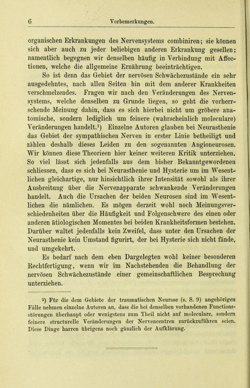 organischen Erkrankungen des Nervensystems combiniren; sie können sich aber auch zu jeder beliebigen anderen Erkrankung gesellen; namentlich begegnen wir denselben häufig in Verbindung mit Affec- tionen, welche die allgemeine Ernährung beeinträchtigen. So ist denn das Gebiet der nervösen Schwächezustände ein sehr ausgedehntes, nach allen Seiten hin mit dem anderer Krankheiten verschmelzendes. Fragen wir nach den Veränderungen des Nerven- systems, welche denselben zu Grunde liegen, so geht die vorherr- schende Meinung dahin, dass es sich hierbei nicht um gröbere ana- tomische, sondern lediglich um feinere (wahrscheinlich moleculare) Veränderungen handelt.^) Einzelne Autoren glauben bei Neurasthenie das Gebiet der sympathischen Nerven in erster Linie betheiligt und zählen deshalb dieses Leiden zu den sogenannten Angioneurosen. Wir können diese Theorieen hier keiner weiteren Kritik unterziehen. So viel lässt sich jedenfalls aus dem bisher Bekanntgewordenen schliessen, dass es sich bei Neurasthenie und Hysterie um im Wesent- lichen gleichartige, nur hinsichtlich ihrer Intensität sowohl als ihrer Ausbreitung über die Nervenapparate schwankende Veränderungen handelt. Auch die Ursachen der beiden Neurosen sind im Wesent- lichen die nämlichen. Es mögen derzeit wohl noch Meinungsver- schiedenheiten über die Häufigkeit und Folgenschwere des einen oder anderen ätiologischen Momentes bei beiden Krankheitsformen bestehen. Darüber waltet jedenfalls kein Zweifel, dass unter den Ursachen der Neurasthenie kein Umstand figurirt, der bei Hysterie sich nicht fände, und umgekehrt. Es bedarf nach dem eben Dargelegten wohl keiner besonderen Rechtfertigung, wenn wir im Nachstehenden die Behandlung der nervösen Schwächezustände einer gemeinschaftlichen Besprechung unterziehen. 1) Für die dem Gebiete der traumatischen Neurose (s. S. 9) angehörigen Fälle nehmen einzelne Autoren an, dass die bei denselben vorhandenen Fuuctions- störungen überhaupt oder wenigstens zum Theil nicht auf moleculare, sondern feinere structurelle Veränderungen der Nervencentren zurückzuführen seien. Diese Dinge harren übrigens noch gänzlich der Aufklärung.