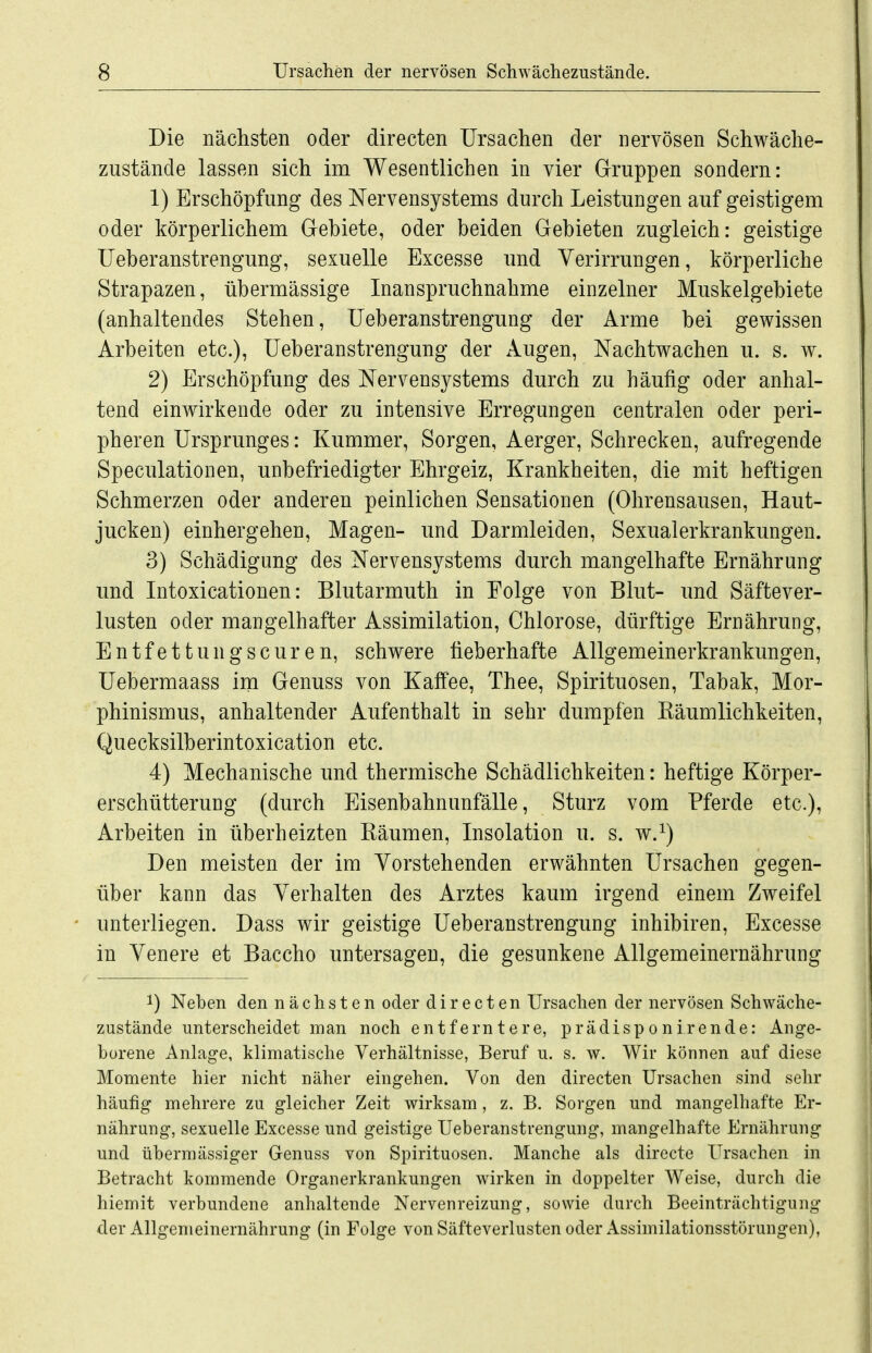 Die nächsten oder directen Ursachen der nervösen Schwäche- zustände lassen sich im Wesentlichen in vier Gruppen sondern: 1) Erschöpfung des Nervensystems durch Leistungen auf geistigem oder körperlichem Gebiete, oder beiden Gebieten zugleich: geistige Ueberanstrengung, sexuelle Excesse und Verirrungen, körperliche Strapazen, übermässige Inanspruchnahme einzelner Muskelgebiete (anhaltendes Stehen, Ueberanstrengung der Arme bei gewissen Arbeiten etc.), Ueberanstrengung der Augen, Nachtwachen u. s. w. 2) Erschöpfung des Nervensystems durch zu häufig oder anhal- tend einwirkende oder zu intensive Erregungen centralen oder peri- pheren Ursprunges: Kummer, Sorgen, Aerger, Schrecken, aufregende Speculationen, unbefriedigter Ehrgeiz, Krankheiten, die mit heftigen Schmerzen oder anderen peinlichen Sensationen (Ohrensausen, Haut- jucken) einhergehen, Magen- und Darmleiden, Sexualerkrankungen. 3) Schädigung des Nervensystems durch mangelhafte Ernährung und Intoxicationen: Blutarmuth in Folge von Blut- und Säftever- lusten oder mangelhafter Assimilation, Chlorose, dürftige Ernährung, Entfettungscuren, schwere fieberhafte Allgemeinerkrankungen, Uebermaass im Genuss von Kaffee, Thee, Spirituosen, Tabak, Mor- phinismus, anhaltender Aufenthalt in sehr dumpfen Käumlichkeiten, Quecksilberintoxication etc. 4) Mechanische und thermische Schädlichkeiten: heftige Körper- erschütterung (durch Eisenb ahn Unfälle, Sturz vom Pferde etc.), Arbeiten in überheizten Bäumen, Insolation u. s. w.^) Den meisten der im Vorstehenden erwähnten Ursachen gegen- über kann das Verhalten des Arztes kaum irgend einem Zweifel unterliegen. Dass wir geistige Ueberanstrengung inhibiren, Excesse in Venere et Baccho untersagen, die gesunkene illlgemeinernährung 1) Neben den nächsten oder directen Ursachen der nervösen Schwäche- zustände unterscheidet man noch entferntere, prädisponirende: Ange- borene Anlage, klimatische Verhältnisse, Beruf u. s. w. Wir können auf diese Momente hier nicht näher eingehen. Von den directen Ursachen sind sehr häufig mehrere zu gleicher Zeit wirksam, z. B. Sorgen und mangelhafte Er- nährung, sexuelle Excesse und geistige Ueberanstrengung, mangelhafte Ernährung und übermässiger Genuss von Spirituosen. Manche als dirccte Ursachen in Betracht kommende Organerkrankungen wirken in doppelter Weise, durch die hiemit verbundene anhaltende Nervenreizung, sowie durch Beeinträchtigung der Allgemeinernährung (in Folge von Säfteverlusten oder Assimilationsstörungen),