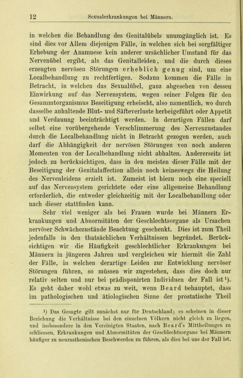 in welchen die Behandlung des Genitalübels unumgänglich ist. Es sind dies vor Allem diejenigen Fälle, in welchen sich bei sorgfältiger Erhebung der Anamnese kein anderer ursächlicher Umstand für das Nervenübel ergibt, als das Genitalleiden, und die durch dieses erzeugten nervösen Störungen erheblich genug sind, um eine Localbehandlung zu rechtfertigen. Sodann kommen die Fälle in Betracht, in welchen das Sexualübel, ganz abgesehen von dessen Einwirkung auf das Nervensystem, wegen seiner Folgen für den Gesammtorganismus Beseitigung erheischt, also namentlich, wo durch dasselbe anhaltende Blut- und Säfteverluste herbeigeführt oder Appetit und Verdauung beeinträchtigt werden; In derartigen Fällen darf selbst eine vorübergehende Verschlimmerung des Nervenzustandes durch die Localbehandlung nicht in Betracht gezogen werden, auch darf die Abhängigkeit der nervösen Störungen von noch anderen Momenten von der Localbehandlung nicht abhalten. Andererseits ist jedoch zu berücksichtigen, dass in den meisten dieser Fälle mit der Beseitigung der Genitalaffection allein noch keineswegs die Heilung des Nervenleidens erzielt ist. Zumeist ist hiezu noch eine speciell auf das Nervensystem gerichtete oder eine allgemeine Behandlung erforderlich, die entweder gleichzeitig mit der Localbehandlung oder nach dieser stattfinden kann. Sehr viel weniger als bei Frauen wurde bei Männern Er- krankungen und Abnormitäten der Geschlechtsorgane als Ursachen nervöser Schwächezustände Beachtung geschenkt. Dies ist zum Theil jedenfalls in den thatsächlichen Verhältnissen begründet. Berück- sichtigen wir die Häufigkeit geschlechtlicher Erkrankungen bei Männern in jüngeren Jahren und vergleichen wir hiermit die Zahl der Fälle, in welchen derartige Leiden zur Entwicklung nervöser Störungen führen, so müssen wir zugestehen, dass dies doch nur relativ selten und nur bei prädisponirten Individuen der Fall ist^). Es geht daher wohl etwas zu weit, wenn Beard behauptet, dass im pathologischen und ätiologischen Sinne der prostatische Theil 1) Das Gesagte gilt zunächst nur für Deutschland; es scheinen in dieser Beziehung die Verhältnisse bei den einzelnen Völkern nicht gleich zu liegen, und insbesondere in den Vereinigten Staaten, nach Beard's Mittheilungen zu schliessen, Erkrankungen und Abnormitäten der Geschlechtsorgane bei Männern häufiger zu neurasthenischen Beschwerden zu führen, als dies bei uns der Fall ist.