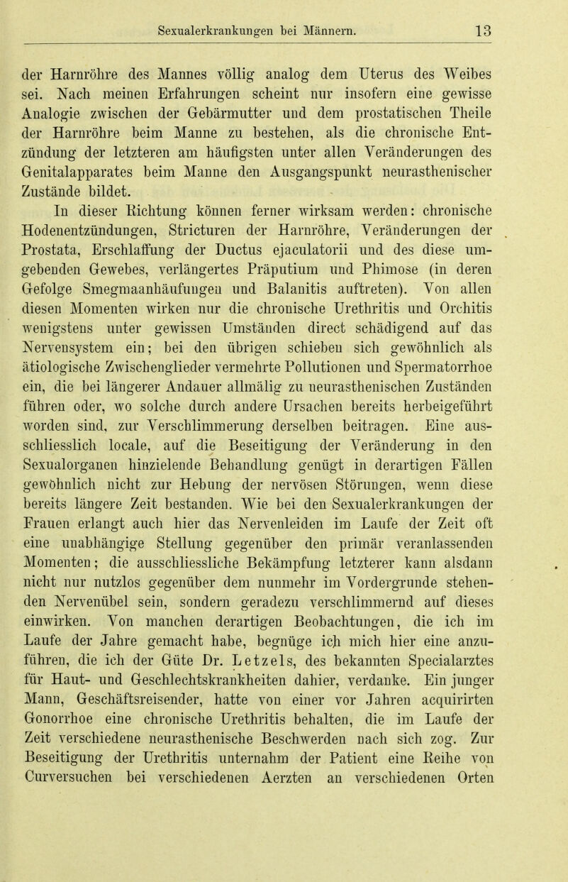 der Harnröhre des Mannes völlig analog dem Uterus des Weibes sei. Nach meinen Erfahrungen scheint nur insofern eine gewisse Analogie zwischen der Gebärmutter und dem prostatischen Theile der Harnröhre beim Manne zu bestehen, als die chronische Ent- zündung der letzteren am häufigsten unter allen Veränderungen des Genitalapparates beim Manne den Ausgangspunkt neurasthenischer Zustände bildet. In dieser Eichtung können ferner wirksam werden: chronische Hodenentzündungen, Stricturen der Harnröhre, Veränderungen der Prostata, Erschlaffung der Ductus ejaculatorii und des diese um- gebenden Gewebes, verlängertes Präputium und Phimose (in deren Gefolge Smegmaanhäufungen und Balanitis auftreten). Von allen diesen Momenten wirken nur die chronische Urethritis und Orchitis wenigstens unter gewissen Umständen direct schädigend auf das Nervensystem ein; bei den übrigen schieben sich gewöhnlich als ätiologische Zwischenglieder vermehrte Pollutionen und Spermatorrhoe ein, die bei längerer Andauer allmälig zu neurasthenischen Zuständen führen oder, wo solche durch andere Ursachen bereits herbeigeführt worden sind, zur Verschlimmerung derselben beitragen. Eine aus- schliesslich locale, auf die Beseitigung der Veränderung in den Sexualorganen hinzielende Behandlung genügt in derartigen Fällen gewöhnlich nicht zur Hebung der nervösen Störungen, wenn diese bereits längere Zeit bestanden. Wie bei den Sexualerkrankungen der Erauen erlangt auch hier das Nervenleiden im Laufe der Zeit oft eine unabhängige Stellung gegenüber den primär veranlassenden Momenten; die ausschliessliche Bekämpfung letzterer kann alsdann nicht nur nutzlos gegenüber dem nunmehr im Vordergrunde stehen- den Nervenübel sein, sondern geradezu verschlimmernd auf dieses einwirken. Von manchen derartigen Beobachtungen, die ich im Laufe der Jahre gemacht habe, begnüge ich mich hier eine anzu- führen, die ich der Güte Dr. Letzels, des bekannten Specialarztes für Haut- und Geschlechtskrankheiten dahier, verdanke. Ein junger Mann, Geschäftsreisender, hatte von einer vor Jahren acquirirten Gonorrhoe eine chronische Urethritis behalten, die im Laufe der Zeit verschiedene neurasthenische Beschwerden nach sich zog. Zur Beseitigung der Urethritis unternahm der Patient eine Keihe von Curversuchen bei verschiedenen Aerzten an verschiedenen Orten