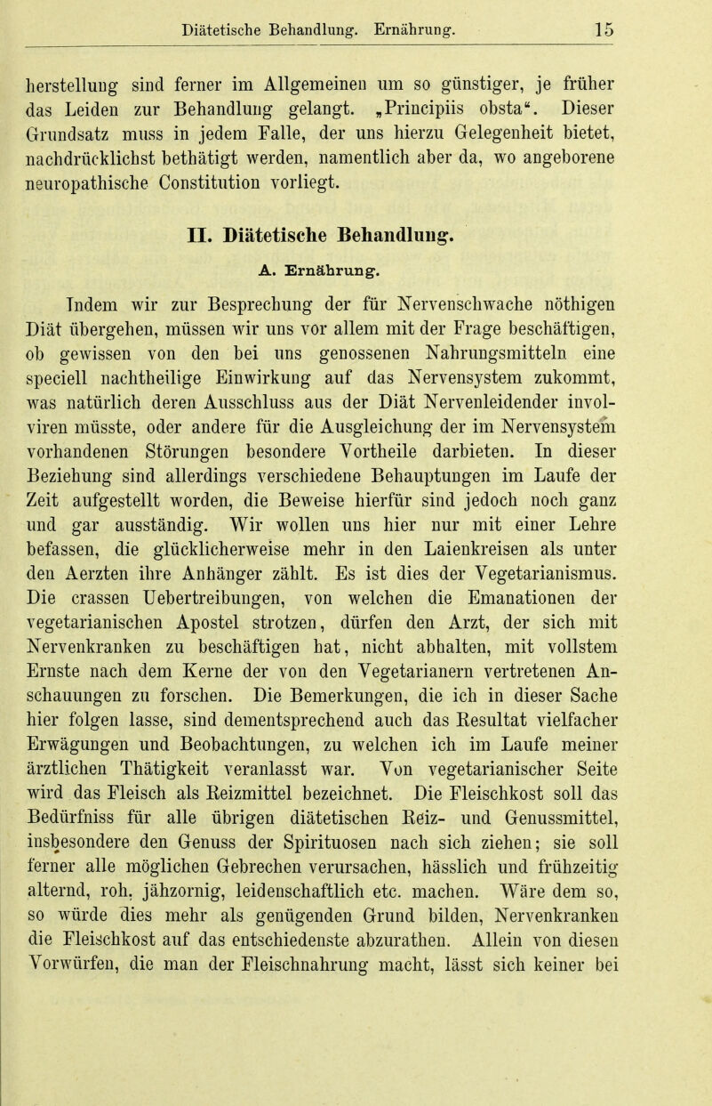 herstelluDg sind ferner im Allgemeinen um so günstiger, je früher das Leiden zur Behandlung gelangt. „Principiis obsta. Dieser Grundsatz muss in jedem Talle, der uns hierzu Gelegenheit bietet, nachdrücklichst bethätigt werden, namentlich aber da, wo angeborene neuropathische Constitution vorliegt. II. Diätetische Behandlung. A. Ernährung. Indem wir zur Besprechung der für Nervenschwache nöthigen Diät übergehen, müssen wir uns vor allem mit der Frage beschäftigen, ob gewissen von den bei uns genossenen Nahrungsmitteln eine speciell nachtheilige Einwirkung auf das Nervensystem zukommt, was natürlich deren Ausschluss aus der Diät Nervenleidender invol- viren müsste, oder andere für die Ausgleichung der im Nervensystem vorhandenen Störungen besondere Yortheile darbieten. In dieser Beziehung sind allerdings verschiedene Behauptungen im Laufe der Zeit aufgestellt worden, die Beweise hierfür sind jedoch noch ganz und gar ausständig. Wir wollen uns hier nur mit einer Lehre befassen, die glücklicherweise mehr in den Laienkreisen als unter den Aerzten ihre Anhänger zählt. Es ist dies der Vegetarianismus. Die crassen Uebertreibungen, von welchen die Emanationen der vegetarianischen Apostel strotzen, dürfen den Arzt, der sich mit Nervenkranken zu beschäftigen hat, nicht abhalten, mit vollstem Ernste nach dem Kerne der von den Vegetarianern vertretenen An- schauungen zu forschen. Die Bemerkungen, die ich in dieser Sache hier folgen lasse, sind dementsprechend auch das Resultat vielfacher Erwägungen und Beobachtungen, zu welchen ich im Laufe meiner ärztlichen Thätigkeit veranlasst war. Von vegetarianischer Seite wird das Fleisch als Reizmittel bezeichnet. Die Fleischkost soll das Bedürfniss für alle übrigen diätetischen Reiz- und Genussmittel, insbesondere den Genuss der Spirituosen nach sich ziehen; sie soll ferner alle möglichen Gebrechen verursachen, hässlich und frühzeitig alternd, roh, jähzornig, leidenschaftlich etc. machen. Wäre dem so, so würde dies mehr als genügenden Grund bilden. Nervenkranken die Fleischkost auf das entschiedenste abzurathen. Allein von diesen Vorwürfen, die man der Fleischnahrung macht, lässt sich keiner bei