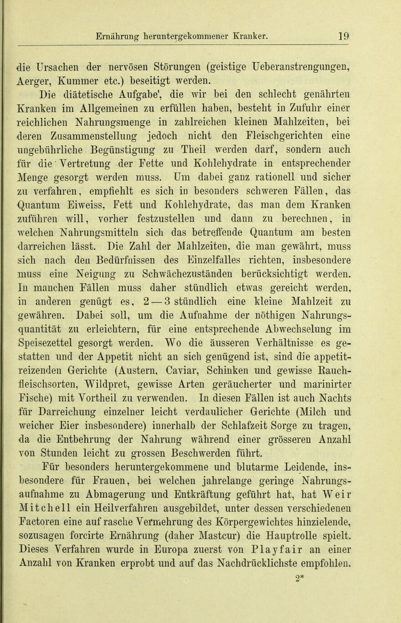 die Ursachen der nervösen Störungen (geistige Ueberanstrengungen, Aerger, Kummer etc.) beseitigt werden. Die diätetische Aufgabe', die wir bei den schlecht genährten Kranken im Allgemeinen zu erfüllen haben, besteht in Zufuhr einer reichlichen Nahrungsmenge in zahlreichen Meinen Mahlzeiten, bei deren Zusammenstellung jedoch nicht den Fleischgerichten eine ungebührliche Begünstigung zu Theil werden darf, sondern auch für die' Vertretung der Fette und Kohlehydrate in entsprechender Menge gesorgt werden muss. Um dabei ganz rationell und sicher zu verfahren, empfiehlt es sich in besonders schweren Fällen, das <^uantum Eiweiss, Fett und Kohlehydrate, das man dem Kranken zuführen will, vorher festzustellen und dann zu berechnen, in welchen Nahrungsmitteln sich das betreffende Quantum am besten darreichen lässt. Die Zahl der Mahlzeiten, die man gewährt, muss sich nach den Bedürfnissen des t^inzelfalles richten, insbesondere muss eine Neigung zu Schwächezuständen berücksichtigt werden. In manchen Fällen muss daher stündlich etwas gereicht werden, in anderen genügt es, 2 — 3 stündlich eine kleine Mahlzeit zu gewähren. Dabei soll, um die Aufnahme der nöthigen Nahrungs- quantität zu erleichtern, für eine entsprechende Abwechselung im Speisezettel gesorgt werden. Wo die äusseren Verhältnisse es ge- statten und der Appetit nicht an sich genügend ist, sind die appetit- reizenden Gerichte (Austern, Caviar, Schinken und gewisse Kauch- feischsorten, Wildpret, gewisse Arten geräucherter und marinirter Fische) mit Vortheil zu verwenden. In diesen Fällen ist auch Nachts für Darreichung einzelner leicht verdaulicher Gerichte (Milch und weicher Eier insbesondere) innerhalb der Schlafzeit Sorge zu tragen, da die Entbehrung der Nahrung während einer grösseren Anzahl von Stunden leicht zu grossen Beschwerden führt. Für besonders heruntergekommene und blutarme Leidende, ins- besondere für Frauen, bei welchen jahrelange geringe Nahrungs- aufnahme zu Abmagerung und Entkräftung geführt hat, hat Weir Mitchell ein Heilverfahren ausgebildet, unter dessen verschiedenen Factoren eine auf rasche Vermehrung des Körpergewichtes hinzielende, sozusagen forcirte Ernährung (daher Mastcur) die Hauptrolle spielt. Dieses Verfahren wurde in Europa zuerst von Playfair an einer Anzahl von Kranken erprobt und auf das Nachdrücklichste empfohlen. 2*