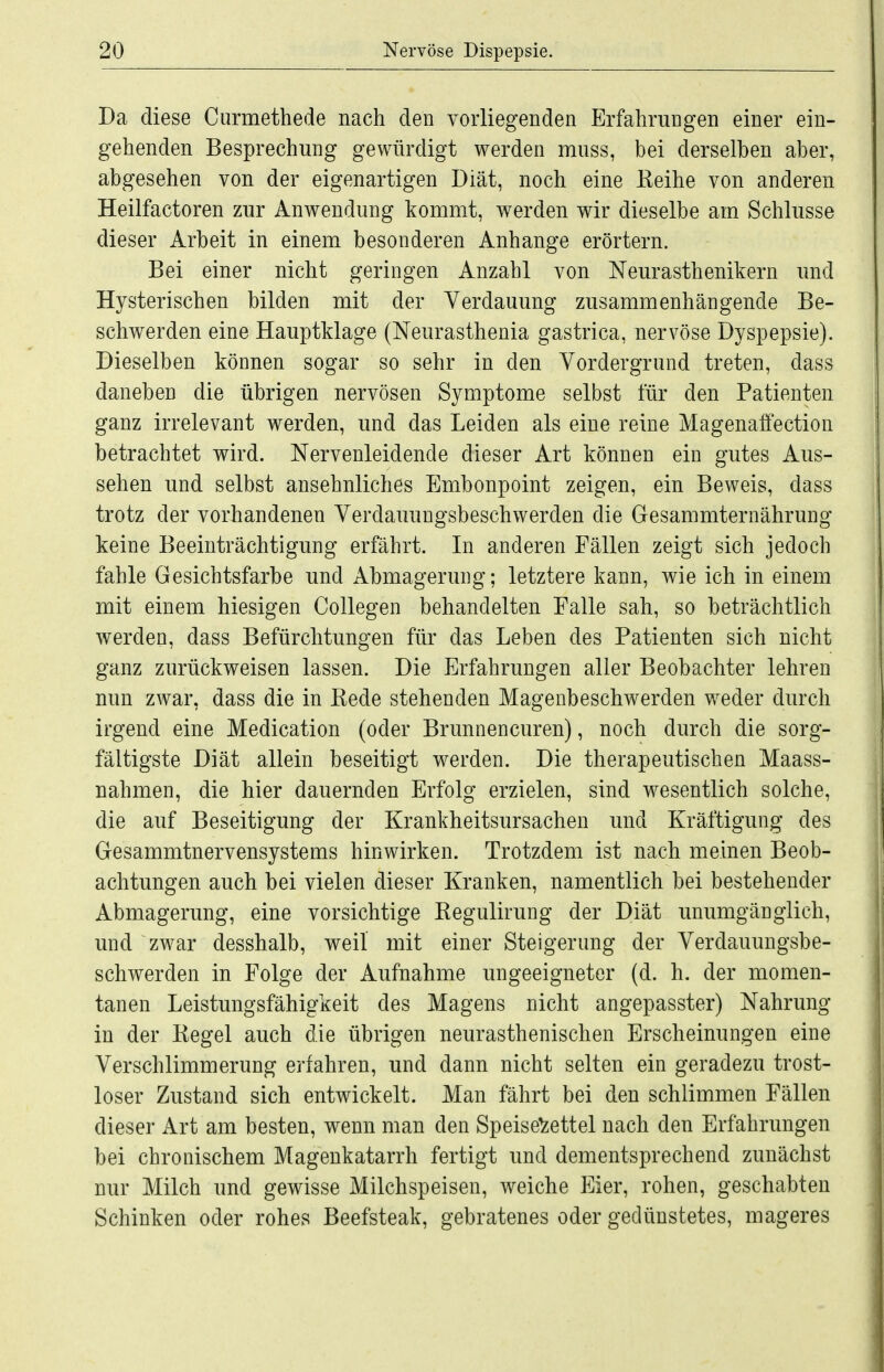 Da diese Curmethede nach den vorliegenden Erfahrungen einer ein- gehenden Besprechung gewürdigt werden muss, bei derselben aber, abgesehen von der eigenartigen Diät, noch eine Eeihe von anderen Heilfactoren zur Anwendung kommt, werden wir dieselbe am Schlüsse dieser Arbeit in einem besonderen Anhange erörtern. Bei einer nicht geringen Anzahl von Neurasthenikern imd Hysterischen bilden mit der Verdauung zusammenhängende Be- schwerden eine Hauptklage (Neurasthenia gastrica, nervöse Dyspepsie). Dieselben können sogar so sehr in den Vordergrund treten, dass daneben die übrigen nervösen Symptome selbst für den Patienten ganz irrelevant werden, und das Leiden als eine reine Magenaffection betrachtet wird. Nervenleidende dieser Art können ein gutes Aus- sehen und selbst ansehnliches Embonpoint zeigen, ein Beweis, dass trotz der vorhandenen Verdauungsbeschwerden die Gesammternährung keine Beeinträchtigung erfährt. In anderen Fällen zeigt sich jedoch fahle Gesichtsfarbe und Abmagerung; letztere kann, wie ich in einem mit einem hiesigen Collegen behandelten Falle sah, so beträchtlich werden, dass Befürchtungen für das Leben des Patienten sich nicht ganz zurückweisen lassen. Die Erfahrungen aller Beobachter lehren nun zwar, dass die in Kede stehenden Magenbeschwerden weder durch irgend eine Medication (oder Brunnencuren), noch durch die sorg- fältigste Diät allein beseitigt werden. Die therapeutischen Maass- nahmen, die hier dauernden Erfolg erzielen, sind wesentlich solche, die auf Beseitigung der Krankheitsursachen und Kräftigung des Gesammtnervensystems hinwirken. Trotzdem ist nach meinen Beob- achtungen auch bei vielen dieser Kranken, namentlich bei bestehender Abmagerung, eine vorsichtige Kegulirung der Diät unumgänglich, und zwar desshalb, weil mit einer Steigerung der Verdauungsbe- schwerden in Folge der Aufnahme ungeeigneter (d. h. der momen- tanen Leistungsfähigkeit des Magens nicht angepasster) Nahrung in der Regel auch die übrigen neurasthenischen Erscheinungen eine Verschlimmerung erfahren, und dann nicht selten ein geradezu trost- loser Zustand sich entwickelt. Man fährt bei den schlimmen Fällen dieser Art am besten, wenn man den Speisezettel nach den Erfahrungen bei chronischem Magenkatarrh fertigt und dementsprechend zunächst nur Milch und gewisse Milchspeisen, weiche Eier, rohen, geschabten Schinken oder rohes Beefsteak, gebratenes oder gedünstetes, mageres