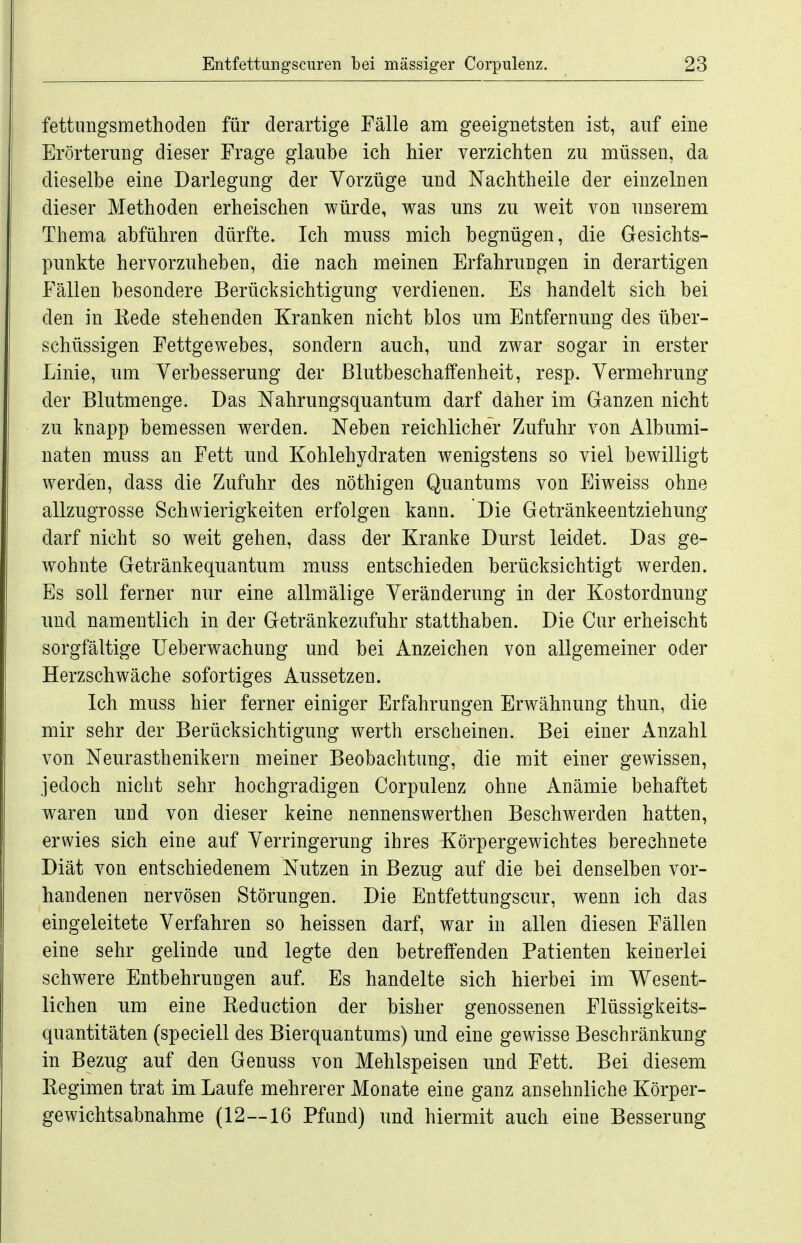 fettimgsmethoden für derartige Fälle am geeignetsten ist, auf eine Erörterung dieser Frage glaube ich hier verzichten zu müssen, da dieselbe eine Darlegung der Vorzüge und Nachtheile der einzelnen dieser Methoden erheischen würde, was uns zu weit von unserem Thema abführen dürfte. Ich muss mich begnügen, die Gesichts- punkte hervorzuheben, die nach meinen Erfahrungen in derartigen Fällen besondere Berücksichtigung verdienen. Es handelt sich bei den in Rede stehenden Kranken nicht blos um Entfernung des über- schüssigen Fettgewebes, sondern auch, und zwar sogar in erster Linie, um Verbesserung der Blutbeschaffenheit, resp. Vermehrung der Blutmenge. Das Nahrungsquantum darf daher im Ganzen nicht zu knapp bemessen werden. Neben reichlicher Zufuhr von Albumi- naten muss an Fett und Kohlehydraten wenigstens so viel bewilligt werden, dass die Zufuhr des nöthigen Quantums von Eiweiss ohne allzugrosse Schwierigkeiten erfolgen kann. Die Getränkeentziehung darf nicht so weit gehen, dass der Kranke Durst leidet. Das ge- wohnte Getränkequantum muss entschieden berücksichtigt werden. Es soll ferner nur eine allmälige Veränderung in der Kostordnung und namentlich in der Getränkezufuhr statthaben. Die Cur erheischt sorgfältige Ueberwachung und bei Anzeichen von allgemeiner oder Herzschwäche sofortiges Aussetzen. Ich muss hier ferner einiger Erfahrungen Erwähnung thun, die mir sehr der Berücksichtigung werth erscheinen. Bei einer Anzahl von Neurasthenikern meiner Beobachtung, die mit einer gewissen, jedoch nicht sehr hochgradigen Corpulenz ohne Anämie behaftet waren und von dieser keine nennenswerthen Beschwerden hatten, erwies sich eine auf Verringerung ihres Körpergewichtes berechnete Diät von entschiedenem Nutzen in Bezug auf die bei denselben vor- handenen nervösen Störungen. Die Entfettungscur, wenn ich das eingeleitete Verfahren so heissen darf, war in allen diesen Fällen eine sehr gelinde und legte den betreffenden Patienten keinerlei schwere Entbehrungen auf. Es handelte sich hierbei im Wesent- lichen um eine Reduction der bisher genossenen Flüssigkeits- quantitäten (speciell des Bierquantums) und eine gewisse Beschränkung in Bezug auf den Genuss von Mehlspeisen und Fett. Bei diesem Regimen trat im Laufe mehrerer Monate eine ganz ansehnliche Körper- gewichtsabnahme (12—16 Pfand) und hiermit auch eine Besserung