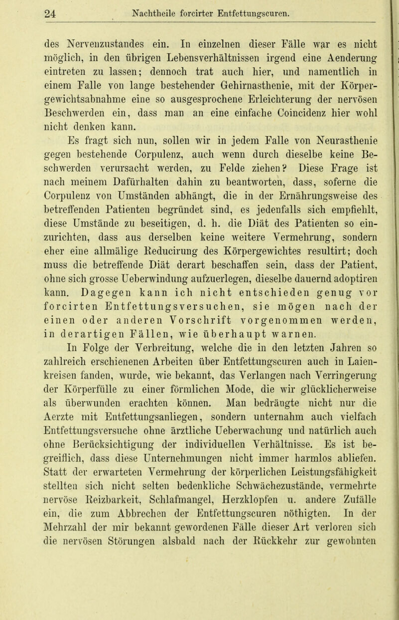 des Nerveiiznstandes ein. In einzelnen dieser Fälle war es nicht möglich, in den übrigen Lebensverhältnissen irgend eine Aenderimg eintreten zu lassen; dennoch trat auch hier, und namentlich in einem Falle von lange bestehender Gehirnasthenie, mit der Körper- gewichtsabnahme eine so ausgesprochene Erleichterung der nervösen Beschwerden ein, dass man an eine einfache Coincidenz hier wohl nicht denken kann. Es fragt sich nun, sollen wir in jedem Falle von Neurasthenie gegen bestehende Corpulenz, auch wenn durch dieselbe keine Be- schwerden verursacht werden, zu Felde ziehen? Diese Frage ist nach meinem Dafürhalten dahin zu beantworten, dass, soferne die Corpulenz von Umständen abhängt, die in der Ernährungsweise des betreffenden Patienten begründet sind, es jedenfalls sich empfiehlt, diese Umstände zu beseitigen, d. h. die Diät des Patienten so ein- zurichten, dass aus derselben keine weitere Vermehrung, sondern eher eine allmälige Reducirung des Körpergewichtes resultirt; doch muss die betreffende Diät derart beschaffen sein, dass der Patient, ohne sich grosse Ueberwindimg aufzuerlegen, dieselbe dauernd adoptiren kann. Dagegen kann ich nicht entschieden genug vor forcirten Entfettungsversuchen, sie mögen nach der einen oder anderen Vorschrift vorgenommen werden, in derartigen Fällen, wie überhaupt warnen. In Folge der Verbreitung, welche die in den letzten Jahren so zahlreich erschienenen Arbeiten über Entfettungscuren auch in Laien- kreisen fanden, wurde, wie bekannt, das Verlangen nach Verringerung der Körperfülle zu einer förmlichen Mode, die wir glücklicherweise als überwunden erachten können. Man bedrängte nicht nur die Aerzte mit Entfettungsanliegen, sondern unternahm auch vielfach Entfettungsversuche ohne ärztliche Ueberwachung und natürlich auch ohne Berücksichtigung der individuellen Verhältnisse. Es ist be- greiflich, dass diese Unternehmungen nicht immer harmlos abliefen. Statt der erwarteten Vermehrung der körperlichen Leistungsfähigkeit stellten sich nicht selten bedenkliche Schwächezustände, vermehrte nervöse Reizbarkeit, Schlafmangel, Herzklopfen u. andere Zufälle ein, die zum Abbrechen der Entfettungscuren nöthigten. In der Mehrzahl der mir bekannt gewordenen Fälle dieser Art verloren sich die nervösen Störungen alsbald nach der Rückkehr zur gewohnten