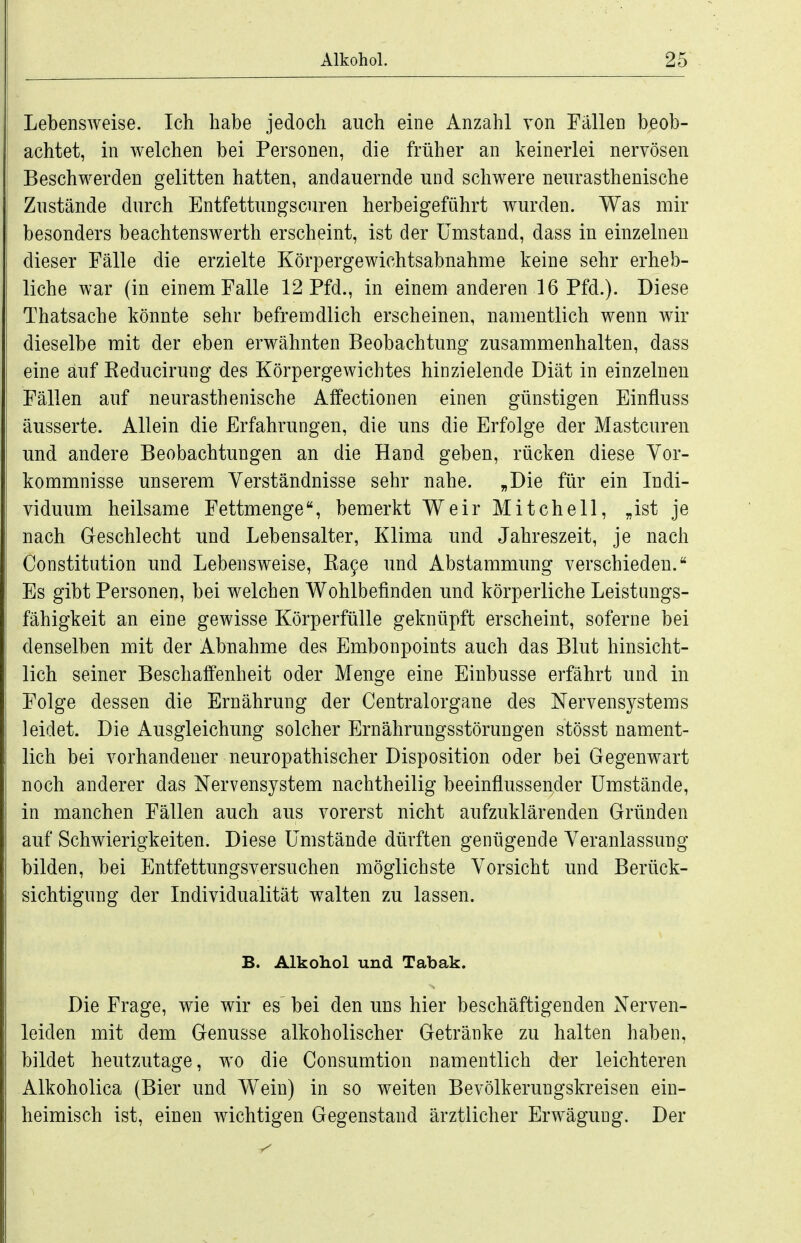 Lebensweise. Ich habe jedoch auch eine Anzahl Ton Fällen beob- achtet, in welchen bei Personen, die früher an keinerlei nervösen Beschwerden gelitten hatten, andauernde und schwere neurasthenische Zustände durch Entfettungscuren herbeigeführt wurden. Was mir besonders beachtenswerth erscheint, ist der Umstand, dass in einzelnen dieser Fälle die erzielte Körpergewichtsabnahme keine sehr erheb- liche war (in einem Falle 12 Pfd., in einem anderen 16 Pfd.). Diese Thatsache könnte sehr befremdlich erscheinen, namentlich wenn wir dieselbe mit der eben erwähnten Beobachtung zusammenhalten, dass eine auf Reducirung des Körpergewichtes hinzielende Diät in einzelnen Fällen auf neurasthenische Affectionen einen günstigen Einfluss äusserte. Allein die Erfahrungen, die uns die Erfolge der Mastcuren und andere Beobachtungen an die Hand geben, rücken diese Vor- kommnisse unserem Verständnisse sehr nahe. „Die für ein Indi- viduum heilsame Fettmenge, bemerkt Weir Mitchell, „ist je nach Geschlecht und Lebensalter, Klima und Jahreszeit, je nach Constitution und Lebensweise, Ra9e und Abstammung verschieden. Es gibt Personen, bei welchen Wohlbefinden und körperliche Leistungs- fähigkeit an eine gewisse Körperfülle geknüpft erscheint, soferne bei denselben mit der Abnahme des Embonpoints auch das Blut hinsicht- lich seiner Beschaffenheit oder Menge eine Einbusse erfährt und in Folge dessen die Ernährung der Centraiorgane des Nervensystems leidet. Die Ausgleichung solcher Ernährungsstörungen stösst nament- lich bei vorhandener neuropathischer Disposition oder bei Gegenwart noch anderer das Nervensystem nachtheilig beeinflussender Umstände, in manchen Fällen auch aus vorerst nicht aufzuklärenden Gründen auf Schwierigkeiten. Diese Umstände dürften genügende Veranlassung bilden, bei Entfettungsversuchen möglichste Vorsicht und Berück- sichtigung der Individualität walten zu lassen. B. Alkohol und Tabak. Die Frage, wie wir es bei den uns hier beschäftigenden Nerven- leiden mit dem Genüsse alkoholischer Getränke zu halten haben, bildet heutzutage, wo die Consumtion namentlich der leichteren Alkoholica (Bier und Wein) in so weiten Bevölkerungskreisen ein- heimisch ist, einen wichtigen Gegenstand ärztlicher Erwägung. Der