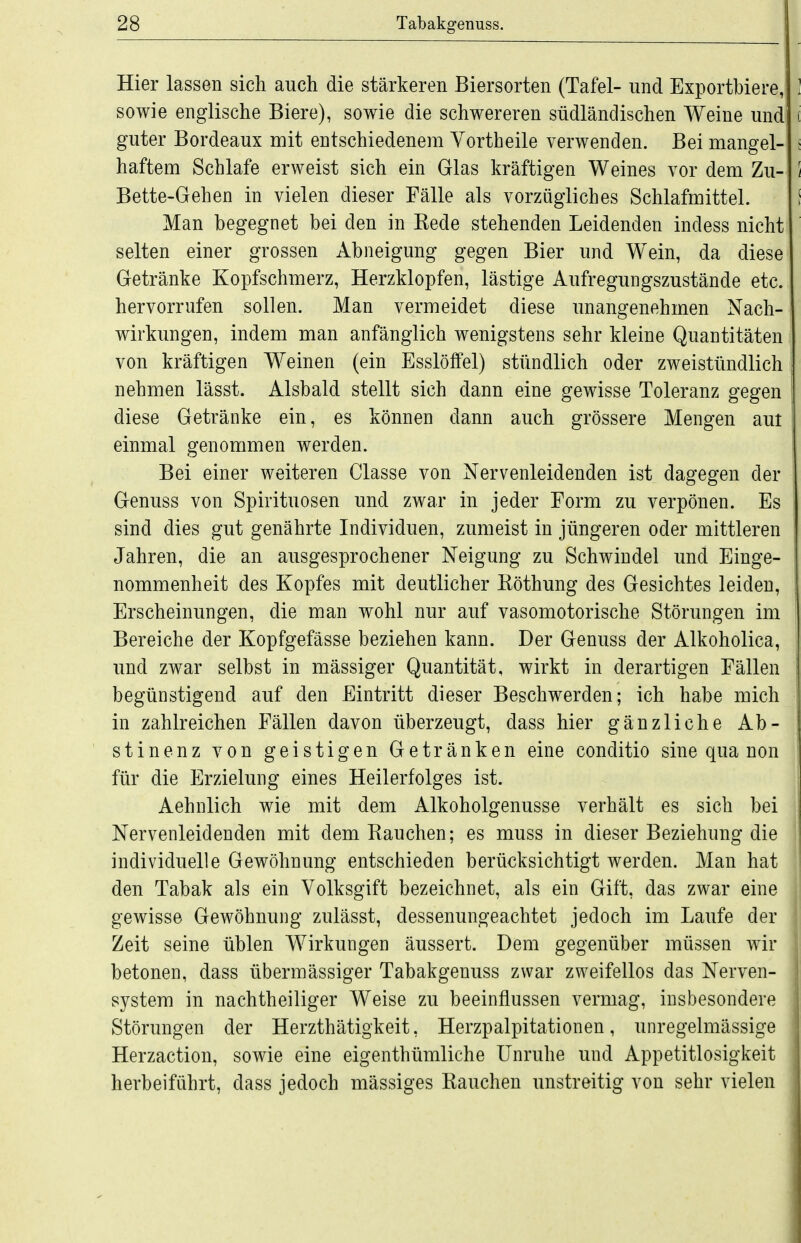 Hier lassen sich auch die stärkeren Biersorten (Tafel- und Exportbiere, sowie englische Biere), sowie die schwereren südländischen Weine und guter Bordeaux mit entschiedenem Vortheile verwenden. Bei mangel- haftem Schlafe erweist sich ein Glas kräftigen Weines vor dem Zu- Bette-Gehen in vielen dieser Fälle als vorzügliches Schlafmittel. Man begegnet bei den in Kede stehenden Leidenden indess nicht selten einer grossen Abneigung gegen Bier und Wein, da diese Getränke Kopfschmerz, Herzklopfen, lästige Aufregungszustände etc. hervorrufen sollen. Man vermeidet diese unangenehmen Nach- wirkungen, indem man anfänglich wenigstens sehr kleine Quantitäten von kräftigen Weinen (ein Esslölfel) stündlich oder zweistündlich nehmen lässt. Alsbald stellt sich dann eine gewisse Toleranz gegen diese Getränke ein, es können dann auch grössere Mengen aut einmal genommen werden. Bei einer weiteren Classe von Nervenleidenden ist dagegen der Genuss von Spirituosen und zwar in jeder Form zu verpönen. Es sind dies gut genährte Individuen, zumeist in jüngeren oder mittleren Jahren, die an ausgesprochener Neigung zu Schwindel und Einge- nommenheit des Kopfes mit deutlicher Köthung des Gesichtes leiden, Erscheinungen, die man wohl nur auf vasomotorische Störungen im Bereiche der Kopfgefässe beziehen kann. Der Genuss der Alkoholica, und zwar selbst in massiger Quantität, wirkt in derartigen Fällen begünstigend auf den Eintritt dieser Beschwerden; ich habe mich in zahlreichen Fällen davon überzeugt, dass hier gänzliche Ab- stinenz von geistigen Getränken eine conditio sine qua non für die Erzielung eines Heilerfolges ist. Aehnlich wie mit dem Alkoholgenusse verhält es sich bei Nervenleidenden mit dem Rauchen; es muss in dieser Beziehung die individuelle Gewöhnung entschieden berücksichtigt werden. Man hat den Tabak als ein Volksgift bezeichnet, als ein Gift, das zwar eine gewisse Gewöhnung zulässt, dessenungeachtet jedoch im Laufe der Zeit seine üblen Wirkungen äussert. Dem gegenüber müssen wir betonen, dass übermässiger Tabakgenuss zwar zweifellos das Nerven- system in nachtheiliger Weise zu beeinflussen vermag, insbesondere Störungen der Herzthätigkeit, Herzpalpitationen, unregelmässige Herzaction, sowie eine eigenthümliche Unruhe und Appetitlosigkeit herbeiführt, dass jedoch mässiges Rauchen unstreitig von sehr vielen