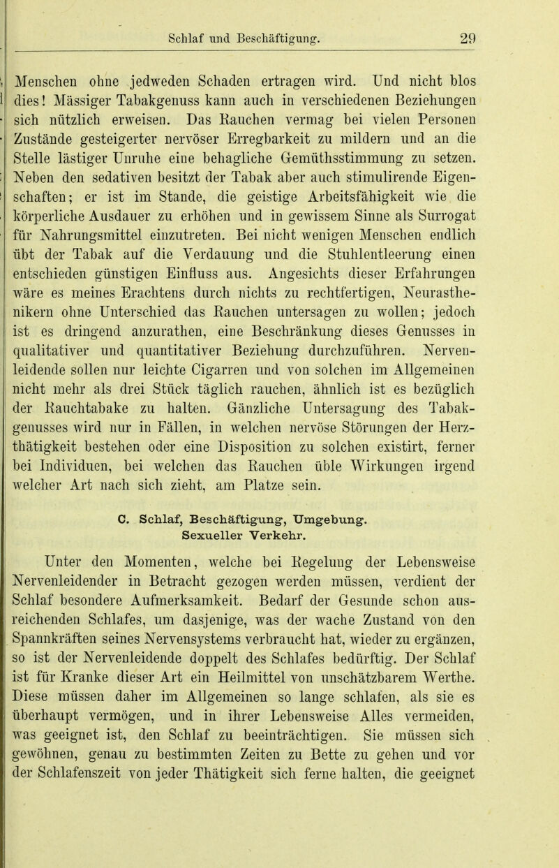 Menschen ohne jedweden Schaden ertragen wird. Und nicht blos 1 dies! Massiger Tabakgenuss kann auch in verschiedenen Beziehungen ■| sich nützlich erweisen. Das Kauchen vermag bei vielen Personen •i Zustände gesteigerter nervöser Erregbarkeit zu mildern und an die Stelle lästiger Unruhe eine behagliche Gemüthsstimmung zu setzen, t Neben den sedativen besitzt der Tabak aber auch stimulirende Eigen- M Schäften; er ist im Stande, die geistige Arbeitsfähigkeit wie die • 1 körperliche Ausdauer zu erhöhen und in gewissem Sinne als Surrogat für Nahrungsmittel einzutreten. Bei nicht wenigen Menschen endlich : übt der Tabak auf die Verdauung und die Stuhlentleerung einen ; entschieden günstigen Einfluss aus. Angesichts dieser Erfahrungen wäre es meines Erachtens durch nichts zu rechtfertigen, Neurasthe- i nikern ohne Unterschied das Eauchen untersagen zu wollen; jedoch . ist es dringend anzurathen, eine Beschränkung dieses Genusses in qualitativer und quantitativer Beziehung durchzuführen. Ner^en- leidende sollen nur leichte Cigarren und von solchen im Allgemeinen nicht mehr als drei Stück täglich rauchen, ähnlich ist es bezüglich der Kauchtabake zu halten. Gänzliche Untersagung des Tabak- genusses wird nur in Fällen, in welchen nervöse Störungen der Herz- thätigkeit bestehen oder eine Disposition zu solchen existirt, ferner bei Individuen, bei welchen das Eauchen üble Wirkungen irgend welcher Art nach sich zieht, am Platze sein. C. Schlaf, Beschäftigung, Umgebung. Sexueller Verkehr. Unter den Momenten, welche bei Regelung der Lebensweise Nervenleidender in Betracht gezogen werden müssen, verdient der Schlaf besondere Aufmerksamkeit. Bedarf der Gesunde schon aus- reichenden Schlafes, um dasjenige, was der wache Zustand von den Spannkräften seines Nervensystems verbraucht hat, wieder zu ergänzen, so ist der Nervenleidende doppelt des Schlafes bedürftig. Der Schlaf ist für Kranke dieser Art ein Heilmittel von unschätzbarem Werthe. Diese müssen daher im Allgemeinen so lange schlafen, als sie es überhaupt vermögen, und in ihrer Lebensweise Alles vermeiden, was geeignet ist, den Schlaf zu beeinträchtigen. Sie müssen sich gewöhnen, genau zu bestinamten Zeiten zu Bette zu gehen und vor der Schlafenszeit von jeder Thätigkeit sich ferne halten, die geeignet