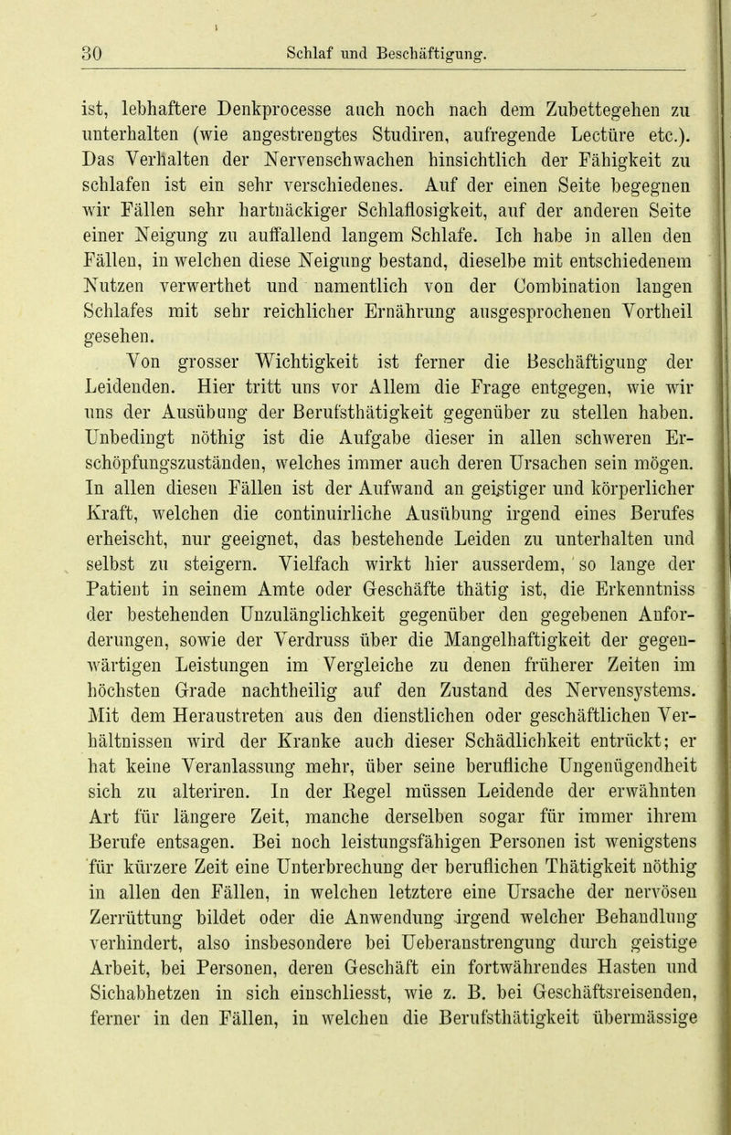 ist, lebhaftere Denkprocesse auch noch nach dem Zubettegehen zu unterhalten (wie angestrengtes Studiren, aufregende Leetüre etc.). Das Verhalten der Nervenschwachen hinsichtlich der Fähigkeit zu schlafen ist ein sehr verschiedenes. Auf der einen Seite begegnen wir Fällen sehr hartnäckiger Schlaflosigkeit, auf der anderen Seite einer Neigung zu auffallend langem Schlafe. Ich habe in allen den Fällen, in welchen diese Neigung bestand, dieselbe mit entschiedenem Nutzen verwerthet und namentlich von der Combination langen Schlafes mit sehr reichlicher Ernährung ansgesprochenen Vortheil gesehen. Von grosser Wichtigkeit ist ferner die Beschäftigung der Leidenden. Hier tritt uns vor Allem die Frage entgegen, wie wir uns der Ausübung der Berufsthätigkeit gegenüber zu stellen haben. Unbedingt nöthig ist die Aufgabe dieser in allen schweren Er- schöpfungszuständen, welches immer auch deren Ursachen sein mögen. In allen diesen Fällen ist der Aufwand an geistiger und körperlicher Kraft, welchen die continuirliche Ausübung irgend eines Berufes erheischt, nur geeignet, das bestehende Leiden zu unterhalten und selbst zu steigern. Vielfach wirkt hier ausserdem, so lange der Patient in seinem Amte oder Geschäfte thätig ist, die Erkenntniss der bestehenden Unzulänglichkeit gegenüber den gegebenen Anfor- derungen, sowie der Verdruss über die Mangelhaftigkeit der gegen- wärtigen Leistungen im Vergleiche zu denen früherer Zeiten im höchsten Grade nachtheilig auf den Zustand des Nervensystems. Mit dem Heraustreten aus den dienstlichen oder geschäftlichen Ver- hältnissen wird der Kranke auch dieser Schädlichkeit entrückt; er hat keine Veranlassung mehr, über seine berufliche Ungenügendheit sich zu alteriren. In der Kegel müssen Leidende der erwähnten Art für längere Zeit, manche derselben sogar für immer ihrem Berufe entsagen. Bei noch leistungsfähigen Personen ist wenigstens ■für kürzere Zeit eine Unterbrechung der beruflichen Thätigkeit nöthig in allen den Fällen, in welchen letztere eine Ursache der nervösen Zerrüttung bildet oder die Anwendung irgend welcher Behandlung verhindert, also insbesondere bei Ueberanstrengung durch geistige Arbeit, bei Personen, deren Geschäft ein fortwährendes Hasten und Sichabhetzen in sich einschliesst, wie z. B. bei Geschäftsreisenden, ferner in den Fällen, in welchen die Berufsthätigkeit übermässige