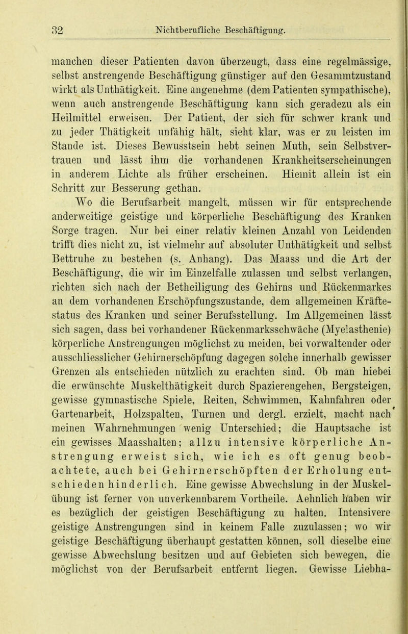 manchen dieser Patienten davon überzeugt, dass eine regelmässige, selbst anstrengende Beschäftigung günstiger auf den Gesammtzustand wirkt alsUnthätigkeit. Eine angenehme (dem Patienten sympathische), wenn auch anstrengende Beschäftigung kann sich geradezu als ein Heilmittel erweisen. Der Patient, der sich für schwer krank und zu jeder Thätigkeit unfähig hält, sieht klar, was er zu leisten im Stande ist. Dieses Bewusstsein hebt seinen Muth, sein Selbstver- trauen und lässt ihm die vorhandenen Krankheitserscheinungen in anderem Lichte als früher erscheinen. Hiemit allein ist ein Schritt zur Besserung gethan. Wo die Berufsarbeit mangelt, müssen wir für entsprechende anderweitige geistige und körperliche Beschäftigung des Kranken Sorge tragen. Nur bei einer relativ kleinen Anzahl von Leidenden trifft dies nicht zu, ist vielmehr auf absoluter Unthätigkeit und selbst Bettruhe zu bestehen (s. Anhang). Das Maass und die Art der Beschäftigung, die wir im Einzelfalle zulassen und selbst verlangen, richten sich nach der Betheiligung des Gehirns und Kückenmarkes an dem vorhandenen Erschöpfungszustande, dem allgemeinen Kräfte- status des Kranken und seiner Berufsstellung. Im Allgemeinen lässt sich sagen, dass bei vorhandener Kückenmarksschwäche (Myelasthenie) körperliche Anstrengungen möglichst zu meiden, bei vorwaltender oder ausschliesslicher Gehirnerschöpfung dagegen solche innerhalb gewisser Grenzen als entschieden nützlich zu erachten sind. Ob man hiebei die erwünschte Muskelthätigkeit durch Spazierengehen, Bergsteigen, gewisse gymnastische Spiele, Keiten, Schwimmen, Kahnfahren oder Gartenarbeit, Holzspalten, Turnen und dergl. erzielt, macht nach' meinen Wahrnehmungen wenig Unterschied; die Hauptsache ist ein gewisses Maasshalten; allzu intensive körperliche An- strengung erweist sich, wie ich es oft genug beob- achtete, auch bei Gehirnerschöpften der Erholung ent- schieden hinderlich. Eine gewisse Abwechslung in der Muskel- übung ist ferner von unverkennbarem Vortheile. Aehnlich haben wir es bezüglich der geistigen Beschäftigung zu halten. Intensivere geistige Anstrengungen sind in keinem Falle zuzulassen; wo wir geistige Beschäftigung überhaupt gestatten können, soll dieselbe eine gewisse Abwechslung besitzen und auf Gebieten sich bewegen, die möglichst von der Berufsarbeit entfernt liegen. Gewisse Liebha-