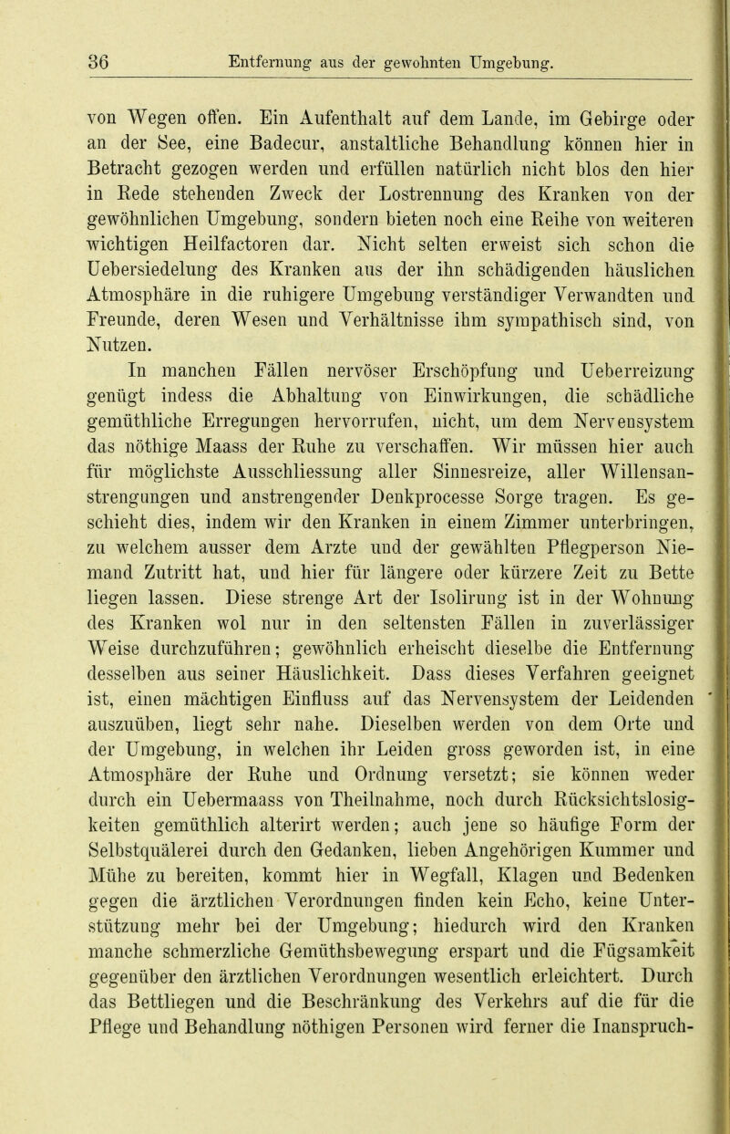 von Wegen offen. Ein Aufenthalt auf dem Lande, im Gebirge oder an der See, eine Badecur, anstaltliche Behandlung können hier in Betracht gezogen werden und erfüllen natürlich nicht blos den hier in Kede stehenden Zweck der Lostrennung des Kranken von der gewöhnlichen Umgebung, sondern bieten noch eine Reihe von weiteren wichtigen Heilfactoren dar. Nicht selten erweist sich schon die üebersiedelung des Kranken aus der ihn schädigenden häuslichen Atmosphäre in die ruhigere Umgebung verständiger Verwandten und Freunde, deren Wesen und Verhältnisse ihm sympathisch sind, von Nutzen. In manchen Fällen nervöser Erschöpfung und Ueberreizung genügt indess die Abhaltung von Einwirkungen, die schädliche gemüthliche Erregungen hervorrufen, nicht, um dem Nervensystem das nöthige Maass der Ruhe zu verschaffen. Wir müssen hier auch für möglichste Ausschliessung aller Sinnesreize, aller Willensan- strengungen und anstrengender Denkprocesse Sorge tragen. Es ge- schieht dies, indem wir den Kranken in einem Zimmer unterbringen, zu welchem ausser dem Arzte und der gewählten Pflegperson Nie- mand Zutritt hat, und hier für längere oder kürzere Zeit zu Bette liegen lassen. Diese strenge Art der Isolirung ist in der Wohnung des Kranken wol nur in den seltensten Fällen in zuverlässiger Weise durchzuführen; gewöhnlich erheischt dieselbe die Entfernung desselben aus seiner Häuslichkeit. Dass dieses Verfahren geeignet ist, einen mächtigen Einfluss auf das Nervensystem der Leidenden auszuüben, liegt sehr nahe. Dieselben werden von dem Orte und der Umgebung, in welchen ihr Leiden gross geworden ist, in eine Atmosphäre der Ruhe und Ordnimg versetzt; sie können weder durch ein Uebermaass von Theilnahme, noch durch Rücksichtslosig- keiten gemüthlich alterirt werden; auch jene so häufige Form der Selbstquälerei durch den Gedanken, lieben Angehörigen Kummer und Mühe zu bereiten, kommt hier in Wegfall, Klagen und Bedenken gegen die ärztlichen Verordnungen finden kein Echo, keine Unter- stützung mehr bei der Umgebung; hiedurch wird den Kranken manche schmerzliche Gemüthsbewegung erspart und die Fügsamkeit gegenüber den ärztlichen Verordnungen wesentlich erleichtert. Durch das Bettliegen und die Beschränkung des Verkehrs auf die für die Pflege und Behandlung nöthigen Personen Avird ferner die Inanspruch-