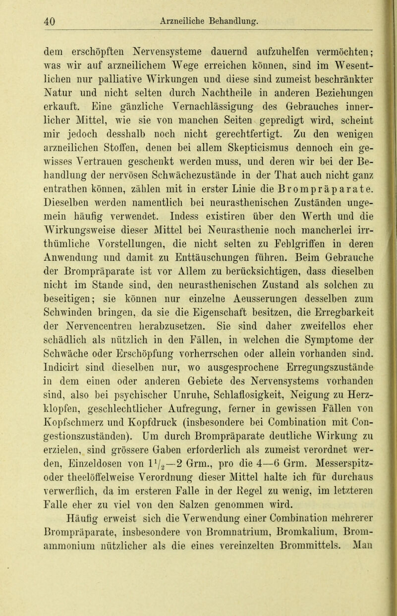 dem erschöpften Nervensysteme dauernd aufzuhelfen vermöchten; v^as wir auf arzneilichem Wege erreichen können, sind im Wesent- lichen nur palliative Wirkungen und diese sind zumeist beschränkter Natur und nicht selten durch Nachtheile in anderen Beziehungen erkauft. Eine gänzliche Vernachlässigung des Grebrauches inner- licher Mittel, v^^ie sie von manchen Seiten gepredigt wird, scheint mir jedoch desshalb noch nicht gerechtfertigt. Zu den wenigen arzneilichen Stoffen, denen bei allem Skepticismus dennoch ein ge- wisses Vertrauen geschenkt werden muss, und deren wir bei der Be- handlung der nervösen Schwächezustände in der That auch nicht ganz entrathen können, zählen mit in erster Linie die Brompräparate. Dieselben werden namentlich bei neurasthenischen Zuständen unge- mein häufig verwendet. Indess existiren über den Werth und die Wirkungsweise dieser Mittel bei Neurasthenie noch mancherlei irr- thümliche Vorstellungen, die nicht selten zu Fehlgriffen in deren Anwendung und damit zu Enttäuschungen führen. Beim Gebrauche der Brompräparate ist vor Allem zu berücksichtigen, dass dieselben nicht im Stande sind, den neurasthenischen Zustand als solchen zu beseitigen; sie können nur einzelne Aeusserungen desselben zum Schwinden bringen, da sie die Eigenschaft besitzen, die Erregbarkeit der Nervencentren herabzusetzen. Sie sind daher zweifellos eher schädlich als nützlich in den Fällen, in welchen die Symptome der Schwäche oder Erschöpfung vorherrschen oder allein vorhanden sind. Indicirt sind dieselben nur, wo ausgesprochene Erregungszustände in dem einen oder anderen Gebiete des Nervensystems vorhanden sind, also bei psychischer Unruhe, Schlaflosigkeit, Neigung zu Herz- klopfen, geschlechtlicher Aufregung, ferner in gewissen Fällen von Kopfschmerz und Kopfdruck (insbesondere bei Combination mit Con- gestionszuständen). Um durch Brompräparate deutliche Wirkung zu erzielen, sind grössere Gaben erforderlich als zumeist verordnet wer- den, Einzeldosen von 1V2~2 Grm., pro die 4—6 Grm. Messerspitz- oder theelöffelweise Verordnung dieser Mittel halte ich für durchaus verwerflich, da im ersteren Falle in der Kegel zu wenig, im letzteren Falle eher zu viel von den Salzen genommen wird. Häufig erweist sich die Verwendung einer Combination mehrerer Brompräparate, insbesondere von Bromnatrium, Bromkalium, Brom- ammonium nützlicher als die eines vereinzelten Brommittels. Man