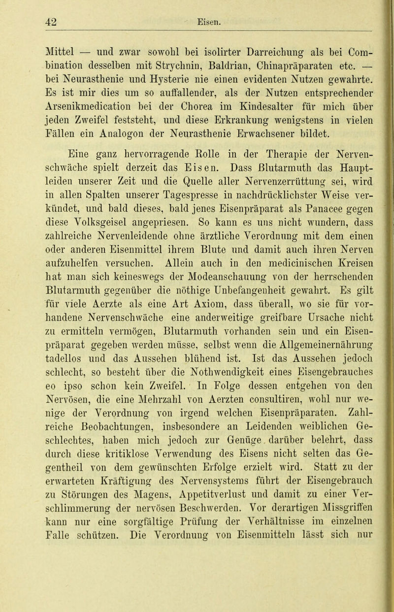 Mittel — und zwar sowohl bei isolirter Darreichimg als bei Com- bination desselben mit Strychnin, Baldrian, Chinapräparaten etc. — bei Neurasthenie und Hysterie nie einen evidenten Nutzen gewahrte. Es ist mir dies um so auffallender, als der Nutzen entsprechender Arsenikmedication bei der Chorea im Kindesalter für mich über jeden Zweifel feststeht, und diese Erkrankung wenigstens in vielen Fällen ein Analogon der Neurasthenie Erwachsener bildet. Eine ganz hervorragende Kolle in der Therapie der Nerven- schwäche spielt derzeit das Eisen. Dass ßlutarmuth das Haupt- leiden unserer Zeit und die Quelle aller Nervenzerrüttung sei, wird in allen Spalten unserer Tagespresse in nachdrücklichster Weise ver- kündet, und bald dieses, bald jenes Eisenpräparat als Panacee gegen diese Yolksgeisel angepriesen. So kann es uns nicht wundern, dass zahlreiche Nervenleidende ohne ärztliche Verordnung mit dem einen oder anderen Eisenmittel ihrem Blute und damit auch ihren Nerven aufzuhelfen versuchen. Allein auch in den medicinischen Kreisen hat man sich keineswegs der Modeanschauung von der herrschenden Blutarmuth gegenüber die nöthige Unbefangenheit gewahrt. Es gilt für viele Aerzte als eine Art Axiom, dass überall, wo sie für vor- handene Nervenschwäche eine anderweitige greifbare Ursache nicht zu ermitteln vermögen, Blutarmuth vorhanden sein und ein Eisen- präparat gegeben werden müsse, selbst wenn die Allgemeinernähruug tadellos und das Aussehen blühend ist. Ist das Aussehen jedoch schlecht, so besteht über die Nothwendigkeit eines Eisengebrauches eo ipso schon kein Zweifel. In Folge dessen entgehen von den Nervösen, die eine Mehrzahl von Aerzten consultiren, wohl nur we- nige der Verordnung von irgend welchen Eisenpräparaten. Zahl- reiche Beobachtungen, insbesondere an Leidenden weiblichen Ge- schlechtes, haben mich jedoch zur Genüge darüber belehrt, dass durch diese kritiklose Verwendung des Eisens nicht selten das Ge- gentheil von dem gewünschten Erfolge erzielt wird. Statt zu der erwarteten Kräftigung des Nervensystems führt der Eisengebrauch zu Störungen des Magens, Appetitverlust und damit zu einer Ver- schlimmerung der nervösen Beschwerden. Vor derartigen Missgriffen kann nur eine sorgfältige Prüfung der Verhältnisse im einzelnen Falle schützen. Die Verordnung von Eisenmitteln lässt sich nur