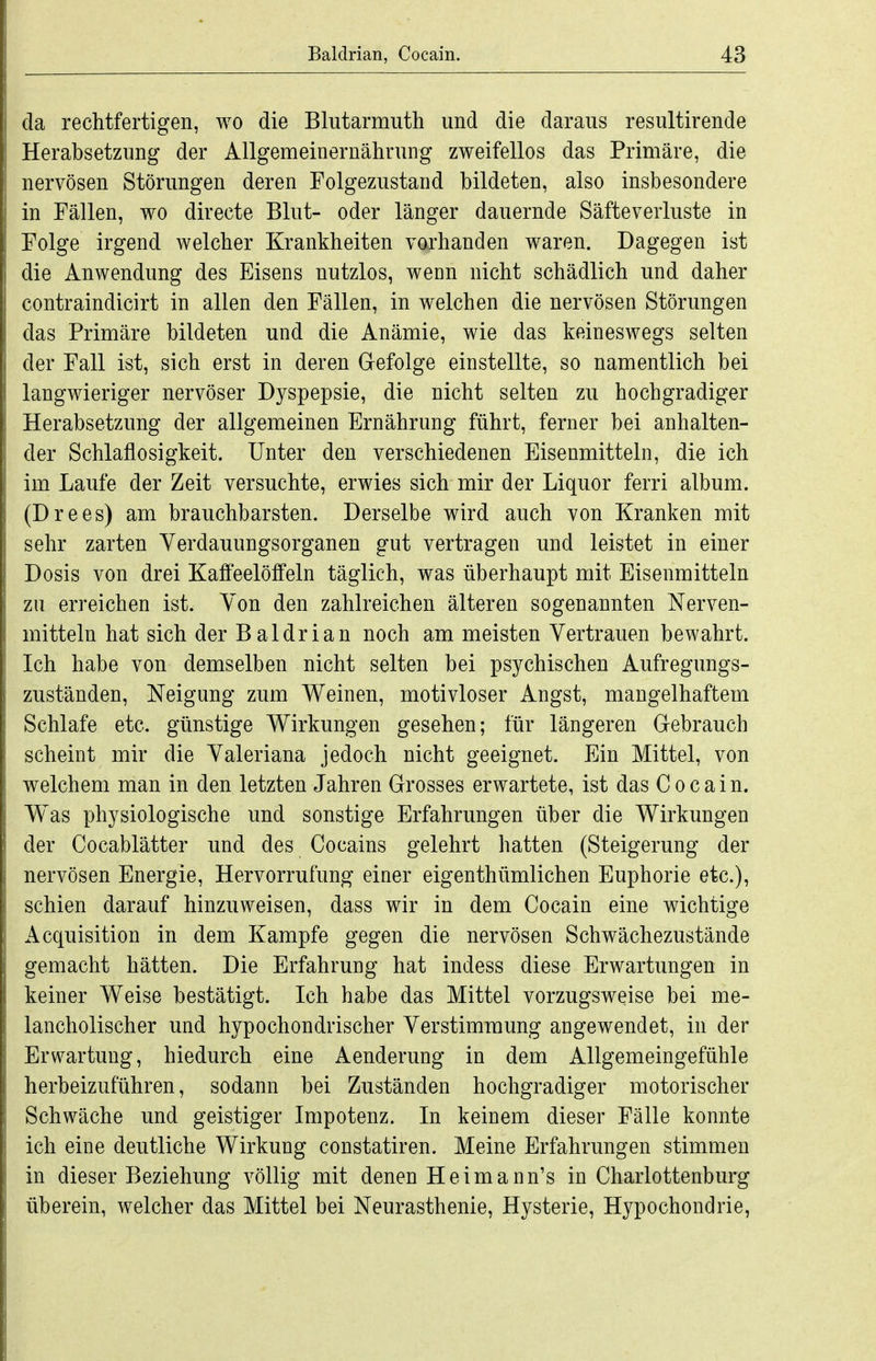 da rechtfertigen, wo die Blutarmuth und die daraus resultirende Herabsetzung der Allgemeinernährung zweifellos das Primäre, die nervösen Störungen deren Folgezustand bildeten, also insbesondere in Fällen, wo directe Blut- oder länger dauernde Säfteverluste in Folge irgend welcher Krankheiten vorhanden waren. Dagegen ist die Anwendung des Eisens nutzlos, wenn nicht schädlich und daher contraindicirt in allen den Fällen, in welchen die nervösen Störungen das Primäre bildeten und die Anämie, wie das keineswegs selten der Fall ist, sich erst in deren G-efolge einstellte, so namentlich bei langwieriger nervöser Dyspepsie, die nicht selten zu hochgradiger Herabsetzung der allgemeinen Ernährung führt, ferner bei anhalten- der Schlaflosigkeit. Unter den verschiedenen Eisenmitteln, die ich im Laufe der Zeit versuchte, erwies sich mir der Liquor ferri album. (Drees) am brauchbarsten. Derselbe wird auch von Kranken mit sehr zarten Yerdauungsorganen gut vertragen und leistet in einer Dosis von drei Kaffeelöffeln täglich, was überhaupt mit Eisenmitteln zu erreichen ist. Von den zahlreichen älteren sogenannten Nerven- mitteln hat sich der Baldrian noch am meisten Vertrauen bewahrt. Ich habe von demselben nicht selten bei psychischen Aufregungs- zuständen, Neigung zum Weinen, motivloser Angst, mangelhaftem Schlafe etc. günstige Wirkungen gesehen; für längeren Gebrauch scheint mir die Valeriana jedoch nicht geeignet. Ein Mittel, von welchem man in den letzten Jahren Grosses erwartete, ist das Cocain. W^as physiologische und sonstige Erfahrungen über die Wirkungen der Cocablätter und des Cocains gelehrt hatten (Steigerung der nervösen Energie, Hervorrufung einer eigenthümlichen Euphorie etc.), schien darauf hinzuweisen, dass wir in dem Cocain eine wichtige Acquisition in dem Kampfe gegen die nervösen Schwächezustände gemacht hätten. Die Erfahrung hat indess diese Erwartungen in keiner Weise bestätigt. Ich habe das Mittel vorzugsweise bei me- lancholischer und hypochondrischer Verstimmung angewendet, in der Erwartung, hiedurch eine Aenderung in dem Allgemeingefühle herbeizuführen, sodann bei Zuständen hochgradiger motorischer Schwäche und geistiger Impotenz. In keinem dieser Fälle konnte ich eine deutliche Wirkung constatiren. Meine Erfahrungen stimmen in dieser Beziehung völlig mit denen Heimann's in Charlottenburg überein, welcher das Mittel bei Neurasthenie, Hysterie, Hypochondrie,