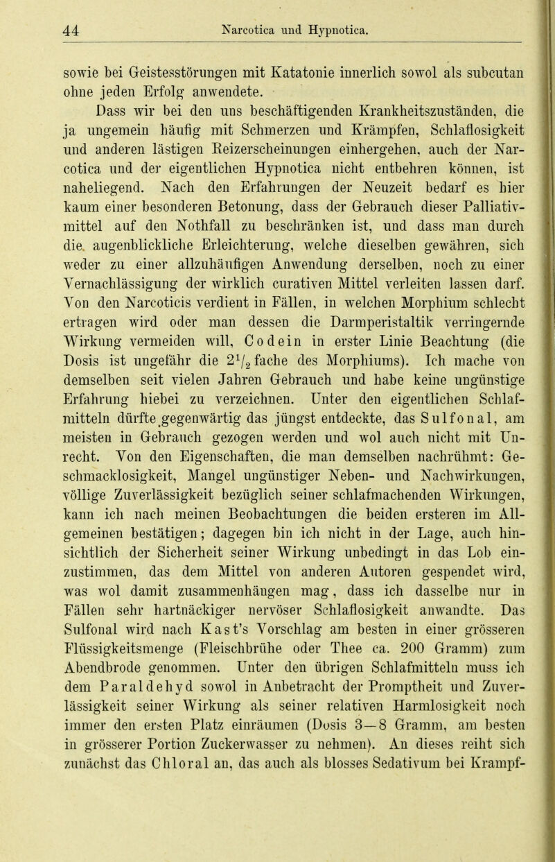 sowie bei Geistesstörungen mit Katatonie innerlich sowol als subcutan ohne jeden Erfolg anwendete. Dass wir bei den uns beschäftigenden Krankheitszuständen, die ja ungemein häufig mit Schmerzen und Krämpfen, Schlaflosigkeit und anderen lästigen Eeizerscheinungen einhergehen, auch der Nar- cotica und der eigentlichen Hypnotica nicht entbehren können, ist naheliegend. Nach den Erfahrungen der Neuzeit bedarf es hier kaum einer besonderen Betonung, dass der Gebrauch dieser Palliativ- mittel auf den Nothfall zu beschränken ist, und dass man durch die. augenblickliche Erleichterung, welche dieselben gewähren, sich weder zu einer allzuhäufigen Anwendung derselben, noch zu einer Vernachlässigung der wirklich curativen Mittel verleiten lassen darf. Von den Narcoticis verdient in Fällen, in welchen Morphium schlecht ertragen wird oder man dessen die Darmperistaltik verringernde Wirkung vermeiden will, Codein in erster Linie Beachtung (die Dosis ist ungefähr die 2^2 fache des Morphiums). Ich mache von demselben seit vielen Jahren Gebrauch und habe keine ungünstige Erfahrung hiebei zu verzeichnen. Unter den eigentlichen Schlaf- mitteln dürfte ^gegenwärtig das jüngst entdeckte, dasSulfonal, am meisten in Gebrauch gezogen werden und wol auch nicht mit Un- recht. Von den Eigenschaften, die man demselben nachrühmt: Ge- schmacklosigkeit, Mangel ungünstiger Neben- und Nachwirkungen, völlige Zuverlässigkeit bezüglich seiner schlafmachenden Wirkungen, kann ich nach meinen Beobachtungen die beiden ersteren im All- gemeinen bestätigen; dagegen bin ich nicht in der Lage, auch hin- sichtlich der Sicherheit seiner Wirkung unbedingt in das Lob ein- zustimmen, das dem Mittel von anderen Autoren gespendet wird, was wol damit zusammenhängen mag, dass ich dasselbe nur in Fällen sehr hartnäckiger nervöser Schlaflosigkeit anwandte. Das Sulfonal wird nach Kast's Vorschlag am besten in einer grösseren Flüssigkeitsmenge (Fleischbrühe oder Thee ca. 200 Gramm) zum Abendbrode genommen. Unter den übrigen Schlafmitteln muss ich dem Paraldehyd sowol in Anbetracht der Promptheit und Zuver- lässigkeit seiner Wirkung als seiner relativen Harmlosigkeit noch immer den ersten Platz einräumen (Dosis 3—8 Gramm, am besten in grösserer Portion Zuckerwasser zu nehmen). An dieses reiht sich zimächst das Chloral an, das auch als blosses Sedativum bei Krampf-