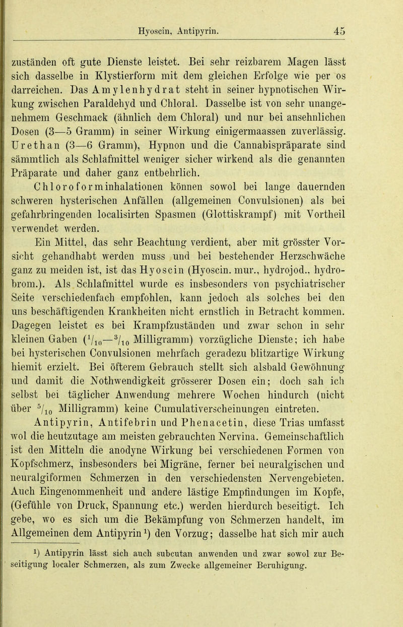 zuständen oft gute Dienste leistet. Bei sehr reizbarem Magen lässt sich dasselbe in Klystierform mit dem gleichen Erfolge wie per os darreichen. Das Amylenhydrat steht in seiner hypnotischen Wir- kung zwischen Paraldehyd und Chloral. Dasselbe ist von sehr unange- nehmem Geschmack (ähnlich dem Chloral) und nur bei ansehnlichen Dosen (3—5 Gramm) in seiner Wirkung einigermaassen zuverlässig. Urethan (3—6 Gramm), Hypnon und die Cannabispräparate sind sämmtlich als Schlafmittel weniger sicher wirkend als die genannten Präparate und daher ganz entbehrlich. Chloroform Inhalationen können sowol bei lange dauernden schweren hysterischen Anfällen (allgemeinen Convulsionen) als bei gefahrbringenden localisirten Spasmen (Glottiskrampf) mit Vortheil verwendet werden. Ein Mittel, das sehr Beachtung verdient, aber mit grösster Vor- sicht gehandhabt werden muss und hei bestehender Herzschwäche ganz zu meiden ist, ist das Hyoscin (Hyoscin. mur., hydrojod.. hydro- brom.). Als Schlafmittel wurde es insbesonders von psychiatrischer Seite verschiedenfach empfohlen, kann jedoch als solches bei den uns beschäftigenden Krankheiten nicht ernstlich in Betracht kommen. Dagegen leistet es bei Krampfzuständen und zwar schon in sehr kleinen Gaben (^j^^—^|^Q'M.illigmmm) vorzügliche Dienste; ich habe bei hysterischen Convulsionen mehrfach geradezu blitzartige Wirkung hiemit erzielt. Bei öfterem Gebrauch stellt sich alsbald Gewöhnung und damit die Nothwendigkeit grösserer Dosen ein; doch sah ich selbst bei täglicher Anwendung mehrere Wochen hindurch (nicht über ^/lo Milligramm) keine Cumulativerscheinungen eintreten. Antipyrin, Antifebrin und Phenacetin, diese Trias umfasst wol die heutzutage am meisten gebrauchten Nervina. Gemeinschaftlich ist den Mitteln die anodyne Wirkung bei verschiedenen Formen von Kopfschmerz, insbesonders bei Migräne, ferner bei neuralgischen und neuralgiformen Schmerzen in den verschiedensten Nervengebieten. Auch Eingenommenheit und andere lästige Empfindungen im Kopfe, (Gefühle von Druck, Spannung etc.) werden hierdurch beseitigt. Ich gebe, wo es sich um die Bekämpfung von Schmerzen handelt, im Allgemeinen dem Antipyrini) den Vorzug; dasselbe hat sich mir auch 1) Antipyrin lässt sich auch subcutan anwenden und zwar sowol zur Be- seitigung localer Schmerzen, als zum Zwecke allgemeiner Beruhigung.