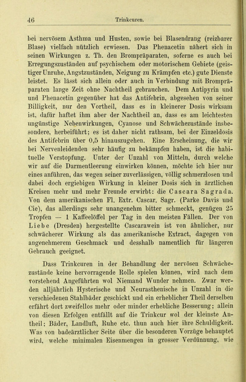 bei nervösem Asthma und Husten, sowie bei Blasendrang (reizbarer Blase) vielfach nützlich erwiesen. Das Phenacetin nähert sich in seinen Wirkungen z. Th. den Brompräparaten, soferne es auch bei Erregungszuständen auf psychischem oder motorischem Gebiete (geis- tiger Unruhe, Angstzuständen, Neigung zu Krämpfen etc.) gute Dienste leistet. Es lässt sich allein oder auch in Verbindung mit Bromprä- paraten lange Zeit ohne Nachtheil gebrauchen. Dem Antipyrin und und Phenacetin gegenüber hat das Antifebrin, abgesehen von seiner Billigkeit, nur den Yortheil, dass es in kleinerer Dosis wirksam ist, dafür haftet ihm aber der Nachtheil an, dass es am leichtesten ungünstige Nebenwirkungen, Cyanose und Schwächezustände insbe- sondere, herbeiführt; es ist daher nicht rathsam, bei der Einzeldosis des Antifebrin über 0,5 hinauszugehen. Eine Erscheinung, die wir bei Nervenleidenden sehr häufig zu bekämpfen haben, ist die habi- tuelle Verstopfung. Unter der Unzahl von Mitteln, durch welche wir auf die Darmentleerung einwirken können, möchte ich hier nur eines anführen, das wegen seiner zuverlässigen, völlig schmerzlosen und dabei doch ergiebigen Wirkung in kleiner Dosis sich in ärztlichen Kreisen mehr und mehr Freunde erwirbt: die Cascara Sagrada. Von dem amerikanischen El. Extr. Cascar. Sagr. (Parke Davis und Cie), das allerdings sehr unangenehm bitter schmeckt, genügen 25 Tropfen — 1 Kaffeelöffel per Tag in den meisten Fällen. Der von Liebe (Dresden) hergestellte Cascarawein ist von ähnlicher, nur schwächerer Wirkung als das amerikanische Extract, dagegen von angenehmerem Geschmack und desshalb namentlich für längeren Gebrauch geeignet. Dass Trinkcuren in der Behandlung der nervösen Schwäche- zustände keine hervorragende Rolle spielen können, wird nach dem vorstehend Angeführten wol Niemand Wunder nehmen. Zwar wer- den alljährlich Hysterische und Neurasthenische in Unzahl in die verschiedenen Stahlbäder geschickt und ein erheblicher Theil derselben erfährt dort zweifellos mehr oder minder erhebliche Besserung; allein von diesen Erfolgen entfällt auf die Trinkcur wol der kleinste An- theil; Bäder, Landluft, Ruhe etc. thun auch hier ihre Schuldigkeit. Was von badeärztlicher Seite über die besonderen Vorzüge behauptet wird, welche minimalen Eisenmengen in grosser Verdünnung, wie
