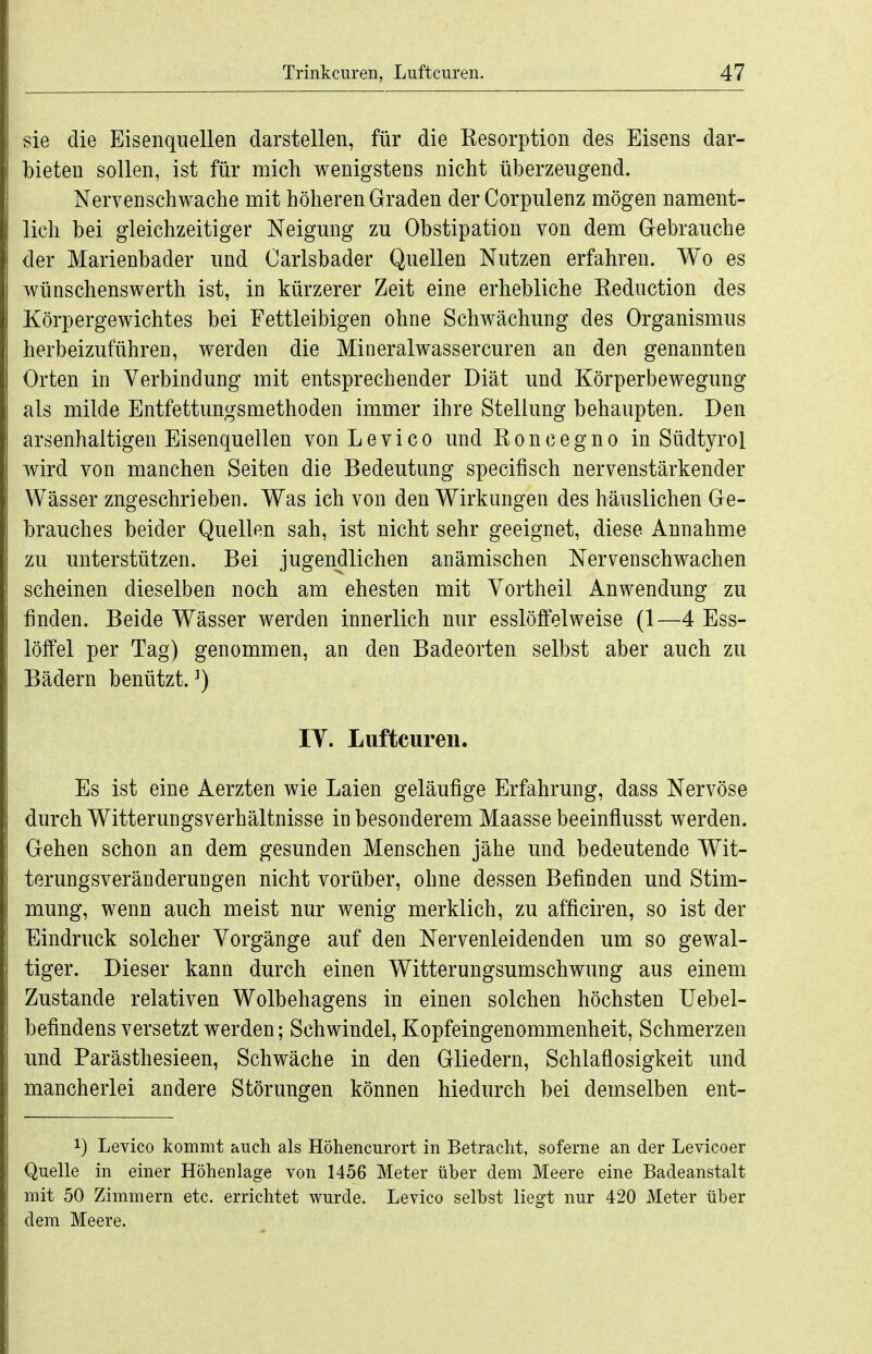 sie die Eisenquellen darstellen, für die Resorption des Eisens dar- bieten sollen, ist für mich wenigstens nicht überzeugend. Nervenschwache mit höheren Graden der Corpulenz mögen nament- lich bei gleichzeitiger Neigung zu Obstipation von dem Gebrauche der Marienbader und Carlsbader Quellen Nutzen erfahren. Wo es wünschenswerth ist, in kürzerer Zeit eine erhebliche Reduction des Körpergewichtes bei Fettleibigen ohne Schwächung des Organismus herbeizuführen, werden die Mineralwassercuren an den genannten Orten in Verbindung mit entsprechender Diät und Körperbewegung als milde Entfettungsmethoden immer ihre Stellung behaupten. Den arsenhaltigen Eisenquellen vonLevico und Roncegno in Südtyrol wird von manchen Seiten die Bedeutung specifisch nervenstärkender Wässer zugeschrieben. Was ich von den Wirkungen des häuslichen Ge- brauches beider Quellen sah, ist nicht sehr geeignet, diese Annahme zu unterstützen. Bei jugendlichen anämischen Nervenschwachen scheinen dieselben noch am ehesten mit Vortheil Anwendung zu finden. Beide Wässer werden innerlich nur esslöffelweise (1—4 Ess- löffel per Tag) genommen, an den Badeorten selbst aber auch zu Bädern benützt. ^) IT. Luftcuren. Es ist eine Aerzten wie Laien geläufige Erfahrung, dass Nervöse durch Witterungsverhältnisse in besonderem Maasse beeinflusst werden. Gehen schon an dem gesunden Menschen jähe und bedeutende Wit- terungsveränderungen nicht vorüber, ohne dessen Befinden und Stim- mung, wenn auch meist nur wenig merklich, zu afficiren, so ist der Eindruck solcher Vorgänge auf den Nervenleidenden um so gewal- tiger. Dieser kann durch einen Witterungsumschwung aus einem Zustande relativen Wolbehagens in einen solchen höchsten Uebel- befindens versetzt werden; Schwindel, Kopfeingenommenheit, Schmerzen und Parästhesieen, Schwäche in den Gliedern, Schlaflosigkeit und mancherlei andere Störungen können hiedurch bei demselben ent- 1) Levico kommt auch als Höhencurort in Betracht, soferne an der Levicoer Quelle in einer Höhenlage von 1456 Meter über dem Meere eine Badeanstalt mit 50 Zimmern etc. errichtet wurde. Levico selbst liegt nur 420 Meter über dem Meere.