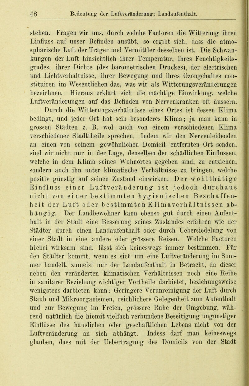 stehen. Fragen wir uns, durch welche Factoren die Witterung ihren Einfluss auf unser Befinden ausübt, so ergibt sich, dass die atmo- sphärische Luft der Träger und Vermittler desselben ist. Die Schwan- kungen der Luft hinsichtlich ihrer Temperatur, ihres Feuchtigkeits- grades, ihrer Dichte (des barometrischen Druckes), der electrischen und Lichtverhältnisse, ihrer Bewegung und ihres Ozongehaltes con- stituiren im Wesentlichen das, was wir als Witterungsveränderungen bezeichnen. Hieraus erklärt sich die mächtige Einwirkung, welche Luftveränderungen auf das Befinden von Nervenkranken oft äussern. Durch die Witterungsverhältnisse eines Ortes ist dessen Klima bedingt, und jeder Ort hat sein besonderes Klima; ja man kann in grossen Städten z. B. wol auch von einem verschiedenen Klima verschiedener Stadttheile sprechen. Indem wir den Nervenleidenden an einen von seinem gewöhnlichen Domicil entfernten Ort senden, sind wir nicht nur in der Lage, denselben den schädlichen Einflüssen, wekhe in dem Klima seines Wohnortes gegeben sind, zu entziehen, sondern auch ihn unter klimatische Verhältnisse zu bringen, welche positiv günstig auf seinen Zustand einwirken. Der wohlthätige Einfluss einer Luftveränderung ist jedoch durchaus nicht von einer bestimmten hygienischen Beschaffen- heit der Luft oder bestimmten Klimaverhältnissen ab- hängig. Der Landbewohner kann ebenso gut durch einen Aufent- halt in der Stadt eine Besserung seines Zustandes erfahren wie der Städter durch einen Landaufenthalt oder durch üebersiedelung von einer Stadt in eine andere oder grössere Kelsen. W^elche Factoren hiebei wirksam sind, lässt sich keineswegs immer bestimmen. Für den Städter kommt, wenn es sich um eine Luftveränderung im Som- mer handelt, zumeist nur der Landaufenthalt in Betracht, da dieser neben den veränderten klimatischen Verhältnissen noch eine Keihe in sanitärer Beziehung wichtiger Vortheile darbietet, beziehungsweise wenigstens darbieten kann: Geringere Verunreinigung der Luft durch Staub und Mikroorganismen, reichlichere Gelegenheit zum Aufenthalt und zur Bewegung im Freien, grössere Kuhe der Umgebung, wäh- rend natürlich die hiemit vielfach verbundene Beseitigung ungünstiger Einflüsse des häuslichen oder geschäftlichen Lebens nicht von der Luftveränderung an sich abhängt. Indess darf man keineswegs glauben, dass mit der Uebertragung des Domicils von der Stadt