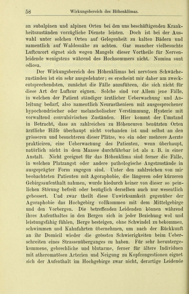 an subalpinen und alpinen Orten bei den uns beschäftigenden Krank- heitszuständen vorzügliche Dienste leisten. Doch ist bei der Aus- wahl unter solchen Orten auf Gelegenheit zu kalten Bädern und namentlich auf Waldesnähe zu achten. Gar mancher vielbesuchte Luftcurort eignet sich wegen Mangels dieser Yortheile für Nerven- leidende wenigstens während des Hochsommers nicht. Nomina sunt odiosa. Der Wirkungsbereich des Höhenklimas bei nervösen Schwäche- zuständen ist ein sehr ausgedehnter; es erscheint mir daher am zweck- entsprechendsten, zunächst die Fälle anzuführen, die sich nicht für diese Art der Luftcur eignen. Solche sind vor Allem jeiie Fälle, in welchen der Patient ständiger ärztlicher üeberwachung und An- leitung bedarf, also namentlich Neurasthenieen mit ausgesprochener hypochondrischer oder melancholischer Verstimmung, Hysterie mit vorwaltend convulsivischen Zuständen. Hier kommt der Umstand in Betracht, dass an zahlreichen zu Höheneuren benützten Orten ärztliche Hilfe überhaupt nicht vorhanden ist und selbst an den grösseren und besuchteren dieser Plätze, wo ein oder mehrere Aerzte prakticiren, eine üeberwachung des Patienten, wenn überhaupt, natürlich nicht in dem Maasse durchführbar ist als z. B. in einer Anstalt. Nicht geeignet für das Höhenklima sind ferner die Fälle, in welchen Platzangst oder andere pathologische Angstzustände in ausgeprägter Form zugegen sind. Unter den zahlreichen von mir beobachteten Patienten mit Agoraphobie, die längeren oder kürzeren Gebirgsaufenthalt nahmen, wurde hiedurch keiner von dieser so pein- lichen Störung befreit oder bezüglich derselben auch nur wesentlich gebessert. Und zwar theilt diese Unwirksamkeit gegenüber der Agoraphobie das Hochgebirg vollkommen mit dem Mittelgebirge und den Vorbergen. Die betreffenden Leidenden können während ihres Aufenthaltes in den Bergen sich in jeder Beziehung wol und leistungsfähig fühlen, Berge besteigen, ohne Schwindel zu bekommen, schwimmen und Kahnfahrten übernehmen, um nach der Eückkunft an ihr Domicil wieder die grössten Schwierigkeiten beim Ueber- schreiten eines Strassenüberganges zu haben. Für sehr herunterge- kommene, gebrechliche und blutarme, ferner für ältere Individuen mit atheromatösen Arterien und Neigung zu Kopfcongestionen eignet sich der Aufenthalt im Hochgebirge zwar nicht, derartige Leidende